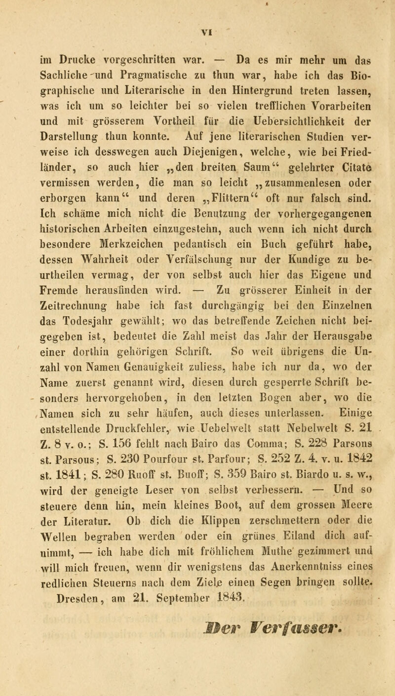 im Drucke vorgeschritten war. — Da es mir mehr um das Sachliche und Pragmatische zu thun war, habe ich das Bio- graphische und Literarische in den Hintergrund treten lassen, was ich um so leichter bei so vielen trefflichen Vorarbeiten und mit grösserem Vortheil für die Uebersichtlichkeit der Darstellung thun konnte. Auf jene literarischen Studien ver- weise ich desswegen auch Diejenigen, welche, wie bei Fried- länder, so auch hier „den breiten Saum gelehrter Citate vermissen werden, die man so leicht „ zusammenlesen oder erborgen kann und deren „Füttern oft nur falsch sind. Ich schäme mich nicht die Benutzung der vorhergegangenen historischen Arbeilen einzugestehn, auch wenn ich nicht durch besondere Merkzeichen pedantisch ein Buch geführt habe, dessen Wahrheit oder Verfälschung nur der Kundige zu be- urtheilen vermag, der von selbst auch hier das Eigene und Fremde herausiinden wird. — Zu grösserer Einheit in der Zeitrechnung habe ich fast durchgängig bei den Einzelnen das Todesjahr gewählt; wo das betreifende Zeichen nicht bei- gegeben ist, bedeutet die Zahl meist das Jahr der Herausgabe einer dorthin gehörigen Schrift. So weit übrigens die Un- zahl von Namen Genauigkeit zuliess, habe ich nur da, wo der Name zuerst genannt wird, diesen durch gesperrte Schrift be- sonders hervorgehoben, in den letzten Bogen aber, wo die Namen sich zu sehr häufen, auch dieses unterlassen. Einige entstellende Druckfehler, wie Uebelwelt statt Nebelwelt S. 21 Z. 8 V. 0.; S. 156 fehlt nach Bairo das Comma; S. 228 Parsons St. Parsons; S. 230 Pourfour st. Parfour; S. 252 Z. 4. v. u. 1842 St. 1841; S. 280 Ruoff st. BuofF; S. 359 Bairo st. Biardo u. s. w., wird der geneigte Leser von selbst verbessern. — Und so steuere denn hin, mein kleines Boot, auf dem grossen Meere der Literatur. Ob dich die Klippen zerschmettern oder die Wellen begraben werden oder ein grünes Eiland dich auf- nimmt, — ich habe dich mit fröhlichem Muthe gezimmert und will mich freuen, wenn dir wenigstens das Anerkenntniss eines redlichen Steuerns nach dem Zielß einen Segen bringen sollte. Dresden, am 21. September 1843, Her Verfamer.