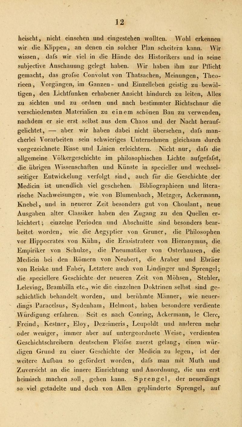heischt, nicht einsehen und eingestehen wollten. Wohl erkennen wir die Klippen, an denen ein solcher Plan scheitern kann. Wir wissen, dafs wir viel in die Hände des Historikers und in seine subjective Anschauung gelegt haben. Wir haben ihm zur Pflicht gemacht, das grofse Convolut von Thatsachen, Meinungen, Theo- rieen, Vorgängen, im Ganzen- und Einzelleberi geistig zu bewäl- tigen, den Lichtfunken erhabener Ansicht hindurch zu leiten. Alles zu sichten und zu ordnen und nach bestimmter Richtschnur die verschiedensten Materialien zu einem schönen Bau zu verwenden, nachdem er sie erst selbst aus dem Chaos und der Nacht herauf- gehchtet, — aber wir haben dabei nicht übersehen, dafs man- cherlei Vorarbeiten sein schwieriges Unternehmen gleichsam durch vorgezeichnete Risse und Linien erleichtern. Nicht nur, dafs die allgemeine Völkergeschichte im philosophischen Lichte aufgefafst, die übrigen Wissenschaften und Künste in specieller und wechsel- seitiger Entwickelung verfolgt sind, auch für die Geschichte der Medicin ist unendlich viel geschehen. Bibliographieen und litera- rische Nachweisungen, wie von Blumenbach, Metzger, Ackermann, Knebel, iind in neuerer Zeit besonders gut von Choulant, neue Ausgaben alter Classiker haben den Zugang zu den Quellen er- leichtert ; einzelne Perioden und Abschnitte sind besonders bear- beitet worden, wie die Aegyptier von Grüner, die Philosophen vor Hippocrates von Kühn, die Erasistrateer von Hieronymus, die Empiriker von Schulze, die Pneuraatiker von Osterhausen, die Medicin bei den Römern von Neubert, die Araber und Ebräer von Reiske und Faber, Letztere auch von Lindjnger und Sprengel; die speciellere Geschichte der neueren Zeit von Möhsen, Stehler, Leleving, Brambilla etc., wie die einzelnen Doktrinen selbst sind ge- schichtlich behandelt worden, und berühmte 3Iänner, wie neuer- dings Paracelsus, Sydenham, Hehnont, haben besondere verdiente Würdigung erfahren. Seit es nach Conring, Ackermann, le Clerc, Freind, Kestner, Eloy, Dezcimeris, Leupoldt und anderen mehr oder weniger, immer aber auf untergeordnete Weise, verdienten Geschichtschreibern deutschem Fleifse zuerst gelang, einen wür- digen Grund zu einer Geschichte der Medicin zu legen, ist der weitere Aufbau so gefördert worden, dafs man mit Muth und Zuversicht an die innere Einrichtung und Anordnung, die uns erst heimisch machen soll, gehen kann. Sprengel, der neuerdings so viel getadelte und doch von Allen geplünderte Sprengel, auf