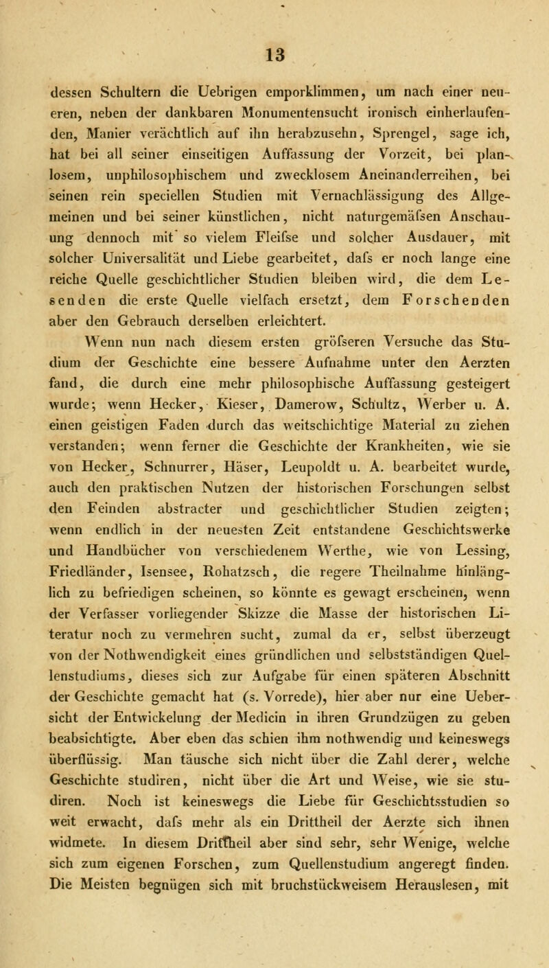 dessen Schultern die Uebrigen emporklimmen, um nach einer neu- eren, neben der dankbaren Monumentensucht ironisch einherlaufen- den, Manier verächtlich auf ihn herabzusehn, Sprengel, sage ich, hat bei all seiner einseitigen Auffassung der Vorzeit, bei plan-, losem, unphilosophischem und zwecklosem Aneinanderreihen, bei seinen rein speciellen Studien mit Vernachlässigung des Allge- meinen und bei seiner künstlichen, nicht naturgemäfsen Anschau- ung dennoch mit so vielem Fleifse und solcher Ausdauer, mit solcher Universahtät und Liebe gearbeitet, dafs er noch lange eine reiche Quelle geschichtlicher Studien bleiben wird, die dem Le- eenden die erste Quelle vielfach ersetzt, dem Forschenden aber den Gebrauch derselben erleichtert. Wenn nun nach diesem ersten gröfseren Versuche das Stu- dium der Geschichte eine bessere Aufnahme unter den Aerzten fand, die durch eine mehr philosophische Auffassung gesteigert wurde; wenn Hecker, Kieser, Damerow, Schultz, Werber u. A. einen geistigen Faden durch das weitschichtige Material zu ziehen verstanden; wenn ferner die Geschichte der Krankheiten, wie sie von Hecker, Schnurrer, Häser, Leupoldt u. A. bearbeitet wurde, auch den praktischen Nutzen der historischen Forschungen selbst den Feinden abstracter und geschichtlicher Studien zeigten; wenn endlich in der neuesten Zeit entstandene Geschichtswerke und Handbücher von verschiedenem Werthe, wie von Lessing, Friedländer, Isensee, Rohatzsch, die regere Theilnahrae hinläng- lich zu befriedigen scheinen, so könnte es gewagt erscheinen, wenn der Verfasser vorliegender Skizze die Masse der historischen Li- teratur noch zu vermehren sucht, zumal da er, selbst überzeugt von der Nothwendigkeit eines gründlichen und selbstständigen Quel- lenstudiums, dieses sich zur Aufgabe für einen späteren Abschnitt der Geschichte gemacht hat (s. Vorrede), hier aber nur eine Ueber- sicht der Entwickelung der Medicin in ihren Grundzügen zu geben beabsichtigte. Aber eben das schien ihm nothwendig und keineswegs überflüssig. Man täusche sich nicht über die Zahl derer, welche Geschichte studiren, nicht über die Art und AVeise, wie sie stu- diren. Noch ist keineswegs die Liebe für Geschichtsstudien so weit erwacht, dafs mehr als ein Drittheil der Aerzte sich ihnen widmete. In diesem Driftheil aber sind sehr, sehr Wenige, welche sich zum eigenen Forschen, zum Quellenstudium angeregt finden. Die Meisten begnügen sich mit bruchstückweisem Herauslesen, mit