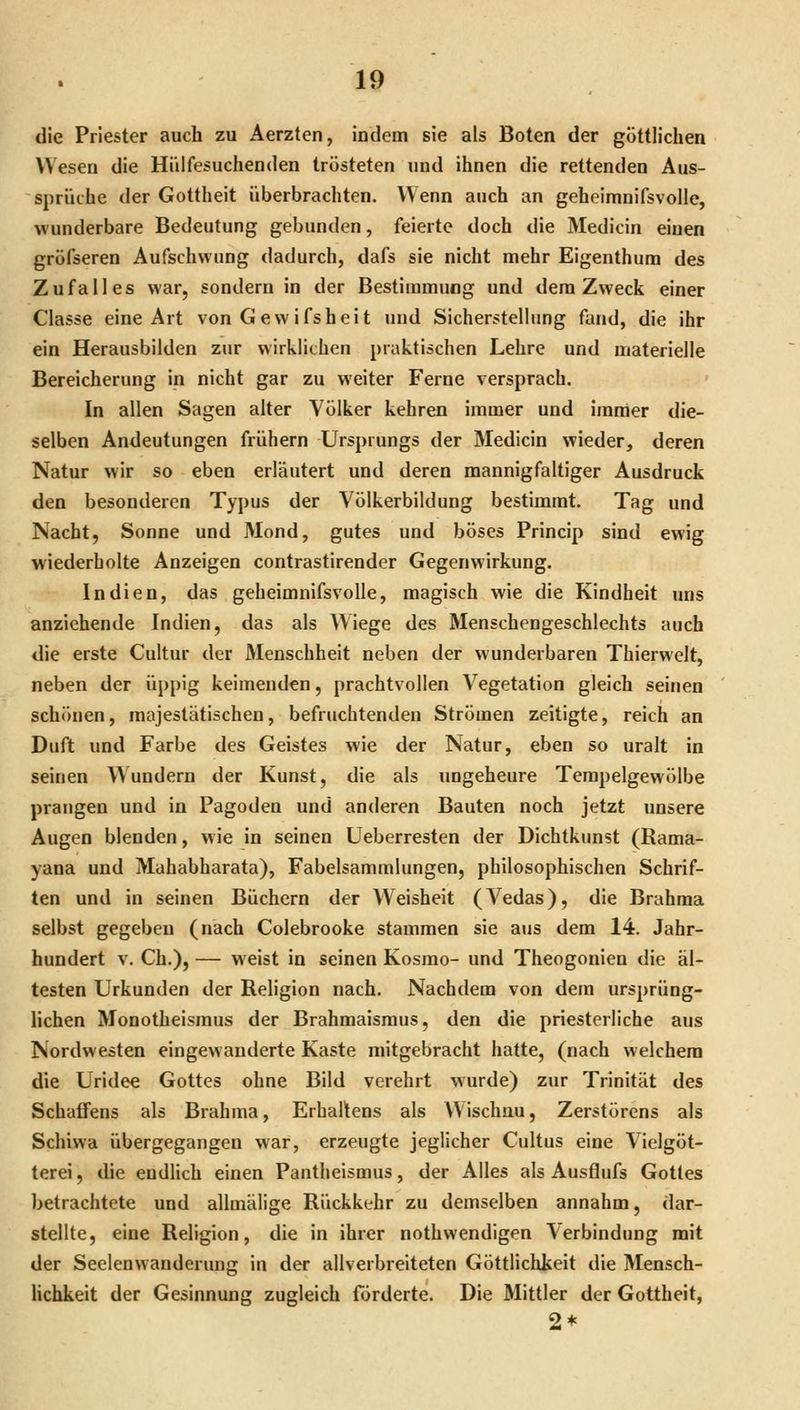 die Priester auch zu Aerzten, indem sie als Boten der göttlichen Wesen die Hiilfesuchenden trösteten und ihnen die rettenden Aus- sprüche der Gottheit überbrachten. Wenn auch an geheimnifsvolle, wunderbare Bedeutung gebunden, feierte doch die Medicin einen gröfseren Aufschwung dadurch, dafs sie nicht mehr Eigenthum des Zufalles war, sondern in der Bestimmung und dem Zweck einer Classe eine Art von Gewifsheit tuid Sicherstellung fand, die ihr ein Herausbilden zur wirklichen praktischen Lehre und materielle Bereicherung in nicht gar zu weiter Ferne versprach. - In allen Sagen alter Völker kehren immer und immer die- selben Andeutungen frühern Ursprungs der Medicin wieder, deren Natur wir so eben erläutert und deren mannigfaltiger Ausdruck den besonderen Typus der Völkerbildung bestimmt. Tag und Nacht, Sonne und Mond, gutes und böses Princip sind ewig wiederholte Anzeigen contrastirender Gegenwirkung. Indien, das geheimnifsvolle, magisch wie die Kindheit uns anziehende Indien, das als Wiege des Menschengeschlechts auch die erste Cultur der Menschheit neben der wunderbaren Thierwelt, neben der üppig keimenden, prachtvollen Vegetation gleich seinen schönen, majestätischen, befruchtenden Strömen zeitigte, reich an Duft und Farbe des Geistes wie der Natur, eben so uralt in seinen Wundern der Kunst, die als ungeheure Tempelgewölbe prangen und in Pagoden und anderen Bauten noch jetzt unsere Augen blenden, wie in seinen Ueberresten der Dichtkunst (Rama- yana und Mahabharata), Fabelsammlungen, philosophischen Schrif- ten und in seinen Büchern der Weisheit (Vedas), die Brahma selbst gegeben (nach Colebrooke stammen sie aus dem 14. Jahr- hundert V. Gh.), — weist in seinen Kosmo- und Theogonien die äl- testen Urkunden der Religion nach. Nachdem von dem ursprüng- lichen Monotheismus der Brahmaismus, den die priesterliche aus Nordwesten eingewanderte Kaste mitgebracht hatte, (nach welchem die Uridee Gottes ohne Bild verehrt wurde) zur Trinität des Schaffens als Brahma, Erhaltens als Wischau, Zerstörens als Schiwa übergegangen war, erzeugte jeglicher Cultus eine Vielgöt- terei , die endlich einen Pantheismus, der Alles als Ausflufs Gottes betrachtete und allmälige Rückkehr zu demselben annahm, dar- stellte, eine Religion, die in ihrer nothwendigen Verbindung mit der Seelenvvanderung in der allverbreiteten Göttlichkeit die Mensch- hchkeit der Gesinnung zugleich förderte. Die Mittler der Gottheit, 2*