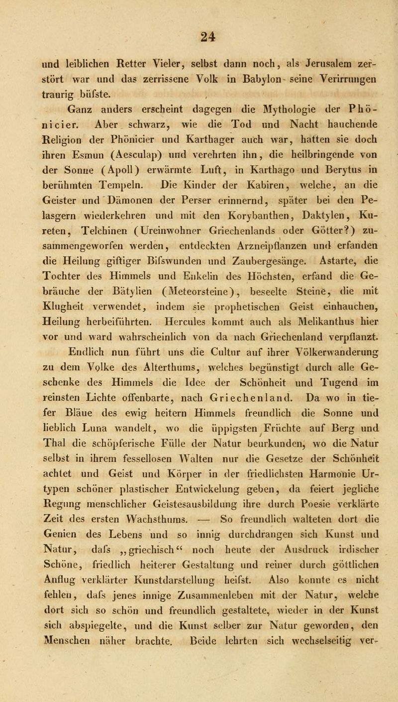 und leiblichen Retter Vieler, selbst dann noch, als Jerusalem zer- stört war und das zerrissene Volk in Babylon seine Verirrungen traurig büfste. Ganz anders erscheint dagegen die Mythologie der Phö- nicier. Aber schwarz, wie die Tod und Nacht hauchende Religion der Phönicier und Karthager auch war, hatten sie doch ihren Esmun (Äesculap) und verehrten ihn, die heilbringende von der Sonue (Apoll) erwärmte Luft, in Karthago und Berytus in berühmten Tempeln. Die Kinder der Kabiren, welche, an die Geister und Dämonen der Perser erinnernd, später bei den Pe- lasgern wiederkehren und mit den Korybanthen, Daktylen, Ku- reten. Teichinen (Ureinwohner Griechenlands oder Götter?) zu- sammengeworfen werden, entdeckten Arzneipflanzen und erfanden die Heilung giftiger Bifswunden und Zaubergesänge. Astarte, die Tochter des Himmels und Enkelin des Höchsten, erfand die Ge- bräuche der Bätylien (Meteorsteine), beseelte Steine, die mit Klugheit verwendet, indem sie prophetischen Geist einhauchen, Heilung herbeiführten. Hercules kommt auch als Melikanthus hier vor und ward wahrscheinlich von da nach Griechenland verpflanzt. Endlich nun führt uns die Cultur auf ihrer Völkerwanderung zu dem Volke des Alterthnras, welches begünstigt durch alle Ge- schenke des Himmels die Idee der Schönheit und Tugend im reinsten Lichte offenbarte, nach Griechenland. Da wo in tie- fer Bläue des ewig heitern Himmels freundlich die Sonne und lieblich Luna wandelt, wo die üppigsten Früchte auf Berg und Thal die schöpferische Fülle der Natur beurkunden, wo die Natur selbst in ihrem fessellosen Walten nur die Gesetze der Schönheit achtet und Geist und Körper in der friedlichsten Harmonie Ur- typen schöner plastischer Entwickelung geben, da feiert jegliche Regung menschlicher Geistesausbildung ihre durch Poesie verklärte Zeit des ersten Wachsthuras. — So freundlich walteten dort die Genien des Lebens und so innig durchdrangen sich Kunst und Natur, dafs ,,griechisch noch heute der Ausdruck irdischer Schöne, friedlich heiterer Gestaltung und reiner durch göttlichen Anflug verklärter Kunstdarstelluug heifst. Also konnte es nicht fehlen, dafs jenes innige Zusammenleben mit der Natur, welche dort sich so schön und freundlich gestaltete, wieder in der Kunst sich abspiegelte, und die Kunst selber zur Natur geworden, den Menschen näher brachte. Beide lehrten sich wechselseitig ver-