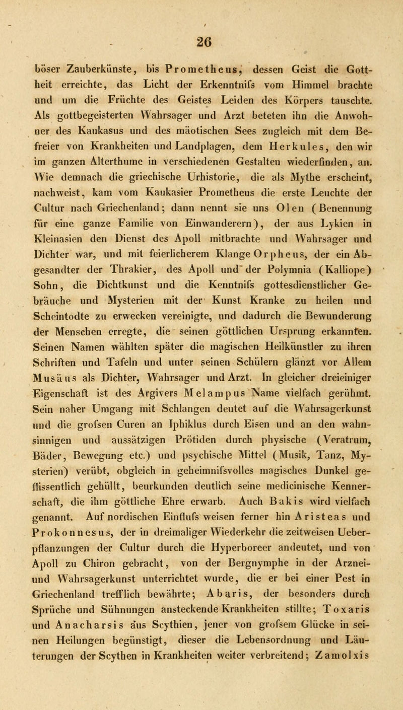 böser Zauberkünste, bis Prometheus, dessen Geist die Gott- heit erreichte, das Licht der Erkenntnifs vom Himmel brachte und um die Früchte des Geistes Leiden des Körpers tauschte. Als gottbegeisterten Wahrsager und Arzt beteten ihn die Anwoh- ner des Kaukasus und des mäotischen Sees zugleich mit dem Be- freier von Krankheiten und Landplagen, dem Herkules, den wir im ganzen Alterthume in verschiedenen Gestalten wiederfinden, an. Wie demnach die griechische Urhistorie, die als Mythe erscheint, nachweist, kam vom Kaukasier Prometheus die erste Leuchte der Cultur nach Griechenland; dann nennt sie uns Ölen (Benennung für eine ganze Familie von Einwanderern), der aus Lykien in Kleinasien den Dienst des Apoll mitbrachte und Wahrsager und Dichter war, und mit feierlicherem Klange Orpheus, der ein Ab- gesandter der Thrakier, des Apoll und'der Polymnia (Kalliope) Sohn, die Dichtkunst und die Kenntnifs gottesdienstlicher Ge- bräuche und Mysterien mit der Kunst Kranke zu heilen und Scheintodte zu erwecken vereinigte, und dadurch die Bewunderung der Menschen erregte, die seinen göttlichen Ursprung erkannten. Seinen Namen wählten später die magischen Heilkünstler zu ihren Schriften und Tafeln und unter seinen Schülern glänzt vor Allem Mus aus als Dichter, Wahrsager und Arzt. In gleicher dreieiniger Eigenschaft ist des Argivers Melampus Name vielfach gerühmt. Sein naher Umgang mit Schlangen deutet auf die Wahrsagerkunst und die grofsen Ciiren an Iphiklus durch Eisen und an den wahn- sinnigen und aussätzigen Prötiden durch physische (Veratrum, Bäder, Bewegung etc.) und psychische Mittel (Musik, Tanz, My- sterien) verübt, obgleich in geheimnifsvolles magisches Dunkel ge- flissentlich gehüllt, beurkunden deutlidi seine medicinische Kenner- schaft, die ihm göttliche Ehre erwarb. Auch Bakis wird vielfach genannt. Auf nordischen Einflufs weisen ferner binAristeas und Prokonnesus, der in dreimaliger Wiederkehr die zeitweisen Ueber- pflanzungen der Cultur durch die Hyperboreer andeutet, und von Apoll zu Chiron gebracht, von der Bergnymphe in der Arznei- und Wahrsagerkunst unterrichtet wurde, die er bei einer Pest in Griechenland trefi'lich bewährte; Abaris, der besonders durch Sprüche und Sühnungen ansteckende Krankheiten stillte; Toxaris und Anacharsis aus Scythien, jener von grofsem Glücke in sei- nen Heilungen begünstigt, dieser die Lebensordnung und Läu- terungen der Scythen in Krankheiten weiter verbreitend; Zamolxis
