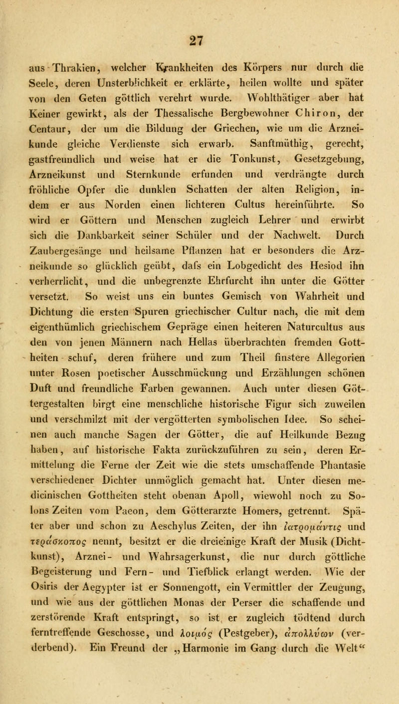 aus Thrakien, welcher Kj*ankheiten des Körpers nur durch die Seele, deren Unsterblichkeit er erklärte, heilen wollte und später von den Geten göttlich verehrt wurde. VVohlthätiger aber hat Keiner gewirkt, als der Thessalische Bergbewohner Chiron, der Centaur, der um die Bildung der Griechen, wie um die Arznei- kunde gleiche Verdienste sich erwarb. Sanftmuthig, gerecht, gastfreundlich und weise hat er die Tonkunst, Gesetzgebung, Arzneikunst und Sternkunde erfunden und verdrängte durch fröhliche Opfer die dunklen Schatten der alten Religion, in- dem er aus Norden einen lichteren Cultus hereinführte. So wird er Göttern und Menschen zugleich Lehrer und erwirbt sich die Dankbarkeit seiner Schüler und der Nachwelt. Durch Zaubergesänge und heilsame Pflanzen hat er besonders die Arz- neikunde so glücklich geübt, dafs ein Lobgedicht des Hesiod ihn verherrlicht, und die unbegrenzte Ehrfurcht ihn unter die Götter versetzt. So weist uns ein buntes Gemisch von Wahrheit und Dichtung die ersten Spuren griechischer Cultur nach, die mit dem eigenthümlich griechischem Gepräge einen heiteren Naturcultus aus den von jenen Männern nach Hellas überbrachten fremden Gott- heiten schuf, deren frühere und zum Theil finstere Allegorien unter Rosen poetischer Ausschmückung und Erzählungen schönen Duft und freundliche Farben gewannen. Auch unter diesen Göt- tergestalten birgt eine menschliche historische Figur sich zuweilen und verschmilzt mit der vergötterten symbolischen Idee. So schei- nen auch manche Sagen der Götter, die auf Heilkunde Bezug haben, auf historische Fakta zurückzuführen zu sein, deren Er- mittelung die Ferne der Zeit wie die stets umschaffende Phantasie verschiedener Dichter unmöglich gemacht hat. Unter diesen me- dicinischen Gottheiten steht obenan Apoll, wiewohl noch zu So- Ions Zeiten vom Paeon, dem Götterarzte Homers, getrennt. Spä- ter aber und schon zu Aeschylus Zeiten, der ihn lazQotidvTig und TigdöKOTiog nennt, besitzt er die dreieinige Kraft der Musik (Dicht- kunst), Arznei- und Wahrsagerkunst, die nur durch göttliche Begeisterung und Fern- Tmd Tiefblick erlangt werden. Wie der Osiris der Aegypter ist er Sonnengott, ein Vermittler der Zeugung, und wie aus der göttlichen Monas der Perser die schaffende und zerstörende Kraft entspringt, so ist er zugleich tödtend durch ferntreffende Geschosse, und Xoi^ög (Pestgeber), dnoXkvav (ver- derbend). Ein Freund der „Harmonie im Gang durch die Welt