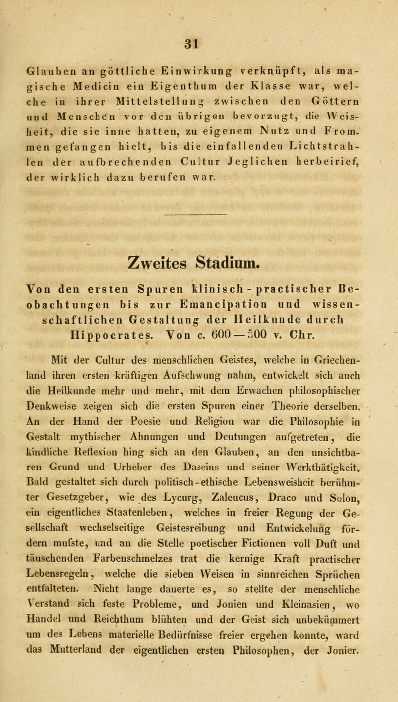 Glauben an göttliche Einwirkung verknüpft, als ma- gische Medicin ein Eigeuthum der Klasse war, wel- che in ihrer Mittelstellung zwischen den Göttern und Menschen vor den übrigen bevorzugt, die Weis- heit, die sie inne hatten, zu eigenem Nutz und From- men gefangen hielt, bis die einfallenden Lichtstrah- len der aufbrechenden Cultur Jeglichen herbeirief, der wirklich dazu berufen war. Zweites Stadium. Von den ersten Spuren klinisch - practischer Be- obachtungen bis zur Emancipation und wissen- schaftlichen Gestaltung der Heilkunde durch Hippocrates. Von c. 600 — 500 v. Chr. Mit der Cultur des menschlichen Geistes, welche in Griechen- land ihren ersten kräftigen Aufschwung nahm, entwickelt sich auch die Heilkunde mehr und mehr, mit dem Erwachen philosophischer Denkweise zeigen sich die ersten Spuren einer Theorie derselben. An der Hand der Poesie und Religion war die Philosophie in Gestalt mythischer Ahnungen und Deutungen aufgetreten, die kindliche Reflexion hing sich an den Glauben, an den unsichtba- ren Grund und Urheber des Daseins und seiner Werkthätigkeit. Bald gestaltet sich durch politisch-ethische Lebensweisheit berühm- ter Gesetzgeber, wie des Lycurg, Zaleucus, Draco und Solon, ein eigentliches Staatenleben, welches in freier Regung der Ge- sellschaft wechselseitige Geistesreibung und Entwickelung för- dern mufste, und an die Stelle poetischer Fictionen voll Duft und täuschenden Farbeuschmelzes trat die kernige Kraft practischer Lebensregeln, welche die sieben Weisen in sinnreichen Sprüchen entfalteten. Nicht lange dauerte es, so stellte der menschliche Verstand sich feste Probleme, und Jonien und Kleinasien, wo Handel und Reichthum blühten und der Geist sich unbekümmert um des Lebens materielle Bedürfnisse freier ergehen konnte, ward das Mutterland der eigentlichen ersten Philosophen, der Jonier.