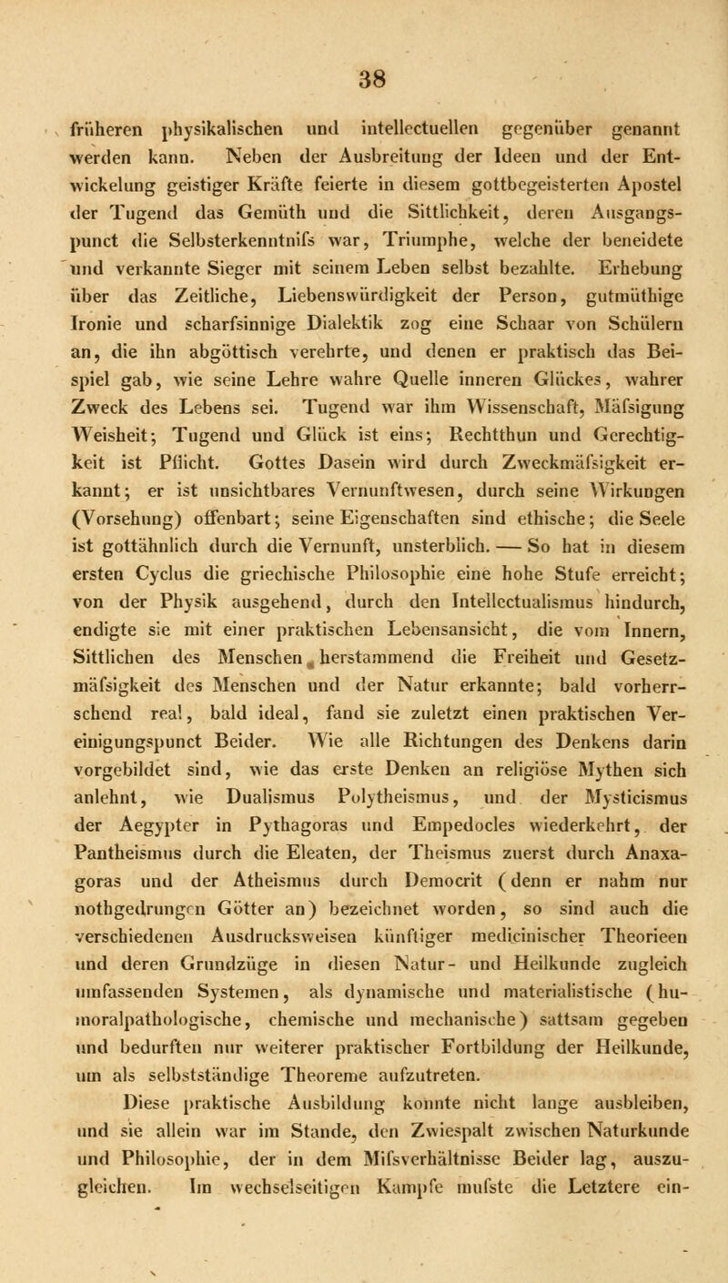 früheren physikalischen und intellectuellen gegenüber genannt werden kann. Neben der Ausbreitung der Ideen und der Ent- wickelung geistiger Kräfte feierte in diesem gottbegeisterten Apostel der Tugend das Gemüth und die Sittlichkeit, deren Ausgangs- punct die Selbsterkenntnifs war, Triumphe, Avelche der beneidete und verkannte Sieger mit seinem Leben selbst bezahlte. Erhebung über das Zeitliche, Liebenswürdigkeit der Person, gutraüthige Ironie und scharfsinnige Dialektik zog eine Schaar von Schülern an, die ihn abgöttisch verehrte, und denen er praktisch das Bei- spiel gab, wie seine Lehre wahre Quelle inneren Glückes, wahrer Zweck des Lebens sei. Tugend war ihm Wissenschaft, Mäfsigung Weisheit; Tugend und Glück ist eins; ßechtthun und Gerechtig- keit ist Pflicht. Gottes Dasein wird durch Zweckmäfsigkeit er- kannt; er ist unsichtbares Vernunftwesen, durch seine AVirkungen (Vorsehung) offenbart; seine Eigenschaften sind ethische; die Seele ist gottähnlich durch die Vernunft, unsterblich. — So hat in diesem ersten Cyclus die griechische Philosophie eine hohe Stufe erreicht; von der Physik ausgehend, durch den Intellcctualisraus hindurch, endigte sie mit einer praktischen Lebensansicht, die vom Innern, Sittlichen des Menschen ^ herstammend die Freiheit und Gesetz- mäfsigkeit des Menschen und der Natur erkannte; bald vorherr- schend real, bald ideal, fand sie zuletzt einen praktischen Ver- eiuigungspunct Beider. Wie alle Richtungen des Denkens darin vorgebildet sind, wie das erste Denken an religiöse Mythen sich anlehnt, wie Dualismus Polytheismus, und der Mysticismus der Aegypter in Pythagoras und Empedocles wiederkehrt, der Pantheismus durch die Eleaten, der Theismus zuerst durch Anaxa- goras und der Atheismus durch Deraocrit (denn er nahm nur nothgedrungcn Götter an) bezeichnet worden, so sind auch die verschiedenen Ausdrucksweisen künftiger medicinischer Theorieeu und deren Grundzüge in diesen Natur- und Heilkunde zugleich umfassenden Systemen, als dynamische und materialistische (hu- moralpathologische, chemische und mechanische) sattsam gegeben und bedurften nur weiterer praktischer Fortbildung der Heilkunde, um als selbstständige Theoreme aufzutreten. Diese praktische Ausbildung konnte nicht lange ausbleiben, und sie allein war im Stande, den Zwiespalt zwischen Naturkunde und Philosophie, der in dem Mifsverhältnisse Beider lag, auszu- gleichen. Im wechselseitigen Kampfe mufste die Letztere ein-