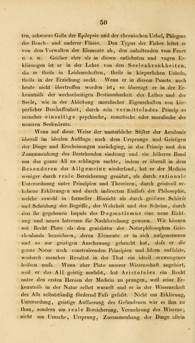 ten, schwarze Galle der Epilepsie und der chronischen Uebel, Phlegma der Bauch- und anderer Flüsse. Den Typus der Fieber leitet er von dem Vorwalten der Elemente ab, den anhaltenden vom Feuer u. s. w. Gröfser aber als in diesen entlehnten und vagen Er- klärungen ist er in der Lehre von den Seelenkrankheiten, die er theils in Leidenschaften, theils in körperlichen Uebelit, theils in der Erziehung sucht. Wenn er in diesem Puncte noch heute nicht übertrofFen worden istj so überragt er in der Er- kenntnifs der wechselseitigen Bestimmbarkeit des Leibes und der Seele, wie in der Ableitung moralischer Eigenschaften von kör- perlicher Beschaffenheit, durch sein vermittelndes Princip so manches einseitige psychische, somatische oder moralische der neueren Seelenärzte. Wenn auf diese Weise der unsterbliche Stifter der Academie überall im idealen Auffluge nach dem Ursprünge und Geistigen der Dinge und Erscheinungen zurückging, in das Princip und den Zusammenhang des Bestehenden eindrang und ein höheres Band um das ganze All zu schlingen suchte, indem er überall in dem Besonderen das Allgemeine wiederfand, hat er der Mediciu weniger durch reale Bereicherung genützt, als durch rationale Unterordnung unter Principien und Theorieen, durch geistvoll er- habene Erklärungen und durch indirecten Einflufs der Philosophie, welche sowohl in formeller Hinsicht als durch. gröfsere Schärfe und Scheidung der Begriffe, der Wahrheit und des Scheins, durch den ihr gegebenen Impuls des Dogmatismus eine neue Richt- ung und neues Interesse für Nachforschung gewann. Wir können mit Rocht Plato als den genialsten der Naturphilosophen Grie- chenlands bezeichnen, deren Elemente er in sich aufgenommen und so zur geistigen Anschauung gebracht hat, dafs er die ganze Natur nach construirenden Principien und Ideen auffafste, wodurch manches Resultat in der That ein ideell erzwungenes heifsen mufs. Wenn aber Plato unserer W^issenschaft angehört, weil . er das All geistig umfafst, hat Aristoteles ein Recht »mter den ersten Heroen der Mediciu zu ])rangen, weil seine Er- kenntnifs in der Natur selbst wurzelt und er in der Wissenschaft des Alls selbstständig fördernd Fufs gefafst. Nicht um Erklärung, Unterordung, geistige Auffassung des Gefundenen war es ihm zu thun, sondern um reale Bereicherung, Vermehrung des Wissens; nicht um Ursache, Ursprung, Zusammenhang der Dinge allein