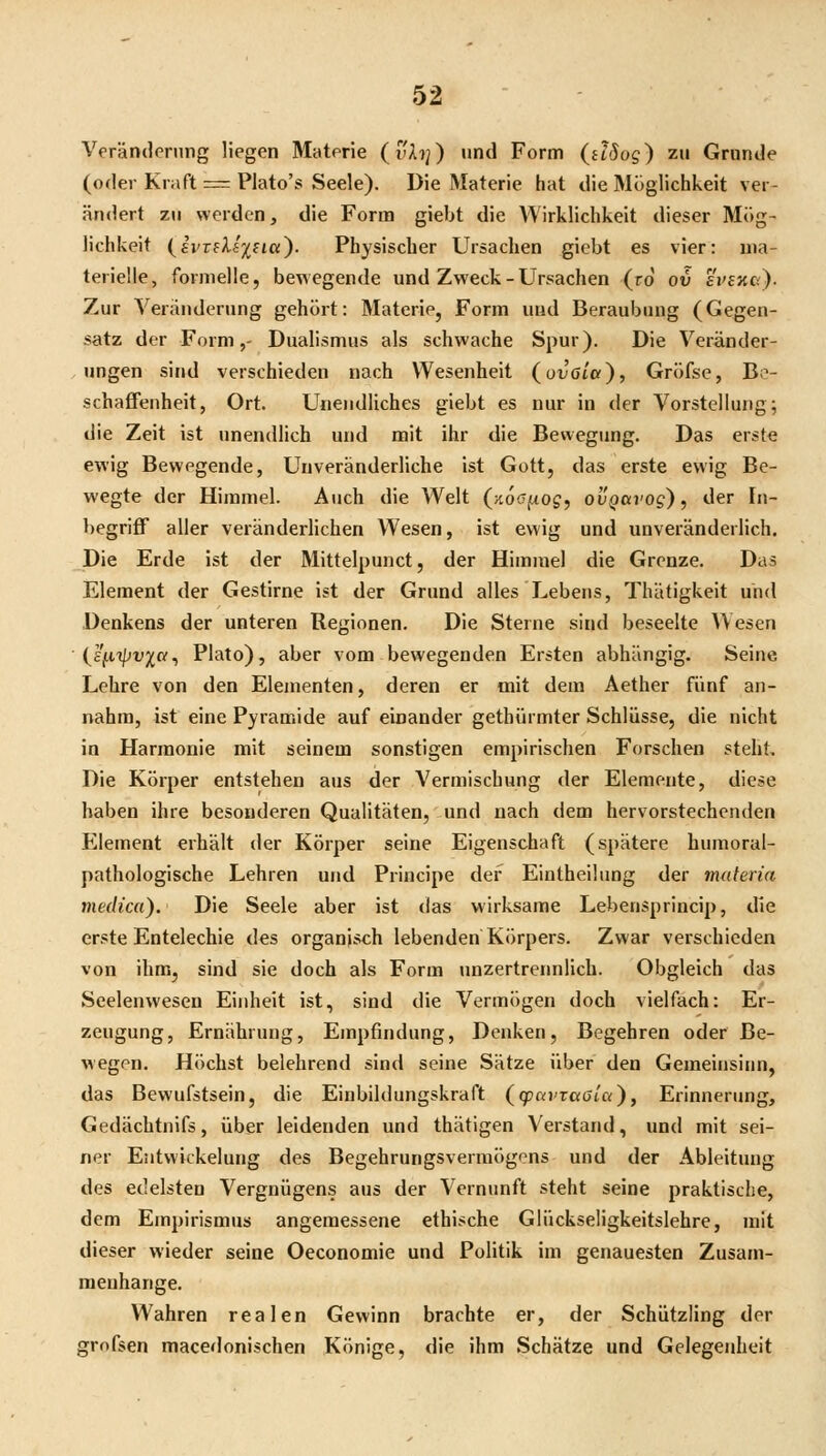 Veränderung liegen Materie (vAi;) und Form (dSog) zu Grunde (oder Kraft = Plato's Seele). Die Materie hat die Möglichkeit ver- ändert zu werden, die Form giebt die Wirklichkeit dieser Mög- lichkeit {ii'veUi^ici'). Physischer Ursachen giebt es vier: ma- terielle, formelle, bewegende und Zweck - Ursachen (ro ov evexo). Zur Veränderung gehört: Materie, Form uud Beraubung (Gegen- satz der Form,' Dualismus als schwache Spur). Die Veränder- ungen sind verschieden nach Wesenheit (otJota), Gröfse, Be- schaffenheit, Ort. Unendliches giebt es nur in der Vorstellung; die Zeit ist unendlich und mit ihr die Bewegung, Das erste ewig Bewegende, Unveränderliche ist Gott, das erste ewig Be- wegte der Himmel. Auch die Welt (^aoo^og, ovgavog), der In- begriff aller veränderlichen Wesen, ist ewig und unveränderlich. Die Erde ist der Mittelpunct, der Himmel die Grenze. Das Element der Gestirne ist der Grund alles Lebens, Thätigkeit und Denkens der unteren Regionen. Die Sterne sind beseelte Wesen (l'fiipv;^«, Plato), aber vom bewegenden Ersten abhängig. Seine Lehre von den Elementen, deren er mit dem Aether fünf an- nahm, ist eine Pyramide auf einander gethürmter Schlüsse, die nicht in Harmonie mit seinem sonstigen empirischen Forschen steht. Die Körper entstehen aus der Vermischung der Elemente, diese haben ihre besonderen Qualitäten, und nach dem hervorstechenden Pllement erhält der Körper seine Eigenschaft (spätere humoral- pathologische Lehren und Principe der Eintheilimg der maferia medica). Die Seele aber ist das wirksame Lebensprincip, die erste Entelechie des organisch lebenden Körpers. Zwar verschieden von ihm, sind sie doch als Form unzertrennlich. Obgleich das Seelenweseu Einheit ist, sind die Vermögen doch vielfach; Er- zeugung, Ernährung, Empfindung, Denken, Begehren oder Be- wegen. Höchst belehrend sind seine Sätze über den Gemeinsiim, das Bewufstsein, die Einbildungskraft (gjavTaöi'a), Erinnerung, Gedächtnifs, über leidenden und thätigen Verstand, und mit sei- ner Eiitvvickelung des Begehrungsvermögons und der Ableitung des edelsten Vergnügens aus der Vernunft steht seine praktische, dem Empirismus angemessene ethische Glückseligkeitslehre, mit dieser wieder seine Oeconomie und Politik im genauesten Zusam- menhange. Wahren realen Gewinn brachte er, der Schützling der grofsen macedonischen Könige, die ihm Schätze und Gelegenheit