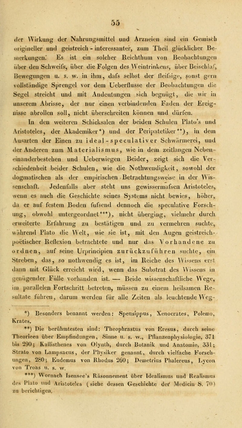 00 tTer Wirkung der Nahrungsmittel und Arzneien sind ein Geiuisth origineller und geistreich - interessante!', zum Theil glücklicher Be- merkungen.' Es ist ein solcher ßeichthum von Beobachtungen über den Schweifs, über die Folgen des VVeintrinken?, über Beischla', Bewegungen u. s. w. in ihm, dafs selbst der fleilbige, ^unst gern vollständige Sprengel vor dem Ueberflusse <ler Beobachtungen die Segel streicht und mit Andeutungen sich begnügt, die wir in unserem Abrisse, der nur einen verbindenden Faden der Ereig- nisse abrollen soll, nicht überschreiten können und dürfen. In den weiteren Schicksalen der beiden Schulen Platu's und Aristoteles, der Akademiker*) und der Peripateliker**), in dem Ausarten der Einen zu i deal - sp eculati v er Schwärmerei, und der Anderen zum Materialismus, wie in dem zeitlatigen Neben- einanderbestehen und Ueberwiegen Beider, zeigt sich die Ver- schiedenheit beider Schulen, wie die Nothwendigkeit, sowohl der dogmatischen als der empirischen Betrtichtungsweise in der Wis- senschaft. Jedenfalls aber steht uns gewissermafsen Aristoteles, wenn es auch die Geschichte seines Systems nicht bewies, höher, da er auf festem Boden fufsend dennoch die spcculative Forsch- img, obwohl untergeordnet***), nicht überging, vielmehr durqh erweiterte Erfahrung zu bestätigen und zu vermehren suchte, währen<l Piato die Welt, wie sie ist, mit den Augen geistreich- poetischer Reflexion betrachtete und nur das Vorhandene zu ordnen, auf seine Urprincipien zurückzuführen suchte, ein Streben, das, so nothwendig es ist, im Reiche des AVi^^sens ertt dann mit Glück erreicht wird, wenn das Substrat des Wissens in genügender Fülle vorhanden ist. — Beide wissenschaftliche Wege, im parallelen Fortschritt betreten, müssen zu einem heilsamen Re- sultate führai, darum werden für alle Zeiten als leuchtende Wej;- *) Besonders benannt werden; Spensippus, Xeaocrates, Poienio, Krates. **) Die berühmtesten sind; Theophrastus von Eresus, durch seine Theorieen über Empfindungen, Sinne u. s. w., Pflanzenphysiologie, 371 bis 290; Kallisthenes von Olynth, durch Botanik und Anatomie, 331; Strato von Lampsacus, der Physiker genannt, durch vielfache Forsch- ungen, 280; Eudcmus von Rhodus 260; Demetrius Phalereus, Lycon von Troäs u. s. w. ♦**) Wornach Isensee's Räsonnement über Idealismus und Realismus des Platü lind Aristoteles (siehe dessen Geschichte der Medicin S. 7<») zu berichticn.