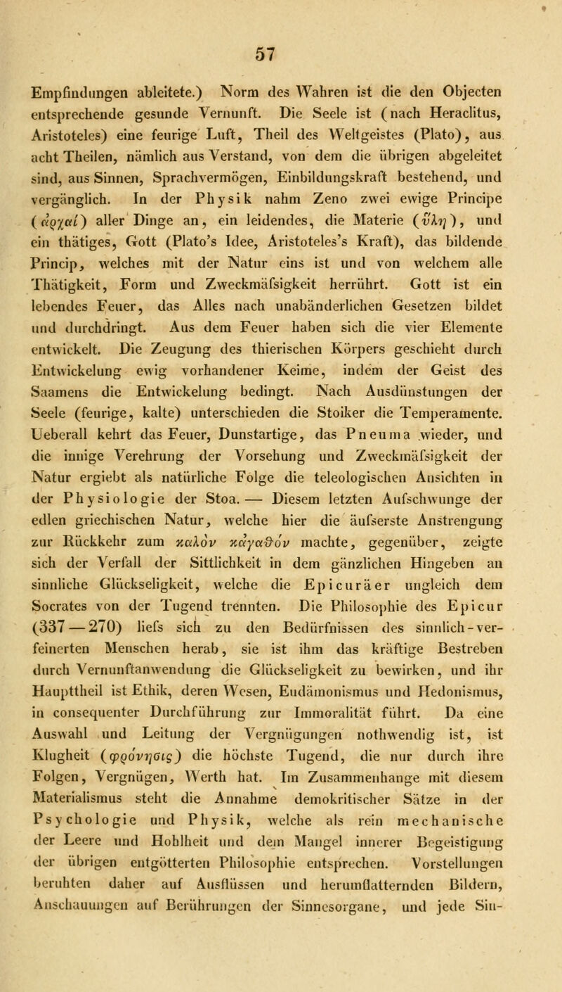 Empfindungen ableitete.) Norm des Wahren ist die den Objecten entsprechende gesunde Vernunft. Die Seele ist (nach HeracHtus, Aristoteles) eine feurige Luft, Theil des Wellgeistes (Plato), aus acht Theilen, nämlich aus Verstand, von dem die übrigen abgeleitet sind, aus Sinnen, Sprachvermögen, Einbildungskraft bestehend, und vergänglich. In der Physik nahm Zeno zwei ewige Principe (uQXal) aller Dinge an, ein leidendes, die Materie (^vX'}]), und ein thätiges, Gott (Plato's Idee, Aristoteles's Kraft), das bildende Princip, welches mit der Natur eins ist und von welchem alle Thätigkeit, Form und Zweckmäfsigkeit herrührt. Gott ist ein lebendes Feuer, das Alles nach unabänderlichen Gesetzen bildet und durchdringt. Aus dem Feuer haben sich die vier Elemente entwickelt. Die Zeugung des thierischen Körpers geschieht durch Entwickelung ewig vorhandener Keime, indem der Geist des Saamens die Entwickelung bedingt. Nach Ausdünstungen der Seele (feurige, kalte) unterschieden die Stoiker die Temperamente. Ueberall kehrt das Feuer, Dunstartige, das Pneuma wieder, und die innige Verehrung der Vorsehung und Zweckmäfsigkeit der Natur ergiebt als natürliche Folge die teleologischen Ansichten in der Physiologie der Stoa.— Diesem letzten Aufschwünge der edlen griechischen Natur, welche hier die äufserste Anstrengung zur Rückkehr zum xgAoV oiaya&ov machte, gegenüber, zeigte sich der Verfall der Sittlichkeit in dem gänzlichen Hingeben an sinnliche Glückseligkeit, welche die Epicuräer ungleich dem Socrates von der Tugend trennten. Die Philosophie des Epicur (337 — 270) liefs sich zu den Bedürfnissen des sinnlich-ver- feinerten Menschen herab, sie ist ihm das kräftige Bestreben durch Vernunftanwendung die Glückseligkeit zu bewirken, und ihr Haupttheil ist Ethik, deren Wesen, Eudämonismus und Hedonismus, in consequenter Durchführung zur Immoralität führt. Da eine Auswahl und Leitung der Vergnügungen nothwendig ist, ist Klugheit (g)po'vij0ij) die höchste Tugend, die nur durch ihre Folgen, Vergnügen, Werth hat. Im Zusammenhange mit diesem Materialismus steht die Annahme demokritischer Sätze in der Psychologie und Physik, welche als rein mechanische der Leere und Hohlheit und dejn Mangel innerer Begeistigiuig der übrigen entgötterten Philosophie entsprechen. Vorstellungen beruhten daher auf Ausflüssen und herumflatternden Bildern, Anschauungen auf Berührungen der Sinnesorgane, und jede Sin-
