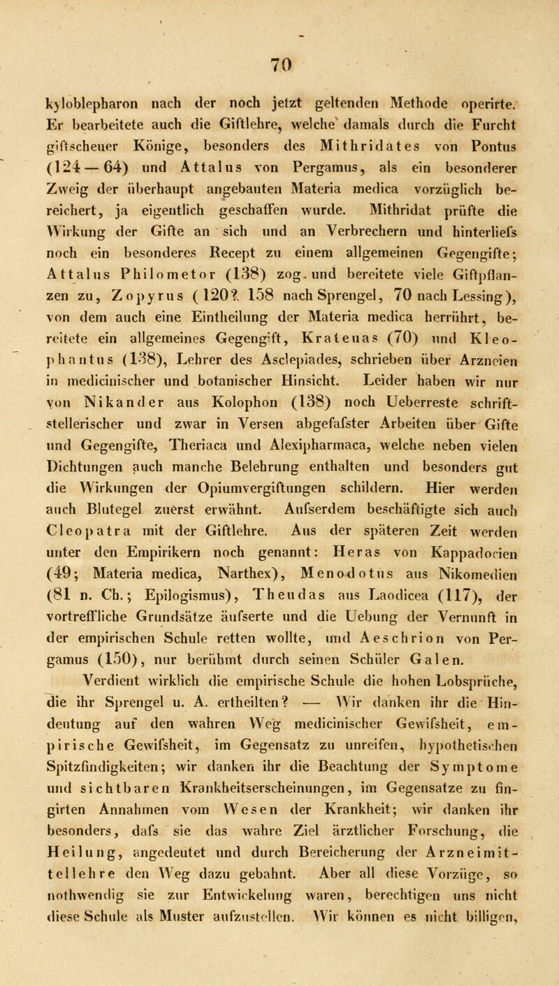kyloblppharon nach der noch jetzt geltenden Methode operirte. Er bearbeitete auch die Giftlehre, welche' damals durch die Furcht giftscheuer Könige, besonders des Mithridates von Pontus (124 — 64) und Attalus von Pergamus, als ein besonderer Zweig der überhaupt angebauten Materia medica vorzüglich be- reichert, ja eigentlich geschaffen wurde. Mithridat prüfte die Wirkung der Gifte an sich und an Verbrechern und hinterliefs noch ein besonderes Recept zu einem allgemeinen Gegengifte; Attalus Philometor (138) zog. und bereitete viele Giftpflan- zen zu, Zopyrus (120?, 158 nach Sprengel, 70 nach Lessing), von dem auch eine Eintheilung der Materia medica herrührt, be- reitete ein allgemeines Gegengift, Krateuas (70) und Kleo- phantus (138), Lehrer des Asclepiades, schrieben über Arzneien in medicinischer und botanischer Hinsicht. Leider haben wir nur von Nikander aus Kolophon (138) noch Ueberreste schrift- stellerischer und zwar in Versen abgefafster Arbeiten über Gifte und Gegengifte, Theriaca und Alexipharmaca, welche neben vielen Dichtungen auch manche Belehrung enthalten und besonders gut die Wirkungen der Opiumvergiftungen schildern. Hier werden auch Blutegel zuerst erwähnt. Aufserdem beschäftigte sich auch Cleopatra mit der Giftlehre. Aus der späteren Zeit werden unter den Empirikern noch genannt: Heras von Kappadorien (49; Materia medica, Narthex), Menodotus aus Nikomedien (81 n. Ch.; Epilogismus), Theudas aus Laodicea (117), der vortreffliche Grundsätze äufserte und die Uebung der Vernunft in der empirischen Schule retten wollte, und Aeschrion von Per- gamus (150), nur berühmt durch seinen Schüler Galen. Verdient wirklich die empirische Schule die hohen Lobsprüche, die ihr Sprengel u. A. ertheilten? — AVir danken ihr die Hin- deutung auf den wahren Weg medicinischer Gewifsheit, em- pirische Gewifsheit, im Gegensatz zu unreifen, hypothetisrhen Spitzfindigkeiten; wir danken ihr die Beachtung der Symptome und sichtbaren Krankheitserscheinungen, im Gegensatze zu fin- girten Annahmen vom Wesen der Krankheit; wir danken ihr besonders, dafs sie das wahre Ziel ärztlicher Forschung, die Heilung, angedeutet und durch Bereicherung der Arzneimit- tellehre den Weg dazu gebahnt. Aber all diese Vorzüge, so nothwendig sie zur Entwickelung waren, berechtigen uns nicht diese Schule als Muster aufzustellen. Wir können es nicht billigen,
