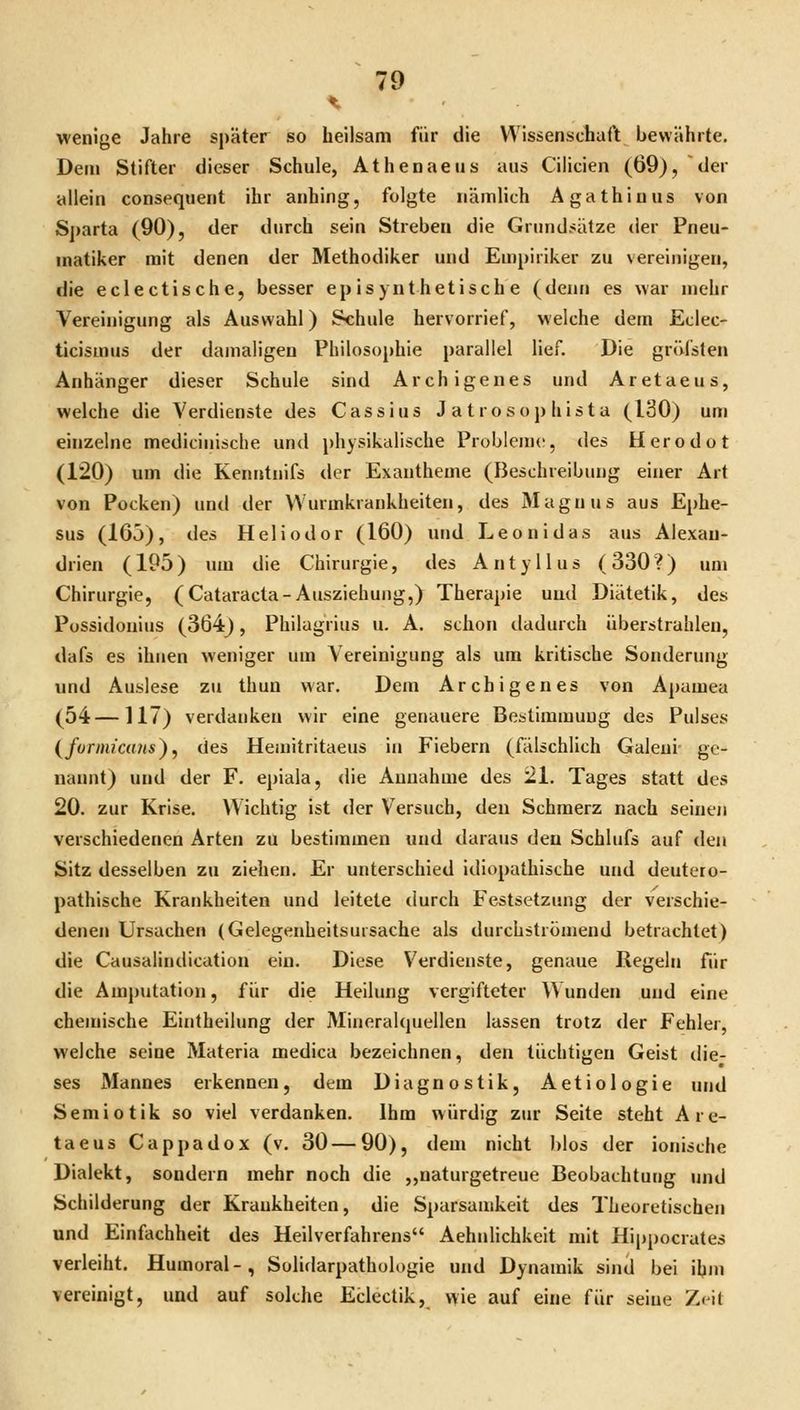 wenige Jahre später so heilsam für die Wissenschaft bewährte. Dem Stifter dieser Schule, Athenaeus aus Cilicien (69), der allein consequent ihr anhing, folgte nämlich Agathinus von Sparta (90), der durch sein Streben die Grundsätze der Pneu- matiker mit denen der Methodiker und Empiriker zu vereinigen, die eclectische, besser epis) uthetische (denn es war mehr Vereinigung als Auswahl) Schule hervorrief, welche dem Eclec- ticismus der damaligen Philosophie parallel lief. Die gröl'sten Anhänger dieser Schule sind Archigenes und Aretaeus, welche die Verdienste des Cassius Jatrosophista (130) um einzelne medicinische und physikalische ProbleaK?, des Herodot (120) um die Kenntnifs der Exantheme (Beschreibung einer Art von Pocken) und der VVurmkrankheiten, des Magnus aus Ephe- sus (165), des Heliodor (160) und Leon i das aus Alexau- drien (195) um die Chirurgie, des Antyllus (330?) um Chirurgie, (Cataracta-Ausziehung,) Therapie uud Diätetik, des Possidouius (3Ö4j, Philagrius u. A. schon dadurch überstrahlen, dafs es ihnen weniger um Vereinigung als um kritische Sonderung und Auslese zu thun war. Dem Archigenes von Apamea (54—117) verdanken wir eine genauere Bestimmung des Pulses {fornüccms), des Hemitritaeus in Fiebern (fälschlich Galeui- ge- nannt) und der F. epiala, die Annahme des 21. Tages statt des 20. zur Krise. Wichtig ist der Versuch, den Schmerz nach seinen verschiedenen Arten zu bestimmen und daraus den Schlufs auf den Sitz desselben zu ziehen. Er unterschied idiopathische und deutero- pathische Krankheiten und leitete durch Festsetzung der verschie- denen Ursachen (Gelegenheitsursache als durchströmend betrachtet) die Causalindication ein. Diese Verdienste, genaue Regeln für die Amputation, für die Heilung vergifteter \yunden und eine chemische Eintheilung der Mineralquellen lassen trotz der Fehler, welche seine Materia medica bezeichnen, den tüchtigen Geist die- ses Mannes erkennen, dem Diagnostik, Aetiologie und Semiotik so viel verdanken. Ihm würdig zur Seite steht Are- taeus Cappadox (v. 30 — 90), dem nicht blos der ionische Dialekt, sondern mehr noch die „naturgetreue Beobachtung und Schilderung der Krankheiten, die Sparsamkeit des Theoretischen und Einfachheit des Heilverfahrens Aehidichkeit mit Hippocrates verleiht. Humoral-, Solidarpathologie und Dynamik sind bei ihm vereinigt, und auf solche Eclectik, v\ie auf eine für seine Zeit