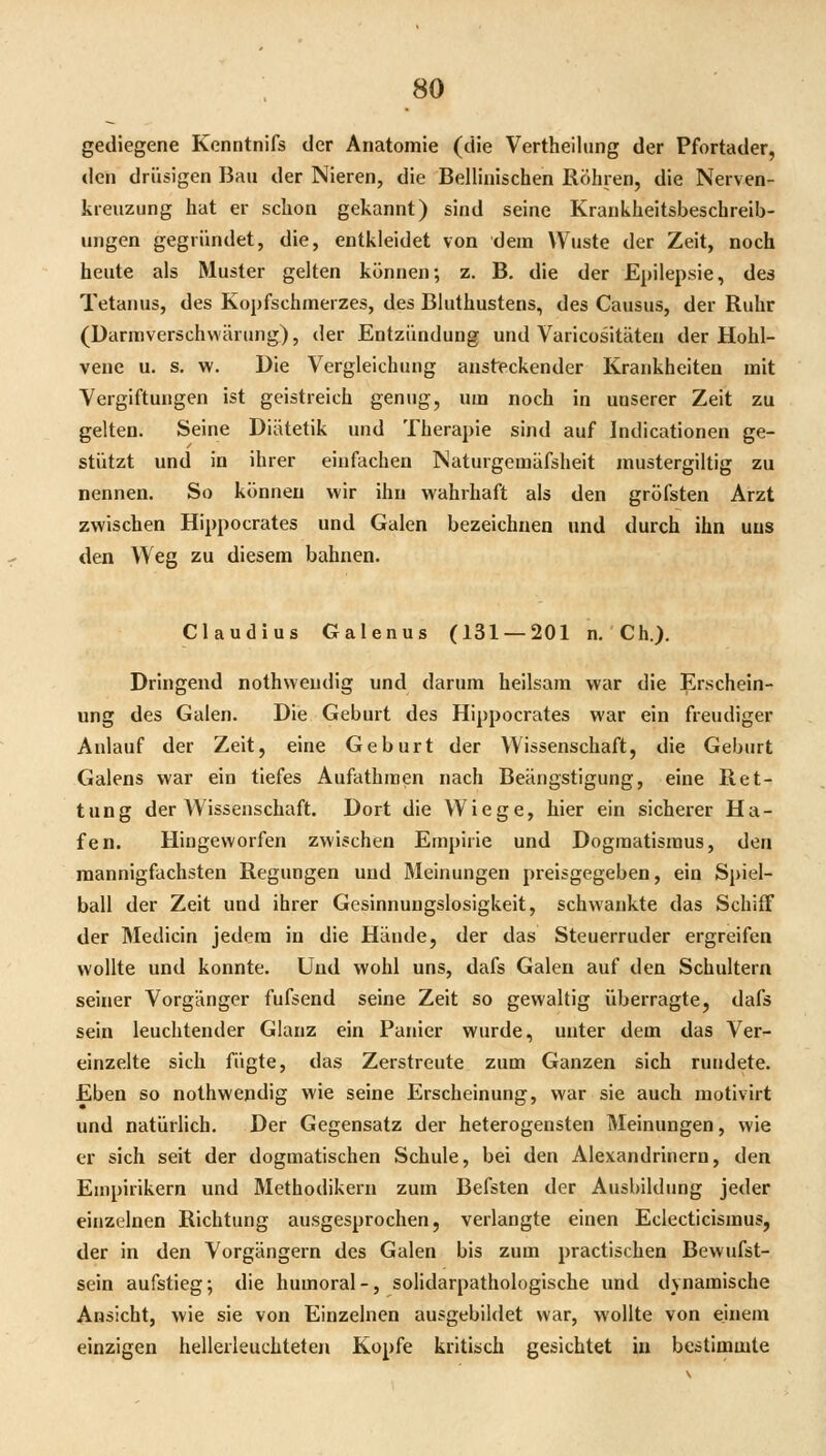 gediegene Kenntnlfs der Anatomie (die Vertheiliing der Pfortader, den drüsigen Ban der Nieren, die Bellinischen Röhren, die Nerven- kreuzung hat er schon gekannt) sind seine Krankheitsbeschreib- ungen gegründet, die, entkleidet von dein Wüste der Zeit, noch heute als Muster gelten können; z. B, die der Epilepsie, des Tetanus, des Kopfschmerzes, des Bluthustens, des Causus, der Ruhr (Darraverschwärung), der Entzündung und Varicositäten der Hohl- venc u. s, w. Die Vergleichung ansteckender Krankheiten mit Vergiftungen ist geistreich genug, um noch in unserer Zeit zu gelten. Seine Diätetik und Therapie sind auf Indicationen ge- stützt und in ihrer einfachen Naturgemäfsheit mustergiltig zu nennen. So können wir ihn wahrhaft als den gröfsten Arzt zwischen Hippocrates und Galen bezeichnen und durch ihn uns den Weg zu diesem bahnen. Claudius Galenus (131 — 201 n. Ch.). Dringend nothweudig und darum heilsam war die Erschein- ung des Galen. Die Geburt des Hippocrates war ein freudiger Anlauf der Zeit, eine Geburt der Wissenschaft, die Geburt Galens war ein tiefes Aufathmen nach Beängstigung, eine Ret- tung der Wissenschaft. Dort die Wiege, hier ein sicherer Ha- fen. Hingeworfen zwischen Empirie und Dogmatismus, den mannigfachsten Regungen und Meinungen preisgegeben, ein Spiel- ball der Zeit und ihrer Gesinnungslosigkeit, schwankte das Schiff der Medicin jedem in die Hände, der das Steuerruder ergreifen wollte und konnte. Und wohl uns, dafs Galen auf den Schultern seiner Vorgänger fufsend seine Zeit so gewaltig überragte, dafs sein leuchtender Glanz ein Panier wurde, unter dem das Ver- einzelte sich fügte, das Zerstreute zum Ganzen sich rundete. Eben so nothweudig wie seine Erscheinung, war sie auch motivirt und natürlich. Der Gegensatz der heterogensten Meinungen, wie er sich seit der dogmatischen Schule, bei den Alexandrinern, den Empirikern und Methodikern zum Befsten der Ausbildung jeder einzelnen Richtung ausgesprochen, verlangte einen Eclecticismus, der in den Vorgängern des Galen bis zum practischen Bewufst- sein aufstieg; die humoral -, solidarpathologische und dynamische Ansicht, wie sie von Einzelnen ausgebildet war, wollte von einem einzigen hellerleuchteteji Kopfe kritisch gesichtet in bestimmte