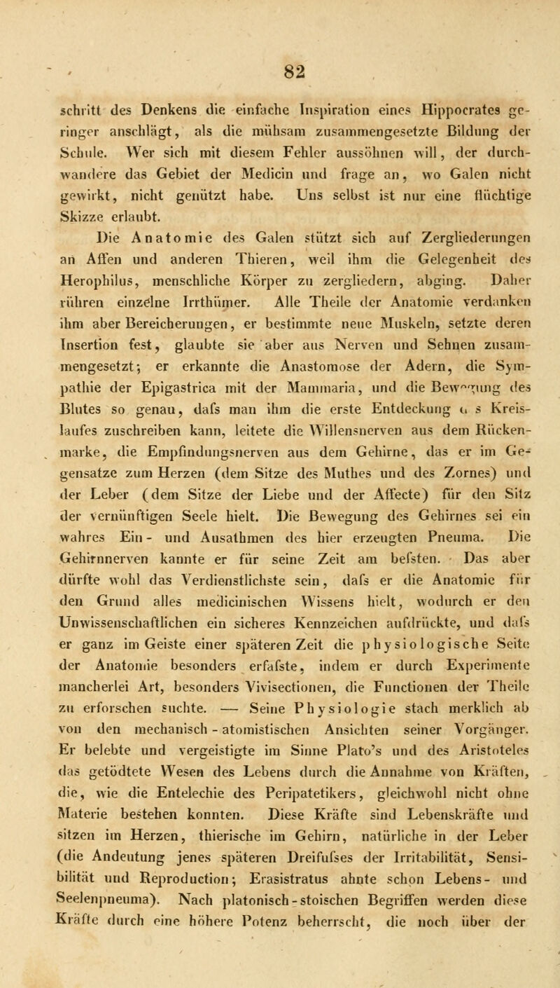 schritt des Denkens die einfache lnsi)iration eines Hippocrates ge- ringer anschlägt, als die mühsam zusammengesetzte Bildung der Schule. Wer sich mit diesem Fehler aussöhnen Avill, der durch- wandere das Gebiet der Medicin und frage an, wo Galen nicht gewirkt, nicht genützt habe. Uns selbst ist nur eine flüchtige Skizze erlaubt. Die Anatomie des Galen stützt sich auf Zerghedernngen an Affen und anderen Thieren, weil ihm die Gelegenheit des Herophilus, menschliche Körper zu zergliedern, abging. Daher rühren einzdne Irrthümer. Alle Theile der Anatomie verdanken ihm aber Bereicherungen, er bestimmte neue Muskeln, setzte deren Insertion fest, glaubte sie aber aus Nerven und Sehnen zusam- mengesetzt; er erkannte die Anastomose der Adern, die Sym- pathie der Epigastrica mit der Mamniaria, und die Bew'n;ung des Blutes so genau, dafs man ihm die erste Entdeckung u s Kreis- laufes zuschreiben kann, leitete die Willensnerven aus dem Rücken- marke, die Empfinduiigsnerven aus dem Gehirne, das er im Ge- gensatze zum Herzen (dem Sitze des Muthes und des Zornes) und <ler Leber (dem Sitze der Liebe und der Affecte) für den Sitz der vernünftigen Seele hielt. Die Bewegung des Gehirnes sei ein wahres Ein - und Ausathmen des hier erzeugten Pneuma. Die Gehirnnerven kannte er für seine Zeit am befsten. • Das aber dürfte wohl das Verdienstlichste sein, dafs er die Anatomie für den Grund alles medicinischen Wissens hielt, wodurch er den Unwissenschaftlichen ein sicheres Kennzeichen aufdrückte, und dafs er ganz im Geiste einer späteren Zeit die physiologische Seite der Anatomie besonders erfafste, indem er durch Experimente mancherlei Art, besonders Vivisectionen, die Functionen der Theile zu erforschen suchte. — Seine Physiologie stach merklich ab von den mechanisch - atomistischen Ansichten seiner Vorgänger. Er belebte und vergeistigte im Sinne Plato's und des Aristoteles das getödtete Wesen des Lebens durch die Annahme von Kräften, die, wie die Entelechie des Peripatetikers, gleichwohl nicht ohne Materie bestehen konnten. Diese Kräfte sind Lebenskräfte und sitzen im Herzen, thierische im Gehirn, natürliche in der Leber (die Andeutung jenes späteren Dreifufses der Irritabilität, Sensi- bilität und Reproduction; Erasistratus ahnte schon Lebens- und Seelenj)neuma). Nach platonisch-stoischen Begriffen werden diese Kräfte durch rine höhere Potenz beherrscht, die noch über der