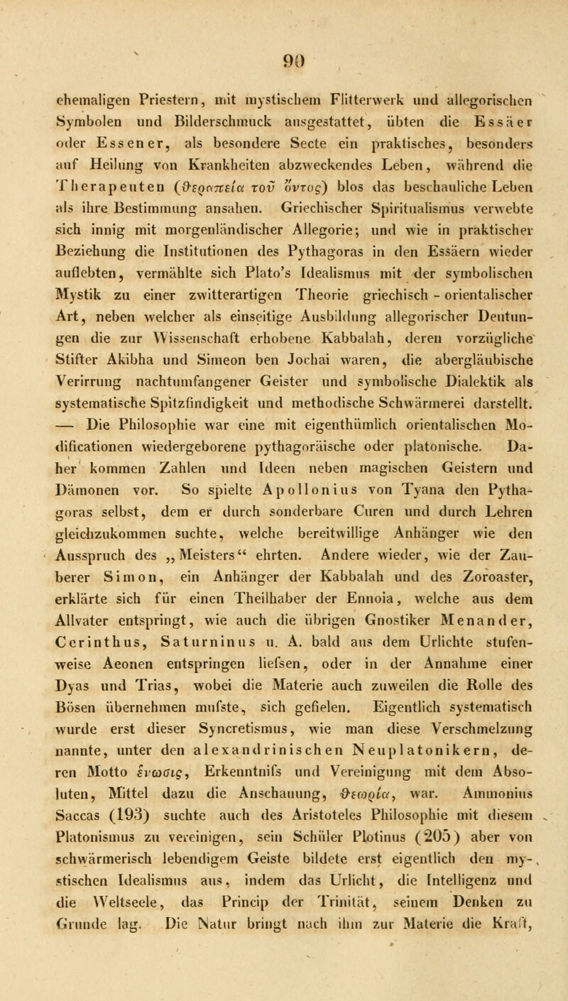 ehemaligen Priestern, Uiit ui)stiscüein Flitteiwerk und allegorischen Symbolen und Bilderschmuck ausgestattet, übten die Essäer oder Essener, als besondere Secte ein praktisches, besonders auf Heilung von Krankheiten abzweckendes Leben, während die Therapeuten {&SQ<\7tEici rov ovrag) blos das beschauliche Leben als ihre Bestimmung ansahen. Griechischer Spirituahsmus verwebte sich innig mit raorgenländischer Allegorie; und wie in praktischer Beziehung die Institutionen des Pythagoras in den Essäern wieder auflebten, vermählte sich Plato's Idealismus mit der symbolischen Mystik zu einer zwitterartigen Theorie griechisch - orientalischer Art, neben welcher als einseitige Ausbildung allegorischer Deutun- gen die zur Wissenschaft erhobene Kabbalah, deren vorzügliche' Stifter Akibha und Simeon ben Jochai waren, die abergläubische Verirrung nachtumfangener Geister und symbolische Dialektik als systematische Spitzfindigkeit und methodische Schwärmerei darstellt. — Die Philosophie war eine mit eigenthümlich orientalischen Mo- dificationen wiedergeborene pythagoräische oder platonische. Da- her kommen Zahlen und Ideen neben magischen Geistern und Dämonen vor. So spielte Apollonius von Tyana den Pytha- goras selbst, dem er durch sonderbare Curen und durch Lehren gleichzukommen suchte, welche bereitwillige Anhänger wie den Ausspruch des ,, Meisters ehrten. Andere wieder, wie der Zau- berer Simon, ein Anhänger der Kabbalah und des Zoroaster, erklärte sich für einen Theilhaber der Ennoia, welche aus dem Allvater entspringt, wie auch die übrigen Gnostiker Menander, Ccrinthus, Satuminus u. A. bald aus dem ürlichte stufen- weise Aeonen entspringen liefsen, oder in der Annahme einer Dyas und Trias, wobei die Materie auch zuweilen die Rolle des Bösen übernehmen mufste, sich gefielen. Eigentlich systematisch wurde erst dieser Syncretismus, wie man diese Verschmelzung nannte, unter den alexandrinischen Neuplatonikern, de- ren Motto ivcoGigt Erkenntnifs und Vereinigung mit dem Abso- luten, Mittel dazu die Anschauung, &((OQia, war. Ammoniiis Saccas (193) suchte auch des Aristoteles Philosophie mit diesem Piatonismus zu vereinigen, sein Schüler Plotiuus (205) aber von schwärmerisch lebendigem Geiste bildete erst eigentHch deu my-, stischen Idealismus ans, indem das Urlicht, die Intelligenz und die Weltseele, das Princip der Trinität, seinem Denken zu Grunde lag. Die Natur bringt nach ihm zur Materie die Kraft,