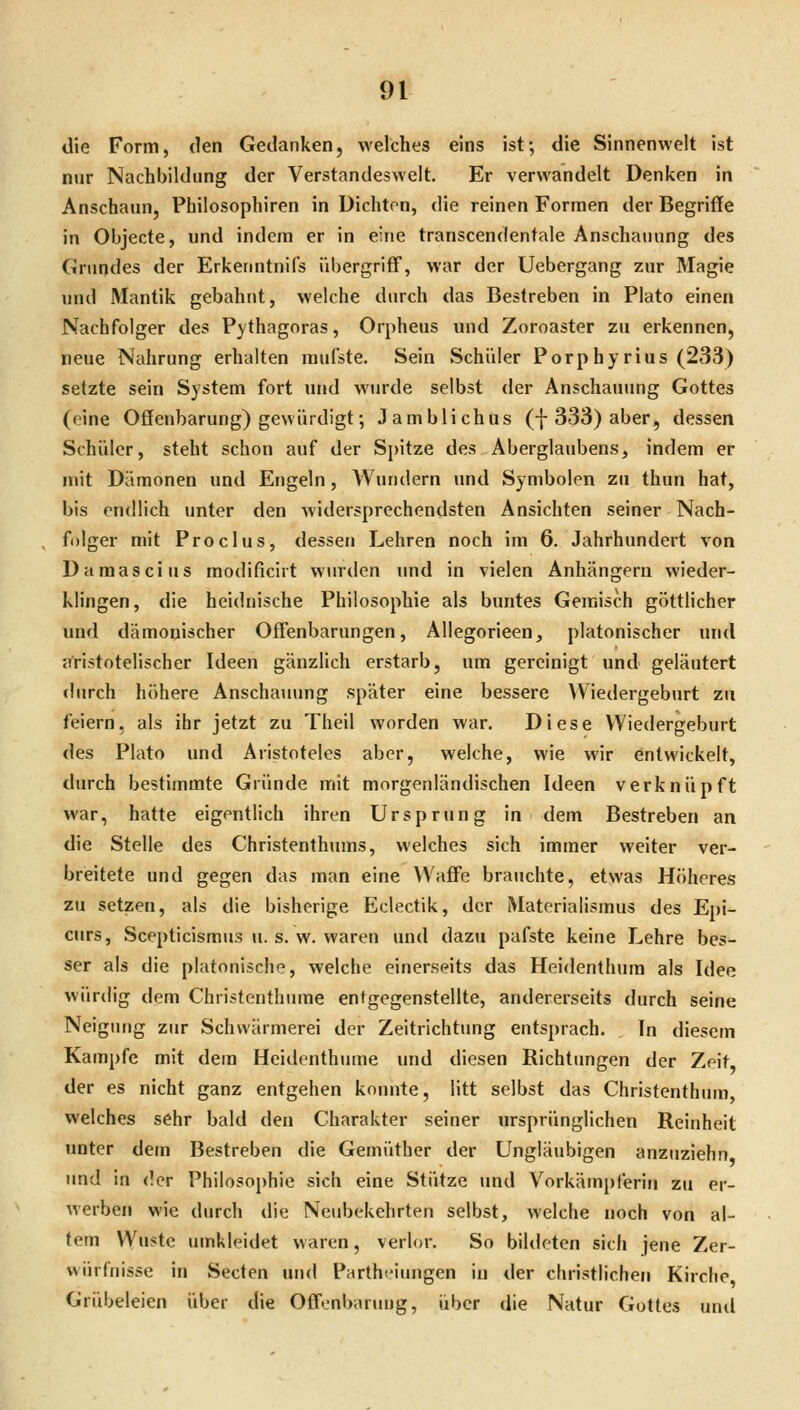 die Form, den Gedanken, welches eins ist; die Sinnenwelt ist nur Nachbildung der Verstandeswelt. Er verwandelt Denken in Anschaun, Philosophiren in Dichten, die reinen Formen der Begriffe in Objecte, und indem er in eine transcendentale Anschauung des Grundes der Erkenntnifs übergriff, war der Uebergang zur Magie und Mantik gebahnt, welche durch das Bestreben in Plato einen Nachfolger des Pythagnras, Orpheus und Zoroaster zu erkennen, neue Nahrung erhalten mufste. Sein Schüler Porp hyrius (233) setzte sein System fort und wurde selbst der Anschauung Gottes (eine Oöenbarung) gewürdigt; Jamblichus (-}-333) aber, dessen Schüler, steht schon auf der Spitze des Aberglaubens, indem er mit Dämonen und Engeln, Wundern und Symbolen zu thun hat, bis endlich unter den widersprechendsten Ansichten seiner Nach- folger mit Proclus, dessen Lehren noch im 6. Jahrhundert von Damascius modificirt winden und in vielen Anhängern wieder- klingen, die heidnische Philosophie als buntes Gemisch göttlicher und dämonischer Offenbarungen, Allegorieen, platonischer und cT'ristotelischer Ideen gänzlich erstarb, um gereinigt und geläutert «lurch höhere Anschaiumg später eine bessere Wiedergeburt zu feiern, als ihr jetzt zu Theil worden war. Diese Wiedergeburt des Plato und Aristoteles aber, welche, wie wir entwickelt, durch bestimmte Gründe mit morgenländischen Ideen verknüpft war, hatte eigentlich ihren Ursprung in dem Bestreben an die Stelle des Christenthums, welches sich immer weiter ver- breitete und gegen das man eine Waffe brauchte, etwas Höheres zu setzen, als die bisherige Eclectik, der Materialismus des Epi- curs, Scepticismus u. s. w. waren und dazu pafste keine Lehre bes- ser als die platonische, welche einerseits das Heidenthum als Idee würdig dem Christenthume entgegenstellte, andererseits durch seine Neigung zur Schwärmerei der Zeitrichtung entsprach. In diesem Kampfe mit dem Heitlenthume und diesen Richtimgen der Zeit, der es nicht ganz entgehen konnte, litt selbst das Christenthum welches sehr bald den Charakter seiner ursprünglichen Reinheit unter dem Bestreben die Gemüther der Ungläubigen anzuziehn und in der Philosophie sich eine Stütze und Vorkämpferin zu er- werben wie durch die Neubekehrten selbst, welche noch von al- tem Wüste umkleidet waren, verlor. So biltieten sich jene Zer- würfnisse in Secten un<l Parthciungen in der christlichen Kirche Grübeleien über die Offonbanmg, über die Natur Gottes und