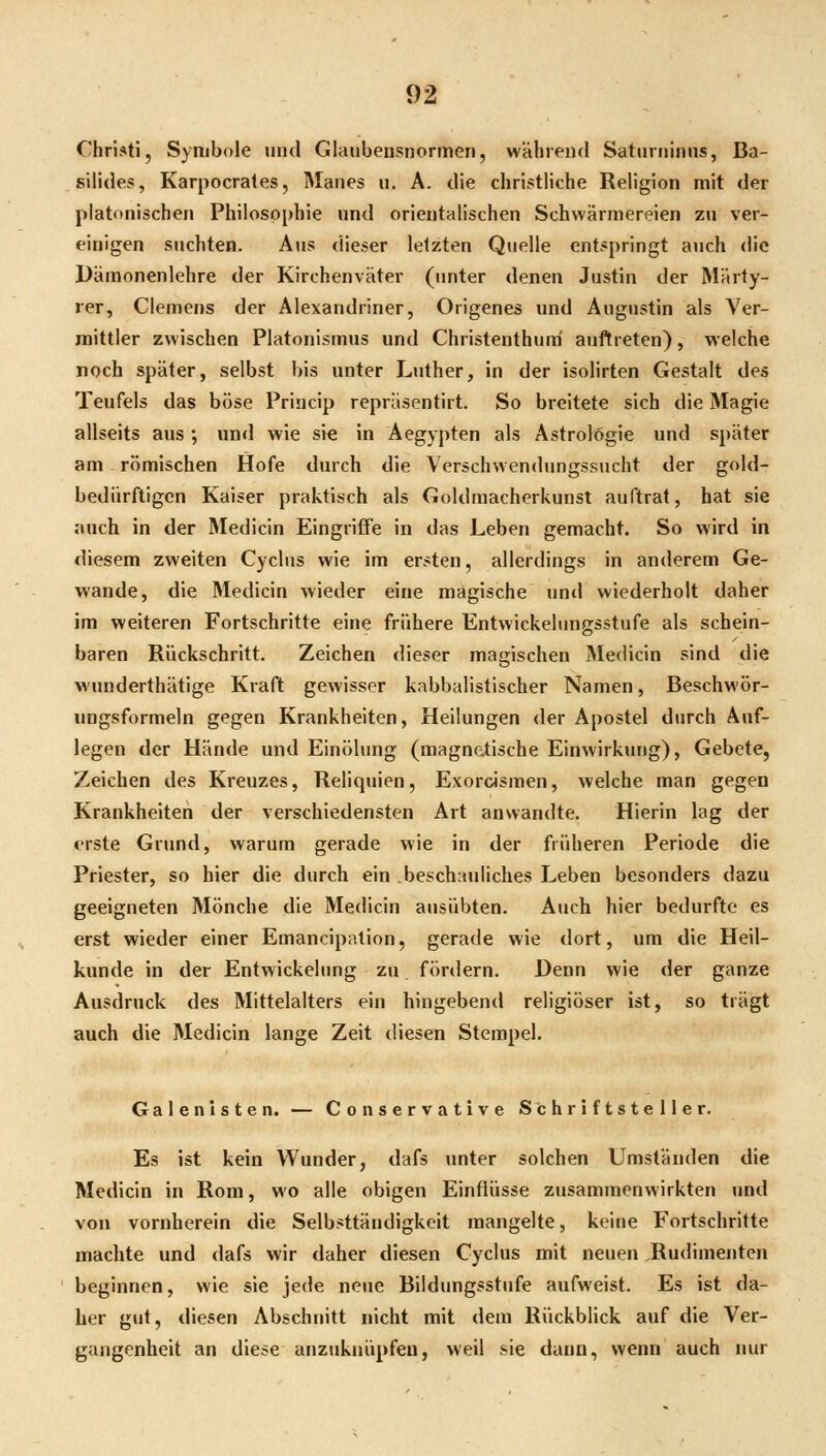 Christi, Symbole uiul Glanbensnormen, während Satuifiiniis, Ba- silides, Karpocrales, Manes u. A. die christliche Religion mit der platonischen Philosophie und orientalischen Schwärmereien zu ver- einigen suchten. Aus dieser letzten Quelle entspringt auch die Dämonenlehre der Kirchenväter (unter denen Justin der Märty- rer, Clemens der Alexandriner, Origenes und Augustin als Ver- mittler zwischen Piatonismus und Christenthum' auftreten), welche noch später, selbst bis unter Luther, in der isolirten Gestalt des Teufels das böse Princip repräsentirt. So breitete sich die Magie allseits aus; und wie sie in Aegypten als Astrologie und später am römischen Hofe durch die Verschwendungssucht der gold- bediirftigen Kaiser praktisch als Goldraacherkunst auftrat, hat sie auch in der Medicin Eingriffe in das Leben gemacht. So wird in diesem zweiten Cyclus wie im ersten, allerdings in anderem Ge- wände, die Medicin wieder eine magische und wiederholt daher im weiteren Fortschritte eine frühere Entwickelungsstufe als schein- baren Rückschritt. Zeichen dieser magischen Medicin sind die wunderthätige Kraft gewisser kabbalistischer Namen, Beschwör- ungsformeln gpgen Krankheiten, Heilungen der Apostel durch Auf- legen der Hände und Einölung (magnetische Einwirkung), Gebete, Zeichen des Kreuzes, Reliquien, Exorcismen, welche man gegen Krankheiten der verschiedensten Art anwandte. Hierin lag der erste Grund, warum gerade wie in der früheren Periode die Priester, so hier die durch ein .beschauliches Leben besonders dazu geeigneten Mönche die Medicin ausübten. Auch hier bedurfte es erst wieder einer Emancipation, gerade wie dort, um die Heil- kunde in der Entwickelung zu fördern. Denn wie der ganze Ausdruck des Mittelalters ein hingebend religiöser ist, so trägt auch die Medicin lange Zeit diesen Stempel, Galenlsten. — Conservative Schriftsteller. Es ist kein Wunder, dafs unter solchen Umständen die Medicin in Rom, wo alle obigen Einflüsse zusammenwirkten und von vornherein die Selbsttäudigkcit mangelte, keine Fortschritte machte und dafs wir daher diesen Cyclus mit neuen Rudimenten beginnen, wie sie jede neue Bildungsstufe aufweist. Es ist da- her gut, diesen Abschnitt nicht mit dem Rückblick auf die Ver- gangenheit an diese anzuknüpfen, weil sie dünn, wenn auch nur