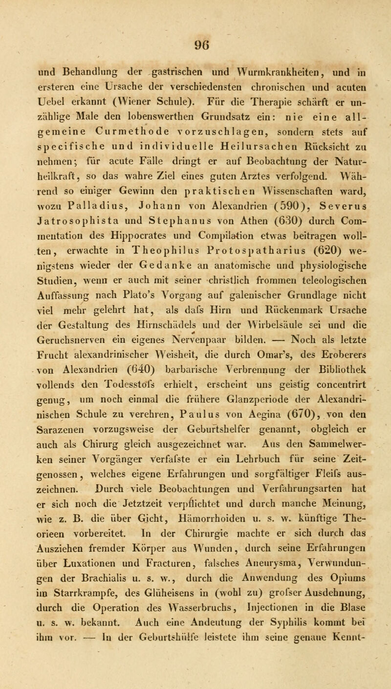 und Behandlung der gastrischen und Wurmkrankheiten, und in ersteren eine Ursache der verschiedensten chronischen und acuten Uebel erkannt (Wiener Schule). Für die Therajiie schärft er un- zahlige Male den lobenswerthen Grundsatz ein: nie eine all- gemeine Curmethode vorzuschlagen, sondern stets auf specifische und individuelle Heilursachen Rücksicht zu nehmen; für acute Fälle dringt er auf Beobachtung der Natur- heilkraft, so das wahre Ziel eines guten Arztes verfolgend. Wäh- rend so einiger Gewinn den praktischen Wissenschaften ward, wozu Palladius, Johann von Alexandrien (590), Severus Jatrosophista und Stephanus von Athen (630) durch Com- meutation des Hippocrates und Compil&tion etwas beitragen woll- ten, erwachte in Theophilus Protospatharius (620) we- nigstens wieder der Gedanke an anatomische und physiologische Studien, wenn er auch mit seiner christlich frommen teleologischen Auffassung nach Plato's A^organg auf galeuischer Grundlage nicht viel mehr gelehrt hat, als dafs Hirn und Rückenmark Ursache der Gestaltung des Hirnschädels und der Wirbelsäule sei und die Geruchsuerven ein eigenes Nervenpaar bilden. — Noch als letzte Frucht alexandrinischer Weisheit, die durch Omar's, des Eroberers von Alexandrien (640) barbarische Verbrennung der Bibliothek vollends den Todesstöfs erhielt, erscheint uns geistig concentrirt genug, um noch einmal die frühere Glanzperiode der Alexandri- nischen Schule zu verehren, Paulus von Aegina (670), von den Sarazenen vorzugsweise der Geburtshelfer genannt, obgleich er auch als Chirurg gleich ausgezeichnet war. Aus den Sammelwer- ken seiner Vorgänger Verfafste er ein Lehrbuch für seine Zeit- genossen , welches eigene Erfahrungen und sorgfältiger Fleifs aus- zeichnen. Durch viele Beobachtungen und Verfahrungsarten hat er sich noch die Jetztzeit verpflichtet und durch manche Meinung, wie z. B. die über Gjcht, Hämorrhoiden u. s. w. künftige The- orieen vorbereitet. In der Chirurgie machte er sich durch das Ausziehen fremder Körper aus Wunden, durch seine Erfahrungen über Luxationen und Fracturen, falsches Aneurysma, Verwundun- gen der Brachialis u. s. w., durch die Anwendung des Opiums im Starrkrämpfe, des Glüheisens in (wohl zu) grofscr Ausdehnung, durch die Operation des Wasserbruchs, Injectionen in die Blase u. s. w. bekannt. Auch eine x\ndeutung der Syphilis kommt bei ihm vor. — lu der Geburt^hülfe leistete ihm seine genaue Kennt-