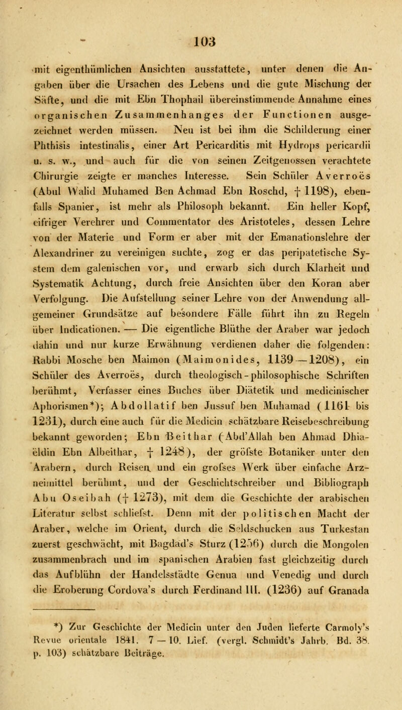•mit eigenthümlichen Ansichten ausstattete, unter denen die An- gaben über die Ursachen des Lebens und die gute Mischung der Säfte, und die mit Ebn Thophail übereinstimmende Annahme eines organischen Zusammenhanges der Functionen ausge- zeichnet werden müssen. Neu ist bei ihm die Schilderung einer Phthisis intestinalis, einer Art Pericarditis mit Hydrops pericardii u. s. w., und auch für die von seinen Zeitgenossen verachtete Chirurgie zeigte er manches Interesse. Sein Schüler Averroes (Abul VYalid Muhamcd Ben Achmad Ebn Roschd, f 1198), ebeu- fuUs Spanier, ist mehr als Philosoph bekannt. Ein heller Kopf, eifriger Verehrer und Comraentator des Aristoteles, dessen Lehre von der Materie und Form er aber mit der Emanationslehre der Alexandriner zu vereinigen suchte, zog er das peripatetische Sy- stem dem galeuischen vor, und erwarb sich durch Klarheit und Systematik Achtung, durch freie Ansichten über den Koran aber Verfolgung. Die Aufstellung seiner Lehre von der Anwendung all- gemeiner Grundsätze auf besondere Fälle führt ihn zu Regeln über Indicationen. — Die eigentliche Blüthe der Araber war jedoch dahin und nur kurze Erwähnung verdienen daher die folgenden: Rabbi Mosche ben Maimon (Maimonides, 1139 —1208), ein Schüler des Averroes, durch theologisch-philosophische Schriften berühmt, Verfasser eines Buches über Diätetik und medicinischer Aphori.Mnen*); Abdollatif ben Jussuf ben Muhamad (1161 bis 1231), durch eine auch für die Medicin schätzbare Reisebeschreibung bekannt geworden; Ebn Beithar (Abd'Allah ben Ahmad Dhia- eldin Ebn Albeithar, f 1248), der gröfste Botaniker unter den Arabern, durch Reisen, und ein grofses Werk über einfache Arz- neimittel berühmt, und der Geschichtschreiber »md Bibliograph Abu Oseibah (f 1273), mit dem die Geschichte der arabischen Literatur selbst schliefst. Denn mit der politischen Macht der Araber, welche im Orient, durch die S'ldschucken aus Tutkestan zuerst geschwächt, mit Bagdad's Sturz (12')6) <hirch die Mongolen zusammenbrach und im spanischen Arabien fast gleichzeitig durcli das Aufblühn der Handelsstädte Genua und Venedig und durch die Eroberung Corduva's durch Ferdinand HI. (1236) auf Granada *) Zur Geschichte der Medicin unter den Juden lieferte Carmoiy's Revue Orientale 1841. 7 — 10. Lief, (vergl. Schmidt's Jahrb. Bd. 38. p. 103) schätzbare Beiträge.