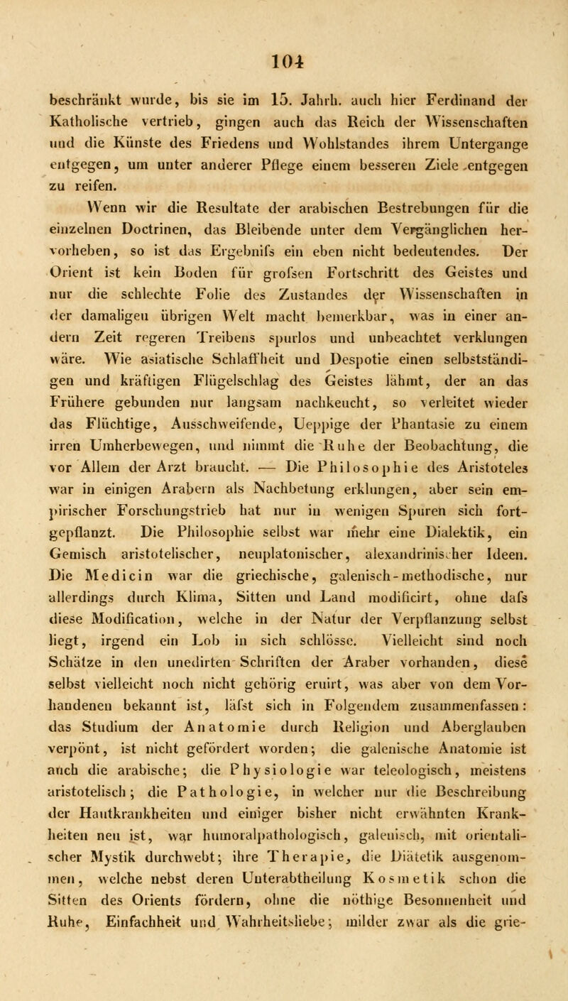 beschränkt wurde, bis sie im 15. Jahrh. auch hier Ferdinand der Katholische vertrieb, gingen auch das Reich der Wissenschaften und die Künste des Friedens und Wohlstandes ihrem Untergange entgegen, um unter anderer Pflege einem besseren Ziele -entgegen zu reifen. Wenn wir die Resultate der arabischen Bestrebungen für die einzelnen Doctrinen, das Bleibende unter dem Yei^änglichen her- vorheben , so ist das Ergebnifs ein eben nicht bedeutendes. Der Orient ist kein Boden für grofsen Fortschritt des Geistes und nur die schlechte Folie des Zustandes d^r Wissenschaften in <ier damaligen übrigen Welt macht bemerkbar, was in einer an- dern Zeit regeren Treibens spurlos und unbeachtet verklungen wäre. Wie asiatische Schlaffheit und Despotie einen selbstständi- gen und kräftigen Flügelschlag des Geistes lähmt, der an das Frühere gebunden nur langsam nachkeucht, so verleitet wieder das Flüchtige, Ausschweifende, Ueppige der Phantasie zu einem irren Uraherbewegen, und nimmt die Ruhe der Beobachtung, die vor Allem der Arzt braucht. — Die Philosophie des Aristoteles war in einigen Arabern als Nachbetung erklungen, aber sein em- j>irischer Forschungstrieb hat nur in wenigen Spuren sich fort- gepflanzt. Die Philosophie selbst war mehr eine Dialektik, ein Gemisch aristotelischer, neuplatonischer, alexandrinis^her Ideen. Die Rledicin war die griechische, galenisch-methodische, nur allerdings durch Klima, Sitten und Land modificirt, ohne dafs diese Modification, welche in der Natur der Verpflanzung selbst liegt, irgend ein Lob in sich schlösse. Vielleicht sind noch Schätze in den unedirten Schriften der Araber vorhanden, diese selbst vielleicht noch nicht gehörig eruirt, was aber von dem Vor- handenen bekannt ist, läfst sich in Folgendem zusammenfassen: das Studium der Anatomie durch Religion und Aberglauben verpönt, ist nicht gefördert worden; die galenische Anatomie ist anch die arabische; die Physiologie war teleologisch, meistens aristotelisch; die Pathologie, in welcher nur die Beschreibung der Hautkrankheiten und einiger bisher nicht erwähnten Krank- heiten neu ist, war humoralpathologisch, galenisch, mit orientali- scher Mystik durchwebt; ihre Therapie, die Diätetik ausgenom- men, welche nebst deren Uuterabtheilung Kosmetik schon die Sitten des Orients fördern, ohne die nöthige Besonnenheit und Ruhe, Einfachheit und Wahrheitsliebe; milder zwar als die grie-