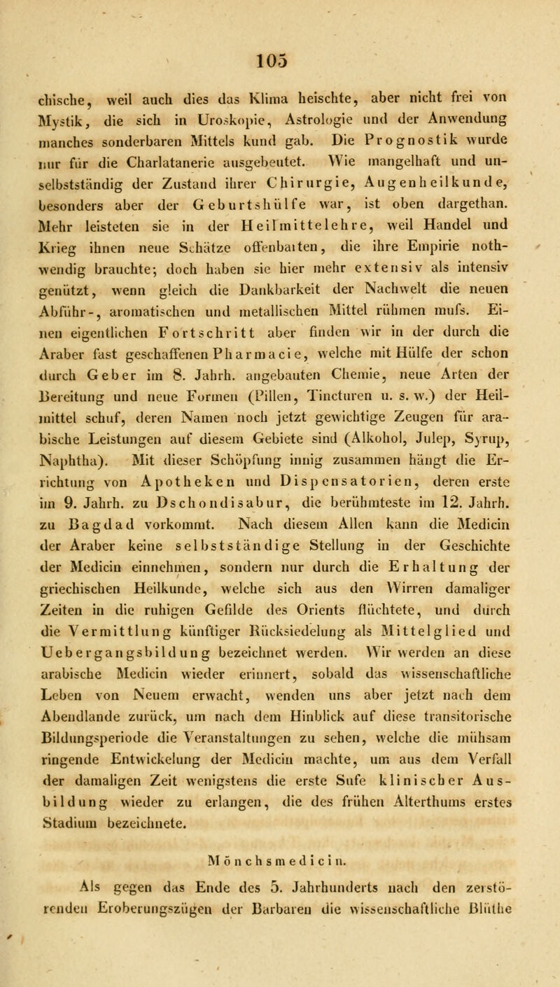 chische, weil auch dies das Klima heischte, aber nicht frei von Mystik, die sich in Uro.>kopie, Astrologie und der Anwendung manches sonderbaren Mittels kund gab. Die Prognostik wurde nur für die Charlatanerie ausgel)eutet. Wie mangelhaft und un- selbstständig der Zustund ilirer Chirurgie, Augenheilkunde, besonders aber der G eb urtshiilfe war, ist oben dargethan. Mehr leisteten sie in der Heilmittelehre, weil Handel und Krieg ihnen neue SLhätze ofFenbaiten, die ihre Empirie noth- wendig brauchte; doch haben sie hier mehr extensiv als intensiv genützt, wenn gleich die Dankbarkeit der Nachwelt die neuen Abfuhr-, aromatischen und metallischen Mittel rühmen mufs. Ei- neu eigentlichen Fortschritt aber finden wir in der durch die Araber fast geschaffenen Pharmaci e, welche mit Hülfe der schon durch Geber im 8. Jalirh. angebauten Chemie, neue Arten der Bereitung und neue Formen (Pillen, Tincturen u. s. w.) der Heil- mittel schuf, deren Namen noch jetzt gewichtige Zeugen für ara- bische Leistungen auf diesem Gebiete sind (Alkohol, Julep, Syrup, Naphtha), Mit dieser Schöpfung innig zusammen hängt die Er- richtung von Apotheken und Dispensatorien, deren erste im 9. Jahrh. zu Dschondisabur, die berühmteste im 12. Jahrh. zu Bagdad vorkommt. Nach diesem Allen kann die Medicin der Araber keine selbstständige Stellung in der Geschichte der Medicin einnehmen, sondern nur durch die Erhaltung der griechischen Heilkunde, welche sich aus den Wirren damaliger Zeiten in die ruhigen Gefdde des Orients flüchtete, und durch die Vermittlung künftiger Rücksiedelung als Älittelglied und Uebergangsbildung bezeichnet werden. Wir werden an diese arabische Medicin wieder erinnert, sobald das wissenschaftliche Leben von Neuem erwacht, wenden uns aber jetzt nach dem Abeudlande zurück, um nach dem Hinblick auf diese transitorische Bildungsperiode die Veranstaltimgen zu sehen, welche die mühsam ringende Entwickelung der Medicin machte, um aus dem Verfall der damaligen Zeit wenigstens die erste Sufe klinischer Aus- bildung wieder zu erlangen, die des frühen Alterthums erstes Stadium bezeichnete. M ö n c h s m e d I 0 i n. Als gegen das Ende des 5. Jahrhunderts nach den zerstö- renden Eroberungszügen der Barbaren die wissenschaftliche ßlüthe