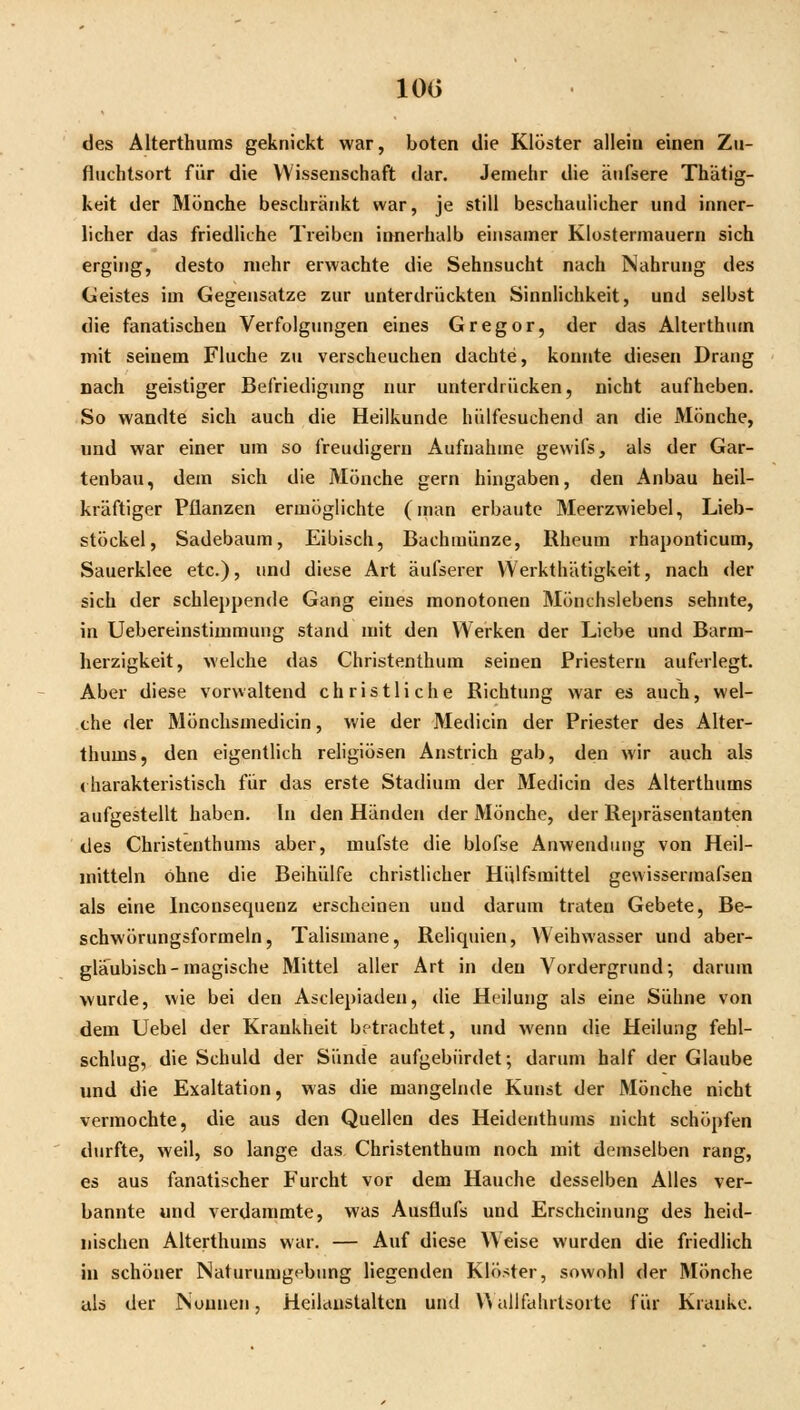 des AUerthums geknickt war, boten die Klöster allein einen Zu- fluchtsort für die Wissenschaft dar. Jemehr die äufsere Thätig- keit der Mönche beschränkt war, je still beschaulicher und inner- licher das friedliche Treiben innerhalb einsamer Klosterniauern sich erging, desto mehr erwachte die Sehnsucht nach Nahrung des Geistes im Gegensatze zur unterdrückten Sinnlichkeit, und selbst die fanatischen Verfolgungen eines Gregor, der das Alterthum mit seinem Fluche zu verscheuchen dachte, konnte diesen Drang nach geistiger Befriedigung nur unterdrücken, nicht aufheben. So wandte sich auch die Heilkunde hülfesuchend an die Mönche, und war einer um so freudigem Aufnahme gewifs, als der Gar- tenbau, dem sich die Mönche gern hingaben, den Anbau heil- kräftiger Pflanzen ermöglichte (man erbaute Meerzwiebel, Lieb- stöckel, Sadebaum, Eibisch, Bachmünze, Rheum rhaponticum, Sauerklee etc.), und diese Art äufserer Werkthätigkeit, nach der sich der schleppende Gang eines monotonen Mönchslebens sehnte, in Uebereinstimmung stand mit den Werken der Liebe und Barm- herzigkeit, welche das Christenthum seinen Priestern auferlegt. Aber diese vorwaltend christliche Richtung war es auch, wel- che der Mönchsmedicin, wie der Medicin der Priester des Alter- thums, den eigentlich religiösen Anstrich gab, den wir auch als < harakteristisch für das erste Stadium der Medicin des Alterthums aufgestellt haben. In den Händen der Mönche, der Repräsentanten des Christenthums aber, mufste die blofse Anwendung von Heil- mitteln ohne die Beihülfe christlicher Hulfsraittel gewissermafsen als eine Inconsequenz erscheinen und darum traten Gebete, Be- schwörungsformeln, Talismane, Reliquien, Weihwasser und aber- gläubisch-magische Mittel aller Art in den Vordergrund; darum wurde, wie bei den Asclepiaden, die Heilung als eine Sühne von dem Uebel der Krankheit betrachtet, und wenn die Heilung fehl- schlug, die Schuld der Sünde aufgebürdet; darum half der Glaube und die Exaltation, was die mangelnde Kunst der Mönche nicht vermochte, die aus den Quellen des Heidenthums nicht schöpfen durfte, weil, so lange das Christenthum noch mit demselben rang, es aus fanatischer Furcht vor dem Hauche desselben Alles ver- bannte und verdammte, was Ausflufs und Erscheiimng des heid- nischen Alterthums war. — Auf diese Weise wurden die friedlich in schöner Naturumgebung liegenden Klöster, sowohl der Mönche als der Nonnen, Heilauslalteii und U allfahrlsorte für Kranke.