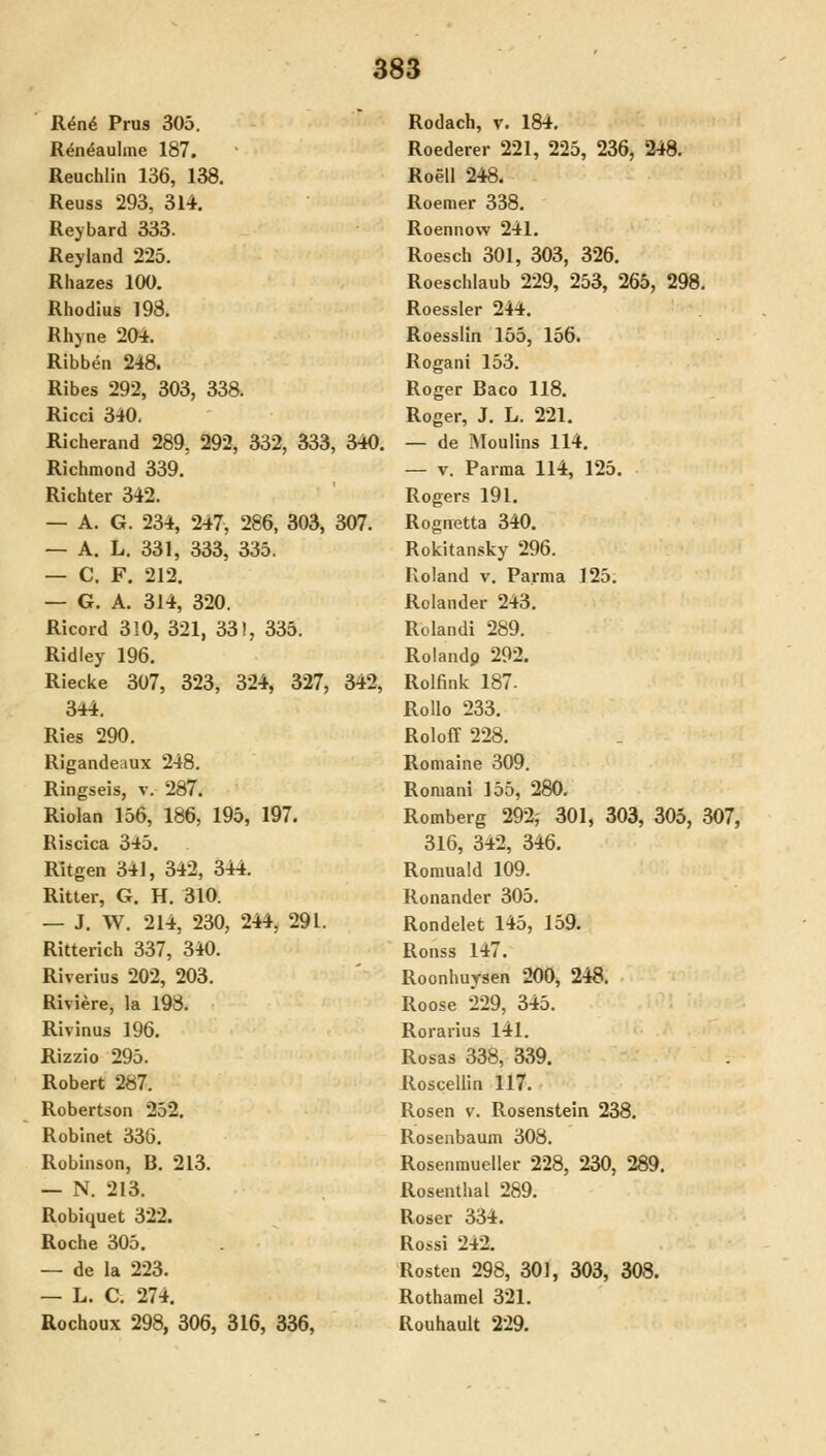 R^nd Prus 305, Ren^aulme 187. Reuchlin 136, 138. Reuss 293, 314. Reybard 333. Reyland 225. Rhazes 100. Rhodius 198. Rhyne 20i. Ribben 248. Ribes 292, 303, 338. Ricci 340, Richerand 289, 292, 332, 333, 340. Richmond 339. Richter 342. — A. G. 234, 247, 286, 303, 307. — A. L. 331, 333, 335. — C. F. 212. — G. A. 314, 320. Ricord 310, 321, 331, 335. Ridley 196. Riecke 307, 323, 324, 327, 342, 344. Ries 290. Rigandeaux 248. Ringseis, v. 287. Riolan 156, 186, 195, 197. Riscica 345. Ritgen 341, 342, 344. Ritter, G. H. 310. — J. W. 214, 230, 244, 291. Ritterich 337, 340. Riverius 202, 203. Riviere, la 198. Rivinus 196. Rizzio 295. Robert 287. Robertson 252. Robinet 336. Robinson, B. 213. — N. 213. Robiquet 322. Roche 305. — de la 223. — L. C. 274. Rochoux 298, 306, 316, 336, Rodach, v. 184. Roederer 221, 225, 236, 348. Roell 248. Roemer 338. Roennow 241. Roesch 301, 303, 326. Roeschlaub 229, 253, 265, 298. Roessler 244. Roesslin 155, 156. Rogani 153. Roger Baco 118. Roger, J. L. 221. — de Äloulins 114. — V. Parma 114, 125. Rogers 191. Rognetta 340. Rokitansky 296. Roland v. Parma 125. Rclander 243. Rolandi 289. Roiandp 292. Rolfink 187. Rollo 233. Roloff 228. Romaine 309. Roniani 155, 280. Romberg 292j 301, 303, 305, 307, 316, 342, 346. Romuald 109. Ronander 305. Rondelet 145, 159. Ronss 147. Roonhuysen 200, 248. Roose 229, 345. Rorarius 141. Rosas 338, 339. Rosceliin 117. Rosen v. Rosenstein 238. Rosenbaum 308. Rosenraueller 228, 230, 289. Rosentlial 289. Roser 334. Rossi 242. Rosten 298, 301, 303, 308. Rothamel 321. Rouhault 229.