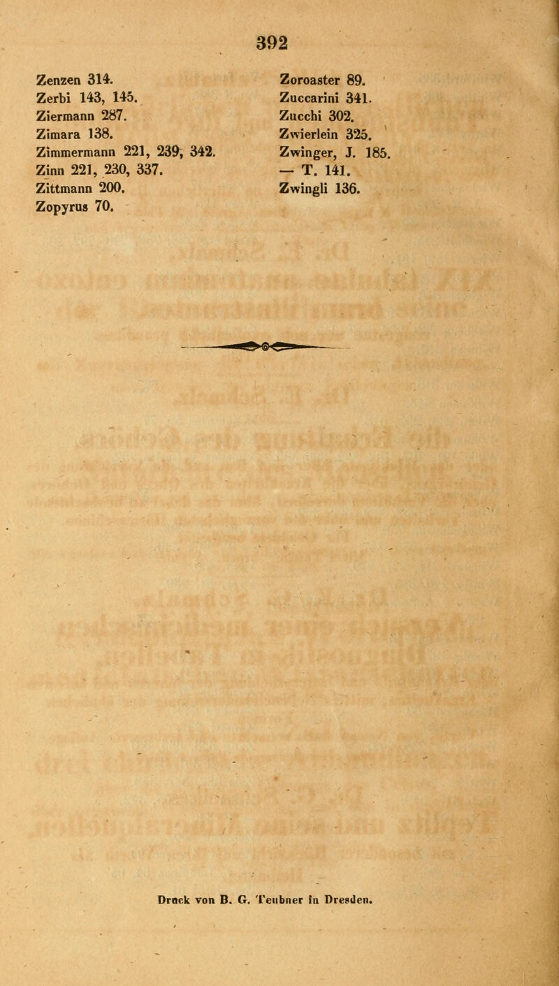 Zenzen 314. Zoroaster 89. Zerbi 143, 145. Zuccarini 341. Ziermann 287. Zucchi 302. Zitnara 138. Zwierlein 325. Zimmermann 221, 239, 342. Zwinger, J. 185. Zinn 221, 230, 337. — T. 141. Zittmann 200. Zwingli 136. Zopyrus 70. Druck von B. G. Teiibner In Dresden.