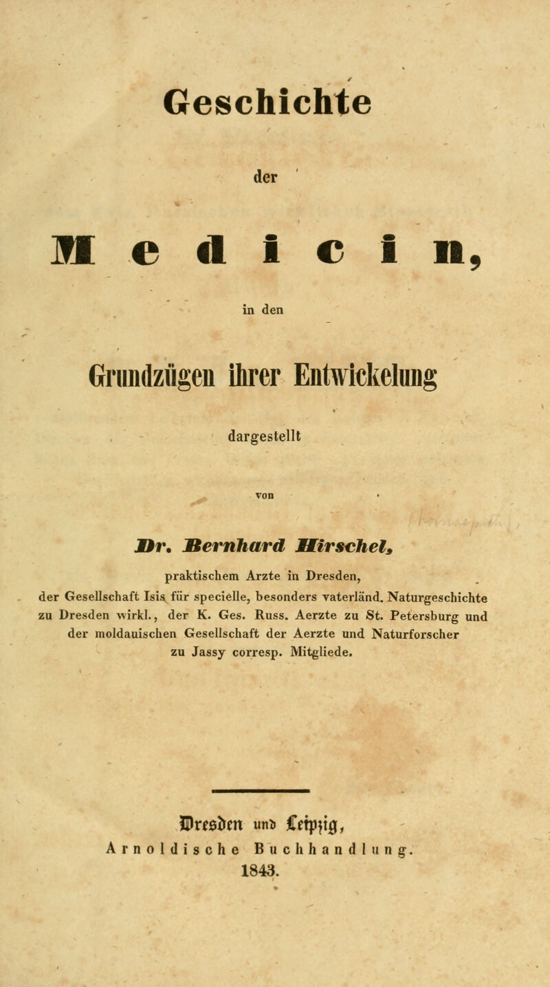 Geschichte der H e d I e 1 n. in den Gniiulzflgen ihrer Entwickelung dargestellt JDr. Bernhard Mirscheh praktischem Arzte in Dresden, der Gesellschaft Isis für specielle, besonders Vaterland. Naturgeschichte zu Dresden wirk!., der K. Ges. Russ. Aerzte zu St. Petersburg und der moldauischen Gesellschaft der Aerzte und Naturforscher zu Jassy corresp. Mitgliede. Arnoldische Buchhandlung, 1843.