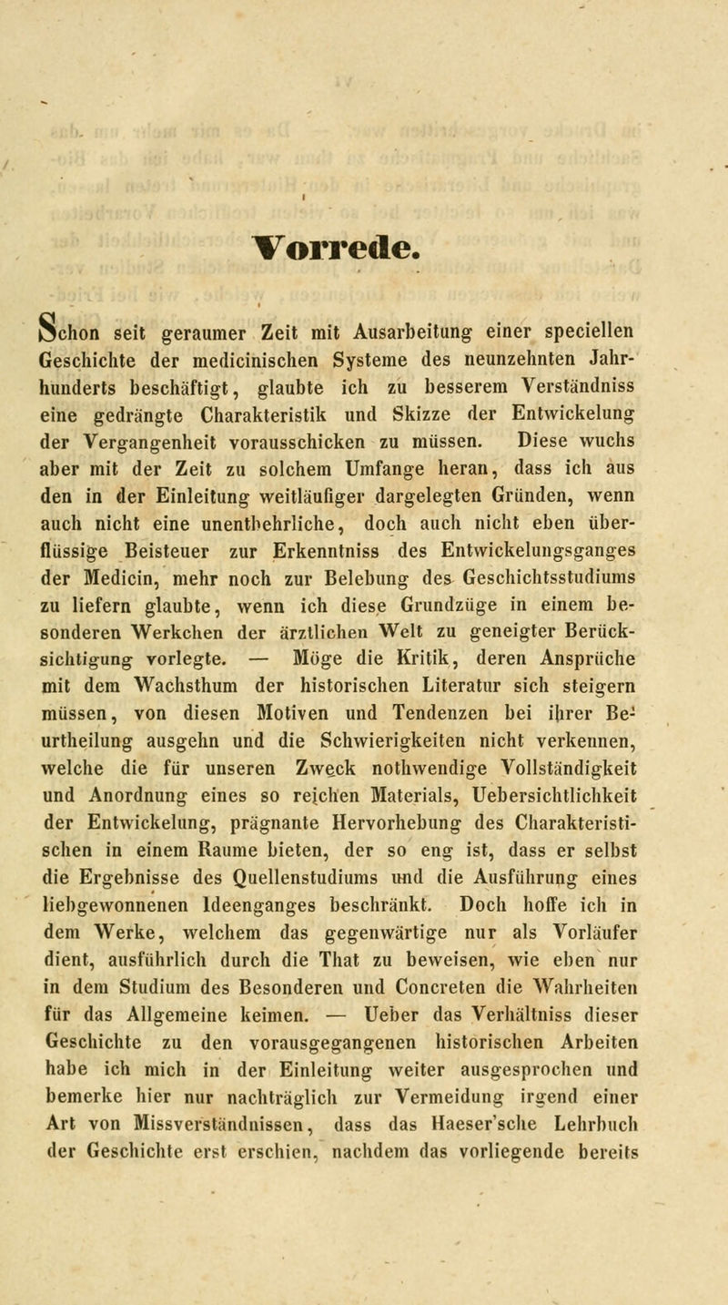 Vorrede. JSchon seit geraumer Zeit mit Ausarbeitung einer speciellen Geschichte der medicinischen Systeme des neunzehnten Jahr- hunderts beschäftigt, glaubte ich zu besserem Verständniss eine gedrängte Charakteristik und Skizze der Entwickelung der Vergangenheit vorausschicken zu müssen. Diese wuchs aber mit der Zeit zu solchem Umfange heran, dass ich aus den in der Einleitung weitläufiger dargelegten Gründen, wenn auch nicht eine unentbehrliche, doch auch nicht eben über- flüssige Beisteuer zur Erkenntniss des Entwickelungsganges der Medicin, mehr noch zur Belebung des Geschichtsstudiums zu liefern glaubte, wenn ich diese Grundzüge in einem be- sonderen Werkchen der ärztlichen Welt zu geneigter Berück- sichtigung vorlegte. — Möge die Kritik, deren Ansprüche mit dem Wachsthum der historischen Literatur sich steigern müssen, von diesen Motiven und Tendenzen bei ihrer Be- urtheilung ausgehn und die Schwierigkeiten nicht verkennen, welche die für unseren Zweck nothwendige Vollständigkeit und Anordnung eines so reichen Materials, Uebersichtlichkeit der Entwickelung, prägnante Hervorhebung des Charakteristi- schen in einem Räume bieten, der so eng ist, dass er selbst die Ergebnisse des Quellenstudiums imd die Ausführung eines liebgewonnenen Ideenganges beschränkt. Doch hoffe ich in dem Werke, welchem das gegenwärtige nur als Vorläufer dient, ausführlich durch die That zu beweisen, wie eben nur in dem Studium des Besonderen und Concreten die Wahrheiten für das Allgemeine keimen. — lieber das Verhältniss dieser Geschichte zu den vorausgegangenen historischen Arbeiten habe ich mich in der Einleitung weiter ausgesprochen und bemerke hier nur nachträglich zur Vermeidung irgend einer Art von Missverständnissen, dass das Haeser'sche Lehrbuch der Geschichte erst erschien, nachdem das vorliegende bereits