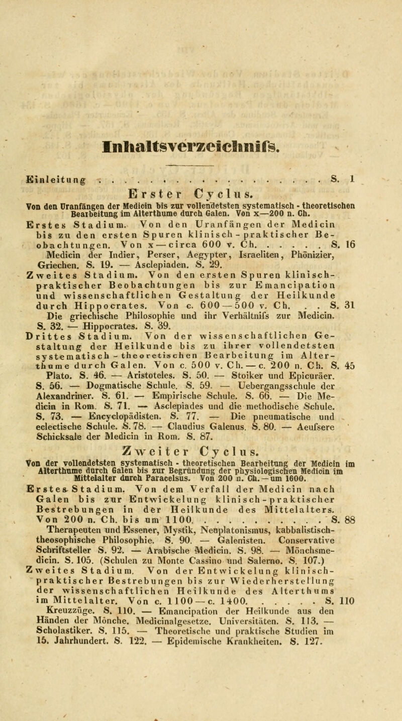InlialtSYerzeielinirs. Einleitung S. 1 Erster Cyclus. Von den Uranfängen der Medicin bis znr vollendetsten systematisch - theoretischen Beaibeitung im Alterthume durch Galen. Von x—200 n. Ch. Erstes Stadium. Von den Uranfängen der Medicin bis zu den ersten Spuren kliniscli - prak tischer Be- obachtungen. Von X — circa 600 v, Ch S. 16 Medicin der Indier, Perser, Aegypter, Israeliten, Phönizier, Griechen, S. 19. — Asciepiaden, S. 29. Zweites Stadium. Von den ersten Spuren klinisch- praktischer Beobachtungen bis zur Emancipation und wissenschaftlichen Gestaltung der Heilkunde durch Hippocrates. Von c. 600 — 500 v. Ch. . . S. 31 Die griechische Philosophie und ihr Verhältnifs zur Medicin. S. 32. — Hippocrates. S. 39. Drittes Stadium. Von der wissenschaftlichen Ge- staltung der Heilkunde bis zu ihrer vollendetsten systematis ch - theoretischen Bearbeitung im Alter- thume durch Galen. Von c. 500 v. Ch. —c. 200 n. Ch. S. 45 Plato. S. 46. — Aristoteles. S. 50. — Stoiker und Epicuräer. S. 56. — Dogmatische Schule. S. 59. — Uebergangsschule der Alexandriner. S. 61. — Empirische Schule. S. 66. — Die Me- dicin in Rom. S. 71. — Asciepiades und die methodische Schule. S. 73. — Encyclopädisten. S. 77. — Die pneumatische und . eclectische Schule. S. 78. — Claudius Galenus. S. 80. — Aeufsere Schicksale der Medicin in Rom. S. 87. Zweiter C j c 1 u s. Von der vollendetsten systematisch • theoretischen Bearbeitung der Medicin im Alterthnme durch Galen bis zur Begründung der physiologischen Medioin im Hittelalter durch Paracelsus. Von 200 n. Gh. —um 1600. Er st es-S t a dium. Von dem Verfall der Medicin nach Galen bis zur EntWickelung klinisch-praktischer Bestrebungen in der Heilkunde des Mittelalters. Von 200 n. Ch. bis um 1100 S. 88 Therapeuten und Essener, Mystik, Nenplatonismus, kabbalistisch- theosophische Philosophie. S. 90. — Galenisten. Conservative Schriftsteller S. 92. — Arabische Medicin. S. 98. — Mönchsme- dicin. S. 105. (Schulen zu Monte Cassino und Salerno. S. 107.) Zweites Stadium. Von der Entwickeln ng klinisch- praktischer Bestrebungen bis zur Wiederherstellung der wissenschaftlichen Heilkunde des Alterthums im Mittelalter, Von c. 1100 — c. 1400 S. 110 Kreuzzüge. S. 110. — Emancipation der Heilkunde aus den Händen der Mönche. Medicinalgesctze. Universitäten. S. 113. — Scholastiker. S, 115. — Theoretische und praktische Studien im 15. Jahrhundert. S. 122. — Epidemische Krankheiten. S, 127.