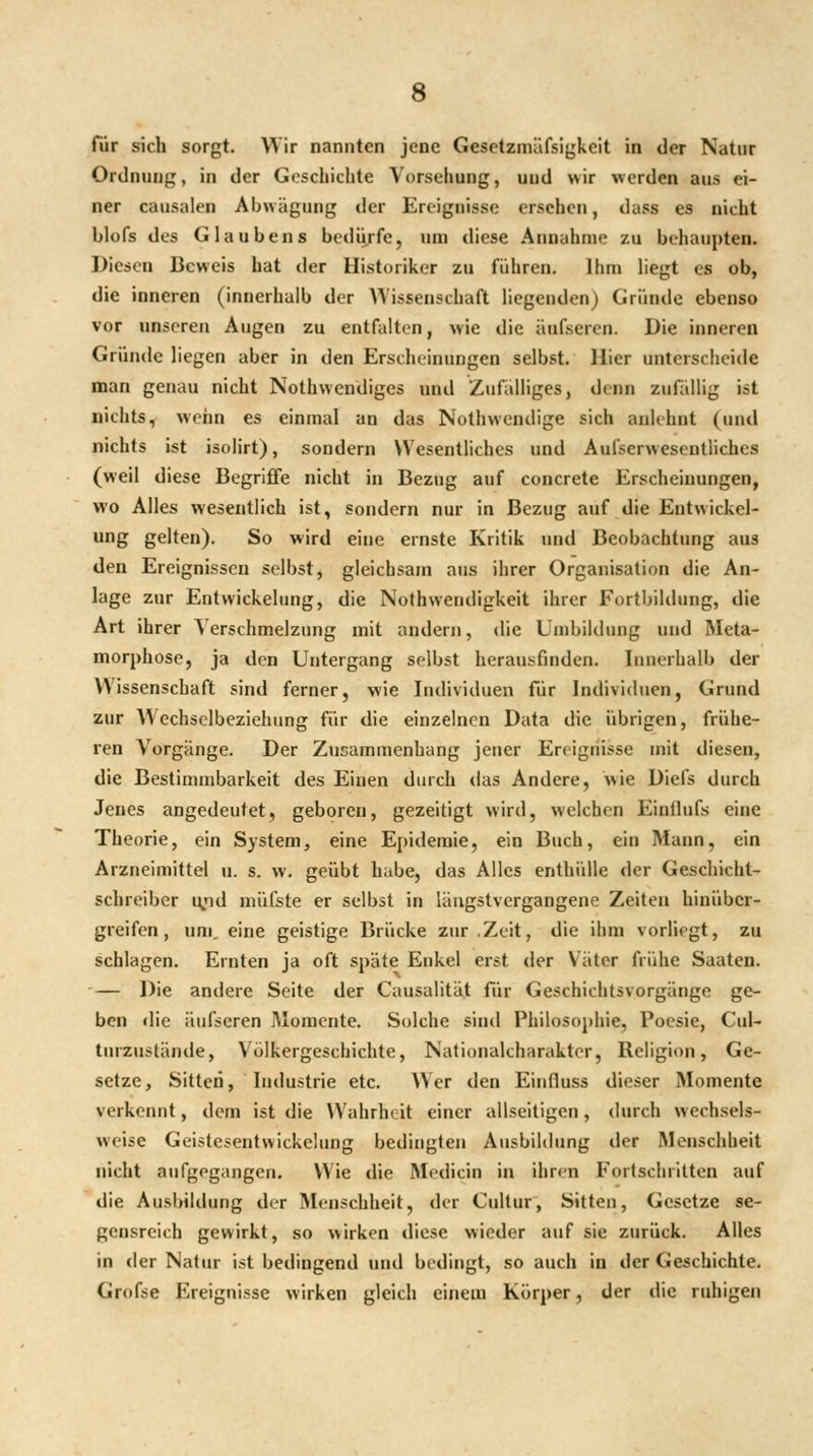 für sich sorgt. Wir nannten jene Gesctzmäfsigkeit in der Natur Ordnung, in der Geschichte Vorsehung, und wir werden aus ei- ner causalen Abwägung der Ereignisse ersehen, dass es nicht blofs des Glaubens bediirfe, um diese Annahme zu behaupten. Diesen Beweis hat der Historiker zu führen, llini Hegt es ob, die inneren (innerhalb der Wissenschaft Hegenden) Gründe ebenso vor unseren Augen zu entfalten, wie die äufseren. Die inneren Gründe liegen aber in den Erscheinungen selbst. Hier unterscheide man genau nicht Nothwendiges und Zufalliges, denn zufällig ist nichts, wenn es einmal an das Nothwendige sich anlehnt (und nichts ist isolirt), sondern Wesentliches und Aufserwesentliches (weil diese Begriffe nicht in Bezug auf concrete Erscheinungen, wo Alles wesentlich ist, sondern nur in Bezug auf die Entwickel- ung gelten). So wird eine ernste Kritik und Beobachtung aus den Ereignissen selbst, gleichsam aus ihrer Organisation die An- lage zur Entwickelung, die Nothwendigkeit ihrer Fortbildung, die Art ihrer Verschmelzung mit andern, die Umbildung und Meta- morphose, ja den Untergang selbst herausfinden. Innerhalb der Wissenschaft sind ferner, wie Individuen für Individuen, Grund zur Wechselbeziehung für die einzelnen Data die übrigen, frühe- ren Vorgänge. Der Zusammenhang jeuer Ereignisse mit diesen, die Bestimmbarkeit des Einen durch das Andere, wie Diefs durch Jenes angedeutet, geboren, gezeitigt wird, welchen Einflufs eine Theorie, ein System, eine Epidemie, ein Buch, ein Mann, ein Arzneimittel u. s. w. geübt habe, das Alles enthülle der Geschicht- schreiber lyid niüfste er selbst in läagstvergangene Zeiten hinüber- greifen, um, eine geistige Brücke zur .Zeit, die ihm vorliegt, zu schlagen. Ernten ja oft späte Enkel erst der Väter frühe Saaten. '— Die andere Seite der Causalität für Geschichtsvorgänge ge- ben die äufseren Momente. Solche sind Philosophie, Poesie, CuU tnrzustände, Völkergeschichte, Nationalcharakter, Religion, Ge- setze, Sitten, Industrie etc. Wer den Einfluss dieser Momente verkennt, dem ist die Wahrheit einer allseitigen, durch wechsels- weise Geistesentwickelung bedingten Ausbildung der Menschheit nicht aufgegangen. Wie die Medicin in ihren Fortschritten auf die Ausbildung der Menschheit, der Cullur, Sitten, Gesetze se- gensreich gewirkt, so wirken diese wieder auf sie zurück. Alles in der Natur ist bedingend und bedingt, so auch in der Geschichte. Grofse Ereignisse wirken gleich einem Körper, der die ruhigen