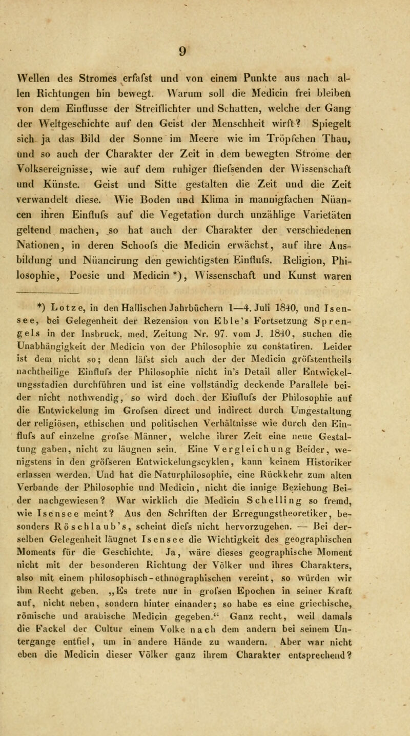 Wellen des Stromes erfafst und von einem Punkte aus nach al- len Richtungen hin bewegt. AN arum soll die Medicin frei bleiben von dem Einflüsse der Streiflichter und Schatten, welche der Gang der Weltgeschichte auf den Geist der Menschheit wirft? Spiegelt sich- ja das Bild der Sonne im Meere wie im Tröpfchen Thau, und so auch der Charakter der Zeit in dem bewegten Strome der Volksereignisse, wie auf dem ruhiger fliefsenden der Wissenschaft und Künste. Geist und Sitte gestalten die Zeit und die Zeit verwandelt diese. Wie Boden und Klima in mannigfachen Nuan- cen ihren Einflufs auf die Vegetation durch unzählige Varietäten geltend macheu, so hat auch der Charakter der verschiedenen Nationen, in deren Schoofs die Medicin erwächst, auf ihre Aus- bildung und Nüancirung den gewichtigsten Einflufs. Religion, Phi- losophie, Poesie und Medicin*), Wissenschaft und Kunst waren *) Lotze, in den HaIHschen Jahrbüchern 1—4. Juli 1840, und Isen- see, bei Gelegenheit der Rezension von Ebie's Fortsetzung Spren- geis in der Insbruck. med, Zeitung Nr. 97. vom J. 18-40, suchen die Unabhängigkeit der Medicin von der Philosophie zu con^atiren. Leider ist dem nicht so; denn läfst sich auch der der Medicin gröfstentheils nachtheilige Einflufs der Philosophie nicht in's Detail aller Kniwickel- ungsstadien durchführen und ist eine vollständig deckende Parallele bei- der nicht nothwendig, so wird doch, der Eiuflufs der Philosophie auf die Entwickelung im Grofsen direct und indirect durch Umgestaltung der religiösen, ethischen und politischen Verhältnisse wie durch den Ein- flufs auf einzelne grofse Männer, welche ihrer Zeit eine neue Gestal- tung gaben, nicht zu läugneu sein. Eine Vergleichung Beider, we- nigstens in den gröfseren Entwickelungscyklen, kann keinem Historiker erlassen werden. Und hat die Naturphilosophie, eine Rückkehr zum alten Verbände der Philosophie und Medicin, nicht die innige Beziehung Bei- der nachgewiesen? War wirklich die Medicin Sehe Hing so fremd, wie Isensee meint? Aus den Schriften der Erregungstheoretiker, be- sonders Röschlaub's, scheint diefs nicht hervorzugehen. — Bei der- selben Gelegenheit läugnet Isensee die Wichtigkeit des geographischen Moments für die Geschichte. Ja, wäre dieses geographische Moment nicht mit der besonderen Richtung der Völker und ihres Charakters, also mit einem philosophisch-ethnographischen vereint, so würden wir ihm Recht geben. „Es trete nur in grofsen Epochen in seiner Kraft auf, nicht neben, sondern hinter einander; so habe es eine griechische, römische und arabische Medicin gegeben. Ganz recht, weil damals die fackel der Cultur einem Volke nach dem andern bei seinem Un- tergange entfiel, um in andere Hände zu wandern, Aber war nicht eben die Medicin dieser Völker ganz ihrem Charakter entsprechend?