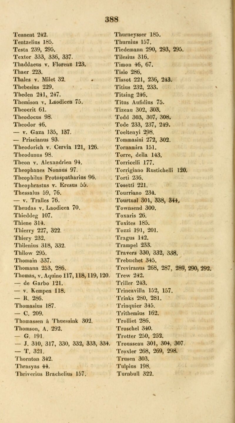 Tenneut 242. Tentzelius Ibö. Testa 239, 295. Textor 333, 336, 337. Thaddaeus v. Florenz 123. Thaer 223. Tbales v. Milet 32. Thebesius 229. Theden 241, 247. Themison v. Laodicea 75. Theocrit 61. Theodocus 98. Theodor 46. — V. Gaza 135, 137. — Priscianus 93. Theodorich v. Cervia 121, 126. Theodunus 98. Theon v. Alexandrieii 94, Theophanes Nonnus 97. Theophilus Protospatharius 96. Theophrastus v. Eresus 55. Thessalus 59, 76. — V. Tralles 76. Theudas v. Laodicea 70. Thieddeg 107. Thiene 314. Thierry 227, 322. Thiery 232. Thilenius 318, 332. Thilow 295. Thomain 337. Thomann 253, 286. Thomas, v. Aquino 117,118,119,120. — de Garbo 121. — V. Kempen 118. — R. 286. Thomasius 187. — C. 209. Thomassen ä Thuessink 302. Thomson, A, 292, — G. 191 — J, 310, 317, 330, 332, 333, 334. — T. 321. Thornton 342. Thrasyas 44. Thriverius Brachelius 157. Thurneysser 185. Thurnius 157. Ticdemann 290, 293, 295. Tilesius 316. Timon 46, 67. Tisio 286. Tissot 221, 236, 243. Titius 232, 233. Titsing 246. Titus Aufidius 75. Tizeau 302, 303. Todd 303, 307, 308. Tode 233, 237, 249. Toeltenyi 298. Tommasini 272, 302. Tornamira 151. Torre, della 143. Torriceili 177. Torrigiano Rustichelli 120. Torti 236. Tosetti 221. Tourriano 234. Tourtual 301, 338, 344. Townsend 300. Toxaris 26. Toxites 185. Tozzi 191, 201. Tragus 142. Trampel 233. Travers 330, 332, 338. Trebuchet 345. Treviranus 268, 287, 289, 290, 292. Trew 242. Triller 243. Trincavilla 152, 157. Trinks 2b0, 281. - Trinquier 345. Trithemius 162. Trolliet 286. Troschel 340, Trotter 250, 252. Trousseau 301, 304, 307. Troxler 268, 269, 298. Trusen 303. Tulpius 198. Turnbuil 322.