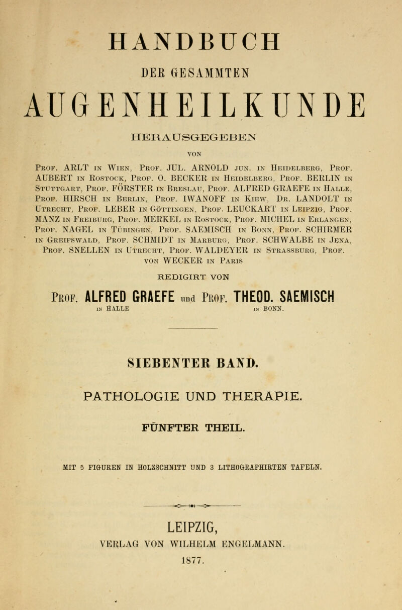 DEK GESAMMTEN AUGENHEILKUNDE HERAUSGEGEBEN VON Prof. ARLT in Wien, Prof. JUL. ARNOLD jun. in Heidelberg, Prof. AUBERT in Rostock, Prof. 0. BECKER in Heidelberg, Prof. BERLIN in Stuttgart, Prof. FÖRSTER in Breslau, Prof. ALFRED GRAEFE in Halle, Prof. HIRSCH in Berlin, Prof. IWANOFF in Kiew, Dr. LANDOLT in Utrecht, Prof. LEBER in Göttingen, Prof. LEUCKART in Leipzig, Prof. MANZ in Freiburg, Prof. MERKEL in Rostock, Prof. MICHEL in Erlangen, Prof. NAGEL in Tübingen, Prof. SAEMISCH in Bonn, Prof. SCHIRMER in Greifswald, Prof. SCHMIDT in Marburg, Prof. SCHWALBE in Jena, Prof. SNELLEN in Utrecht, Prof. WALDEYER in Strassburg, Prof. von WECKER in Paris REDIGIRT VON Prof. ALFRED GRAEFE „„d ?m. THEOD. SAEMISCH in HALLE in BONN. SIEBENTER BAND. PATHOLOGIE UND THERAPIE. FÜNFTER THEIL. MIT 5 FIGUREN IN HOLZSCHNITT UND 3 LITHOGRAPHIRTEN TAFELN. —C>—!•*—=3«-— LEIPZIG, VERLAG VON WILHELM ENGELMANN. 1877.