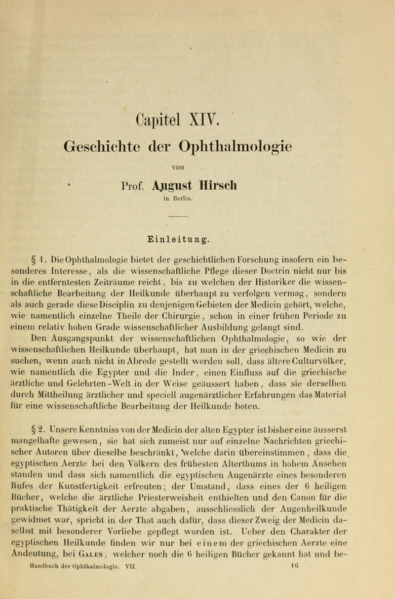 Capitel XIV. Geschichte der Ophthalmologie Prof. Ajigust Hirsch in Berlin. Einleitung. § 1. Die Ophthalmologie bietet der geschichtlichen Forschung insofern ein be- sonderes Interesse, als die wissenschaftliche Pflege dieser Doctrin nicht nur bis in die entferntesten Zeiträume reicht, bis zu welchen der Historiker die wissen- schaftliche Bearbeitung der Heilkunde überhaupt zu verfolgen vermag, sondern als auch gerade diese Disciplin zu denjenigen Gebieten derMedicin gehört, welche, wie namentlich einzelne Theile der Chirurgie, schon in einer frühen Periode zu einem relativ hohen Grade wissenschaftlicher Ausbildung gelangt sind. Den Ausgangspunkt der wissenschaftlichen Ophthalmologie, so wie der wissenschaftlichen Heilkunde überhaupt, hat man in der griechischen Medicin zu suchen, wenn auch nicht in Abrede gestellt werden soll, dass ältere Culturvölker, wie namentlich die Egypter und die Inder, einen Einfluss auf die griechische ärztliche und Gelehrten-Welt in der Weise geäussert haben, dass sie derselben durch Mittheilung ärztlicher und speciell augenärztlicher Erfahrungen das Material für eine wissenschaftliche Bearbeitung der Heilkunde boten. §2. Unsere Kenntniss von der Medicin der alten Egypter ist bisher eine äusserst mangelhafte gewesen, sie hat sich zumeist nur auf einzelne Nachrichten griechi- scher Autoren über dieselbe beschränkt, \velche darin übereinstimmen , dass die egyptischen Aerzle bei den Völkern des frühesten Alterthums in hohem Ansehen standen und dass sich namentlich die egyptischen Augenärzte eines besonderen Rufes der Kunstfertigkeit erfreuten; der Umstand, dass eines der 6 heiligen Bücher, welche die ärztliche Priesterweisheit enthielten und den Canon für die praktische Thätigkeit der Aerzte abgaben, ausschliesslich der Augenheilkunde gewidmet war, spricht in der That auch dafür, dass dieser Zweig derMedicin da- selbst mit besonderer Vorliebe gepflegt worden ist. Ueber den Charakter der egyptischen Heilkunde finden wir nur bei einem der griechischen Aerzte eine Andeutung, bei Galen, welcher noch die 6 heiligen Bücher gekannt hat und be- Handbuch der Ophthalmologie. VII. 16