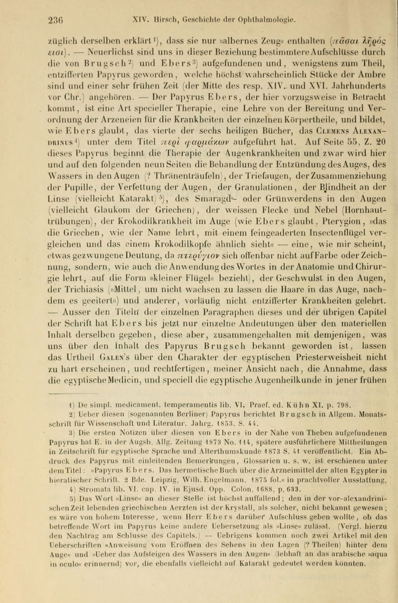 züglich derselben erklärt1), dass sie nur »albernes Zeug« enthalten hiäoai Xrjgög etat). — Neuerlichst sind uns in dieser Beziehung bestimmtere Aufschlüsse durch die von Brugsch2 und Ebers3) aufgefundenen und, wenigstens zum Theil, entzifferten Papyrus geworden, welche höchst wahrscheinlich Stücke der A.mbre sind und einer sehr frühen Zeit der Mitte des resp. XIV. und XVI. Jahrhunderts vor Chr.' angehören. — Der Papyrus Ebers, i\n hier vorzugsweise in Betracht kommt, ist eine Art specieller Therapie, eine Lehre von der Bereitung und Ver- ordnung der Arzeneien für die Krankheiten der einzelnen Körpertheile, und bildet, wie Ebers glaubt, d;is vierte der sechs heiligen Bücher, das Clemens Alexan- drinus4) unter dein Titel .hqi (jaqi.iay.tov aufgeführt hat. Auf Seite 55, Z. 20 dieses Papyrus beginnt die Therapie der Augenkrankheiten und zwar wird liier und auf den folgenden neun Seiten die Behandlung der Entzündung des Auges, des Wassers in den Augen (? Thränenträufeln , der Triefaugen, der Zusammenziehung der Pupille, der Verfettung der Augen, der Granulationen, der Blindheit an der Linse vielleicht Katarakt)5), des Smaragd»- oder Grünwerdens in den Augen [vielleicht Glaukom der Griechen), der weissen Flecke und Nebel (Hornhaut- trübungen), der Krokodilkrankheit im Auge (wie Ebers glaubt. Pterygion, »das die Griechen, wie der Name lehrt, mit einem feingeaderlen Inseetenflügel ver- gleichen und das einem Krokodilkopfe ähnlich sieht« —eine, wie mir scheint, etwas gezwungene Deutung, da nxBQvyiov sich offenbar nicht aufFarbe oder Zeich- nung, sondern, wie auch die Anwendung des Wortes in der Anatomie undChirur- gie lehrt, auf die Form »kleiner Flügel« bezieht), der Geschwulst in den Augen, der Trichiasis (»Mittel, um nicht wachsen zu lassen die Ilaare in das Auge, nach- dem es geeitert«) und anderer, vorläufig nicht entzifferter Krankheiten gelehrt. — Ausser den Titeln* der einzelnen Paragraphen dieses und der übrigen Capitel der Schrift hat Ebers bis jetzt nur einzelne Andeutungen über den materiellen Inhalt derselben gegeben, diese aber, zusammengehalten mit demjenigen, was uns über den Inhalt des Papyrus Brugsch bekannt geworden ist, lassen das Urlheil Galen's über den Charakter der egyplischen Priesterweisheit nicht zu hart erscheinen, und rechtfertigen, meiner Ansicht nach, die Annahme, dass die egyptischeMedicin, und speciell die egyplische Augenheilkunde in jener frühen •1) De simpl. raedicatnent. temperamentis üb. VI. Praef. cd. Kühn XI. p. 798. 2) Uebox diesen sogenannten Berliner) Papyrus berichtet Brugsch in Allgem. Monats- schrift für Wissenschaft und Literatur. Jahrg. 1853. S. 44. :i Die ersten Notizen über diesen von Ebers in der Nähe von Theben aufgefundenen Papyrus hat E. in derAugsb. Allg. Zeitung isth n<>. tu, spätere ausführlichere Mittbeilungen in Zeitschrift für egyptische Sprache und Alterthumskunde 1S73 S. 'ii veröffentlicht. Ein Ab- druck d«s Papyrus mit einleitenden Bemerkungen, Glossarien u. s. w. ist erschienen unter dem Titel: »Papyrus Ebers. Das hermetische Buch über die Arzneimittel der alten Egypterin hieratischer Schrift. 2 Bde. Leipzig, Wilh. Engelmann, 1875 Fol.« in prachtvoller Ausstattung. /, Stromata lil). VI. cap, IV. in Ejusd. <>|i|>. Colon. 1688, p. 633. 5) Das Wort »Linse« an dieser Stelle ist höchst auffallend; den in dervor-alexandrini- schenZeit lebenden griechischen Aerzten isi derKrystall, als solcher, nicht bekannt gewesen ; es wäre von hohem Interesse, wenn Herr Ebers darüber Aufschluss. geben wollte, ob das betreffende Wort im Papyrus keine andere Uebersetzung als Linse., zulässt. (Vergl. hierzu den Nachtrag am Sehhisse des Capitels.j Uebrigens kommen noch zwei Artikel mil den leiiei-rinitien »Anweisung vom Eröffnen des Sehens in den Lagen (?Theilen) hinter dem Vuge« und »Heber das Aufsteigen des Wassers in den Augena lebhaft an das arabische »aqua culo« erinnernd) vor, die ebenfalls vielleicht auf Katarakt gedeutet werden konnten.