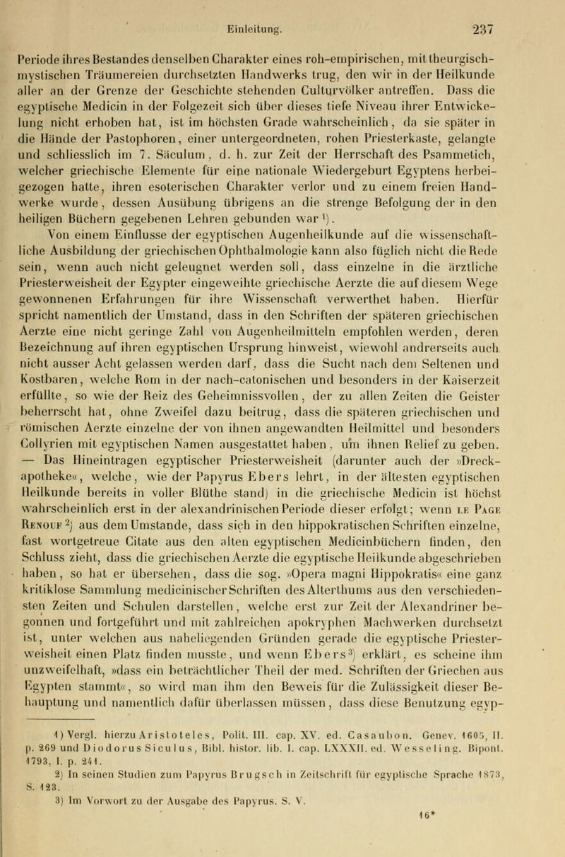 Periode ihres Bestandes denselben Charakter eines roh-empirischen, mittheurgisch- myslischen Träumereien durchsetzten Handwerks trug, den wir in der Heilkunde aller an der Grenze der Geschichte stehenden Cullurvölker antreffen. Dass die egyptische Medicin in der Folgezeit sich über dieses tiefe Niveau ihrer Entwicke- lung nicht erhoben hat, ist im höchsten Grade wahrscheinlich, da sie später in die Hände der Pastophoren, einer untergeordneten, rohen Priesterkaste, gelangte und schliesslich im 7. Säculum , d. h. zur Zeit der Herrschaft des Psammetich, welcher griechische Elemente für eine nationale Wiedergeburt Egyptens herbei- gezogen hatte, ihren esoterischen Charakter verlor und zu einem freien Hand- werke wurde, dessen Ausübung übrigens an die strenge Befolgung der in den heiligen Büchern gegebenen Lehren gebunden war l). Von einem Einflüsse der egyptischen Augenheilkunde auf die wissenschaft- liche Ausbildung der griechischen Ophthalmologie kann also füglich nicht die Rede sein, wenn auch nicht geleugnet werden soll, dass einzelne in die ärztliche Priesterweisheit der Egypter eingeweihte griechische Aerzte die auf diesem Wege gewonnenen Erfahrungen für ihre Wissenschaft verwerthet haben. Hierfür spricht namentlich der Umstand, dass in den Schriften der späteren griechischen Aerzte eine nicht geringe Zahl von Augenheilmitteln empfohlen werden, deren Bezeichnung auf ihren egyptischen Ursprung hinweist, wiewohl andrerseits auch nicht ausser Acht gelassen werden darf, dass die Sucht nach dem Seltenen und Kostbaren, welche Rom in der nach-catonischen und besonders in der Kaiserzeit erfüllte, so wie der Reiz des Geheimnissvollen, der zu allen Zeiten die Geister beherrscht hat, ohne Zweifel dazu beitrug, dass die späteren griechischen und römischen Aerzte einzelne der von ihnen angewandten Heilmittel und besonders Collyrien mit egyptischen Namen ausgestattet haben , um ihnen Relief zu geben. — Das Hineintragen egyptischer Priesterweisheit (darunter auch der «Dreck- apotheke«, welche, wie der Papyrus Ebers lehrt, in der ältesten egyptischen Heilkunde bereits in voller Blüthe stand) in die griechische Medicin ist höchst wahrscheinlich erst in der alexandrinischenPeriode dieser erfolgt; wenn le Page Renouf2j aus dem Umstände, dass sich in den hippokratischen Schriften einzelne, fast wortgetreue Citate aus den alten egyptischen Medicinbüchern finden, den Schluss zieht, dass die griechischen Aerzte die egyptische Heilkunde abgeschrieben haben, so hat er übersehen, dass die sog. »Opera magni Hippokratis« eine ganz kritiklose Sammlung medicinischer Schriften desAlterlhums aus den verschieden- sten Zeiten und Schulen darstellen , welche erst zur Zeil der Alexandriner be- gonnen und fortgeführt und mit zahlreichen apokryphen Machwerken durchsetzt ist, unter welchen aus naheliegenden Gründen gerade die egyptische Priesler- weisheit einen Platz finden mussle, und wenn Ebers3) erklärt, es scheine ihm unzweifelhaft, »dass ein beträchtlicher Theil der med. Schriften der Griechen aus Kgypten stammt«, so wird man ihm den Beweis für die Zulässigkeit dieser Be- hauptung und namentlich dafür überlassen müssen , dass diese Benutzung egyp- 1)Vergl. hierzu Aristoteles, Polit. III. cap. XV. ed. Casaubon. Genev. 160.., II. p. 269 und DiodorusSiculus, Bibl. histor. üb. I. eap. LXXXII. ed. We sse I i ng. Bipont. 1793, I. p. -241. 2) In seinen Studien zum Papyrus Brugsch in Zeitschrift für egyptische Sprache 1N73. S. 123. 3) Im Vorwort zu der Ausgabe des Papyrus. S. V. 16*