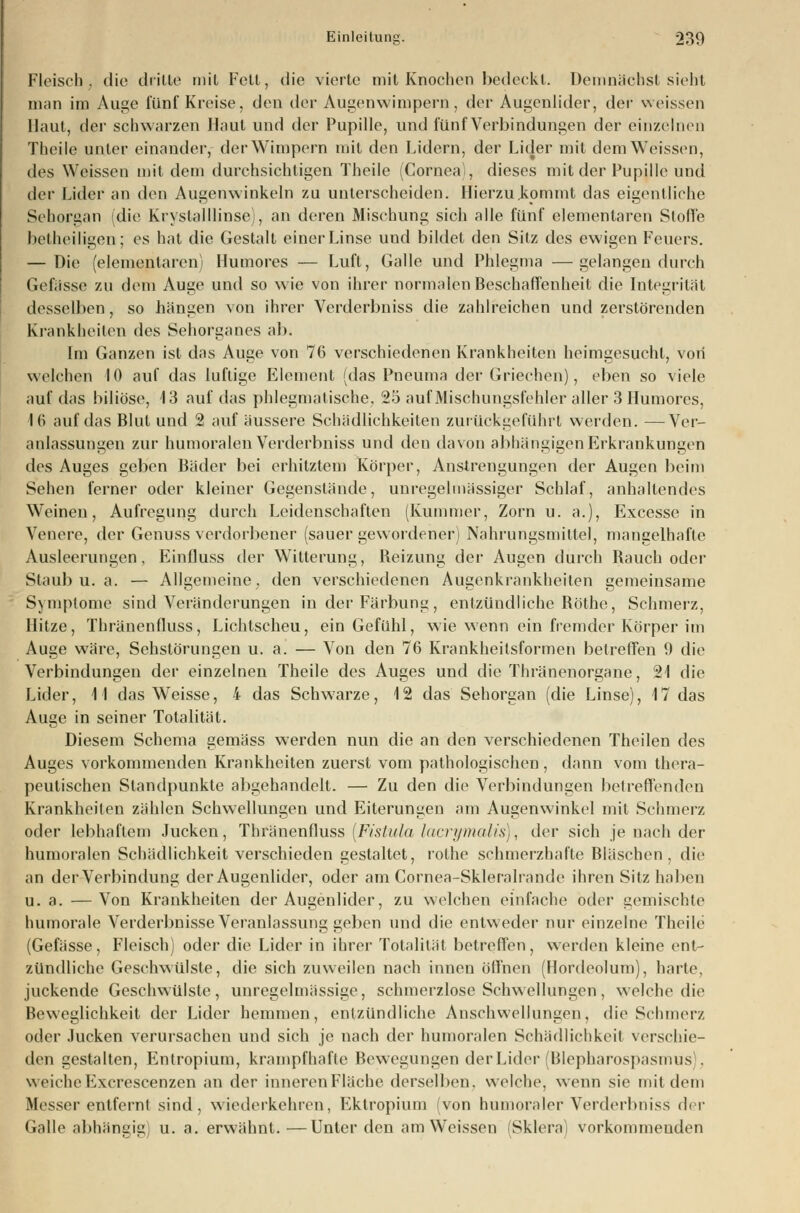 Fleisch, die drille mit Fell, die vierte mit Knochen bedeckt. Demnächst sieht man im Auge fünf Kreise, den der Augenwimpern, der Augenlider, der weissen Haut, der schwarzen Haut und der Pupille, und fünf Verbindungen der einzelnen Theile unter einander, der Wimpern mit den Lidern, der Lider mit dem Weissen, des Weissen mit dem durchsichtigen Theile (Cornea), dieses mit der Pupille und der Lider an den Augenwinkeln zu unterscheiden. Hierzu.kommt das eigentliche Sehorgan (die Krystalllinse), an deren Mischung sich alle fünf elementaren Slofle beiheiligen; es hat die Gestalt einer Linse und bildet den Sitz des ewigen Feuers. — Die (elementaren) Humores — Luft, Galle und Phlegma —gelangen durch Gefässe zu dem Auge und so wie von ihrer normalen Beschaffenheit die Integrität desselben, so hängen von ihrer Verderbniss die zahlreichen und zerstörenden Krankheiten des Sehorganes ab. Im Ganzen ist das Auge von 76 verschiedenen Krankheiten heimgesucht, von welchen 10 auf das luftige Element (das Pneuma der Griechen), eben so viele auf das biliöse, 13 auf das phlegmatische. 25 auf Mischungsfehler aller 3 Humores, 16 auf das Blut und 2 auf äussere Schädlichkeiten zurückgeführt werden. —Ver- anlassungen zur humoralen Verderbniss und den davon abhängigen Erkrankungen des Auges geben Bäder bei erhitztem Körper, Anstrengungen der Augen beim Sehen ferner oder kleiner Gegenstände, unregelmässiger Schlaf, anhaltendes Weinen, Aufregung durch Leidenschaften (Kummer, Zorn u. a.), Excesse in Venere, der Genuss verdorbener (sauer gewordener) Nahrungsmittel, mangelhafte Ausleerungen, Einfluss der Witterung, Beizung der Augen durch Bauch oder Staub u. a. — Allgemeine, den verschiedenen Augenkrankheiten gemeinsame Symptome sind Veränderungen in der Färbung, entzündliche Böthe, Schmerz, Hitze, Thränenfluss, Lichtscheu, ein Gefühl, wie wenn ein fremder Körper im Auge wäre, Sehstörungen u. a. — Von den 76 Krankheilsformen betreffen 0 die Verbindungen der einzelnen Theile des Auges und die Thränenorgane, 21 die Lider, 11 das Weisse, 4 das Schwarze, 12 das Sehorgan (die Linse), 17 das Auge in seiner Totalität. Diesem Schema gemäss werden nun die an den verschiedenen Theilen des Auges vorkommenden Krankheiten zuerst vom pathologischen, dann vom thera- peutischen Standpunkte abgehandelt. — Zu den die Verbindungen betreffenden Krankheiten zählen Schwellungen und Eiterungen am Augenwinkel mit Schmerz oder lebhaftem Jucken, Thränenfluss (Fistula lacrymalis), der sich je nach der humoralen Schädlichkeit verschieden gestaltet, rothe schmerzhafte Bläschen, die an der Verbindung der Augenlider, oder am Cornea-Skleralrande ihren Sitz haben u. a. —Von Krankheiten der Augenlider, zu welchen einfache oder gemischte humorale Verderbnisse Veranlassung geben und die entweder nur einzelne Theile (Gefässe, Fleisch) oder die Lider in ihrer Totalität betreffen, werden kleine ent- zündliche Geschwülste, die sich zuweilen nach innen öffnen (Hordeolum), harte, juckende Geschwülste, unregelmässige, schmerzlose Schwellungen, welche die Beweglichkeil der Lider hemmen, entzündliche Anschwellungen, die Schmer/. oder Jucken verursachen und sich je nach der humoralen Schädlichkeit verschie- den gestalten, Entropium, krampfhafte Bewegungen der Lider (Blepharospasmus . weicheExcrescenzen an der innerenFläche derselben, welche, wenn sie mit dem Messer entfernt sind, wiederkehren, Ektropium (von humoraler Verderbniss der Galle abhängig u. a. erwähnt.—Unter den am Weissen (Sklera) vorkommenden