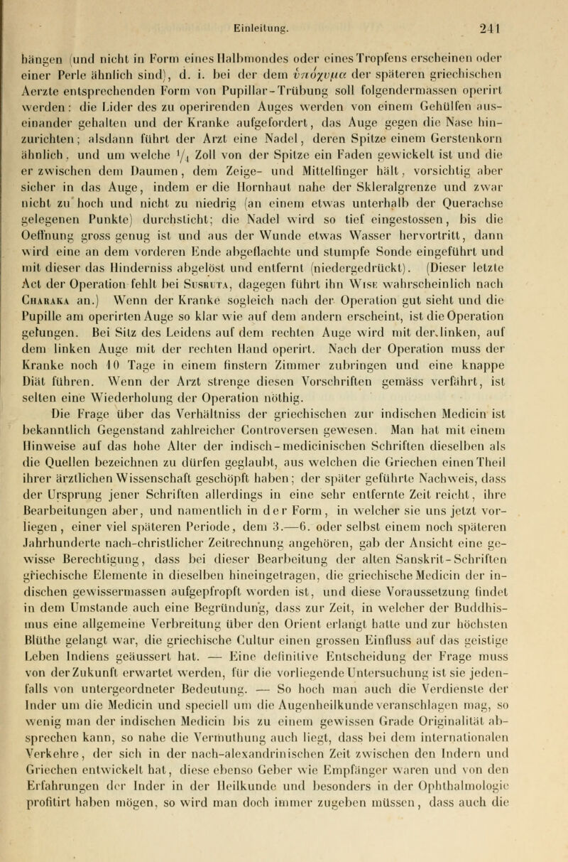 bangen (und nicht in Form eines Halbmondes oder eines Tropfens erscheinen oder einer Perle ähnlich sind), d. i. bei der dem vno%v/ita der spateren griechischen Aerzte entsprechenden Form von Papillär- Trübung soll folgendermassen operirt werden: die Lider des zu operirenden Auges werden von einem Gehülfen aus- einander gehalten und der Kranke aufgefordert, das Auge gegen die Nase hin- zurichten; alsdann führt der Arzt eine Nadel, deren Spitze einem Gerstenkorn ahnlich, und um welche y, Zoll von der Spitze ein Faden gewickelt ist und die er zwischen dem Daumen , dem Zeige- und Mittelfinger hält, vorsichtig aber sicher in das Auge, indem er die Hornhaut nahe der Skleralgrenze und zwar nicht zu hoch und nicht zu niedrig (an einem etwas unterhalb der Querachse gelegenen Punkte) durchsticht; die Nadel wird so tief eingestossen, bis die Oeffnung gross genug ist und aus der Wunde etwas Wasser hervortritt, dann wird eine an dem vorderen Ende abgeflachte und stumpfe Sonde eingeführt und mit dieser das Hinderniss abgelöst und entfernt (niedergedrückt). (Dieser letzte Act der Operation fehlt bei Susruta, dagegen führt ihn Wisi: wahrscheinlich nach Charaka an.) Wenn der Kranke sogleich nach der Operation gut sieht und die Pupille am operirten Auge so klar wie auf dem andern erscheint, ist die Operation gelungen. Bei Sitz des Leidens auf dem rechten Auge wird mit derdinken, auf dem linken Auge mit der rechten Hand operirt. Nach der Operation muss der Kranke noch 10 Tage in einem finstern Zimmer zubringen und eine knappe Diät führen. Wenn der Arzt strenge diesen Vorschriften gemäss verfährt, ist selten eine Wiederholung der Operation nöthig. Die Frage über das Verhältniss der griechischen zur indischen Medicin ist bekanntlich Gegenstand zahlreicher Conlroversen gewesen. Man hat mit einem Hinweise auf das hohe Alter der indisch-medicinischen Schriften dieselben als die Quellen bezeichnen zu dürfen geglaubt, aus welchen die Griechen einen Theil ihrer ärztlichen Wissenschaft geschöpft haben; der später geführte Nachweis, dass der Ursprung jener Schriften allerdings in eine sehr entfernte Zeit reicht, ihre Bearbeitungen aber, und namentlich in der Form, in welcher sie uns jetzt vor- liegen, einer viel späteren Periode, dem 3.—6. oder selbst einem noch späteren Jahrhunderte nach-christlicher Zeitrechnung angehören, gab der Ansicht eine ge- wisse Berechtigung, dass bei dieser Bearbeitung der alten Sanskrit-Schriften griechische Elemente in dieselben hineingetragen, die griechische Medicin der in- dischen gewissermassen aufgepfropft worden ist, und diese Voraussetzung findet in dem Umstände auch eine Begründung, dass zur Zeit, in welcher der Buddhis- mus eine allgemeine Verbreitung über den Orient erlangt hatte und zur höchsten Blüthe gelangt war, die griechische Cultur einen grossen Einfluss auf das geistige Leben Indiens geäussert hat. — Eine definitive Entscheidung der Frage muss von der Zukunft erwartet werden, für die vorliegende Untersuchung ist sie jeden- falls von untergeordneter Bedeutung. — So hoch man auch die Verdiensie der Inder um die Medicin und speciell um die Augenheilkunde veranschlagen mag, so wenig man der indischen Medicin bis zu einem gewissen Grade Originalität ab- sprechen kann, so nahe die Vernmlhnng auch liegt, dass bei dem internationalen Verkehre, der sich in der nach-alexandrinischen Zeit zwischen den Indern und Griechen entwickelt hat, diese ebenso Geber wie Empfänger waren und von den Erfahrungen der Inder in der Heilkunde und besonders in der Ophthalmologie profitirt haben mögen, so wird man doch immer zugeben müssen, dass auch die