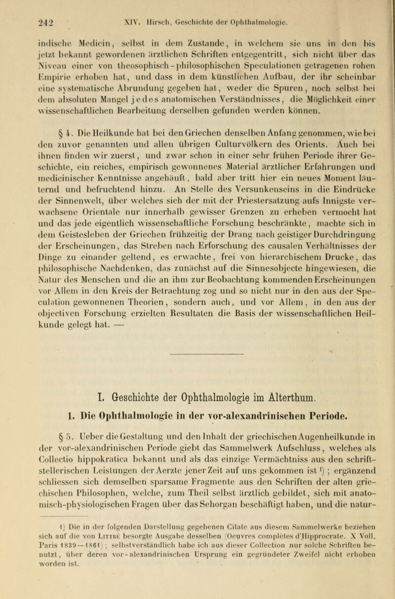 indische Medicin, selbst in dem Zustande, in welchem sie uns in den bis jetzt bekannt gewordenen ärztlichen Schriften entgegentritt, sich nicht ttber das Niveau einer von theosopbisch-philosophischen Speculationen getragenen rohen Empirie erhoben hat, und dass in dem künstlichen Aufbau, der ihr scheinbar eine systematische Abrundung gegeben hat, weder die Spuren, noch selbst bei dem absoluten Mangel jedes anatomischen Verständnisses, die Möglichkeit einer wissenschaftlichen Bearbeitung derselben gefunden werden können. § 4. Die Heilkunde h;it bei den Griechen denselben Anhing genommen, wie bei den zuvor genannten und allen übrigen Cullurvölkern des Orients. Auch bei ihnen linden wir zuerst, und /-war schon in einer sehr frühen Periode ihrer Ge- schichte, ein reiches, empirisch gewonnenes Material ärztlicher Erfahrungen und medicinischer Kenntnisse angehäuft, bald aber tritt hier ein neues Momenl läu- ternd und befruchtend hinzu. An Stelle des Versunkenseins in die Eindrücke der Sinnenwelt, über welches sich der mit der Prieslersatzung aufs Innigste ver- wachsene Orientale nur innerhalb gewisser Grenzen zu erheben vermocht hat und das jede eigentlich wissenschaftliche Forschung beschränkte, machte sich in dem Geistesleben der Griechen frühzeitig der Drang nach geistiger Durchdringung der Erscheinungen, das Streben nach Erforschung des causalen Verhältnisses der Dinge zu einander gellend, es erwachte, frei von hierarchischem Drucke, das philosophische Nachdenken, das zunächst auf die Sinnesobjecte hingewiesen, die Natur des Menschen und die an ihm zur Beobachtung kommenden Erscheinungen vor Allem in den Kreis der Betrachtung zog und so nicht nur in den aus der Spe- culation gewonnenen Theorien, sondern auch, und vor Allem, in den aus der objectiven Forschung erzielten Besultalen die Basis der wissenschaftlichen Heil- kunde gelegt hat. — I. G-eschichte der Ophthalmologie im Alterthum. 1. Die Ophthalmologie in der vor-alexandrinischen Periode. § •>. Ueber die Gestaltung und den Inhalt der griechischen Augenheilkunde in der vor-alexandrinischen Periode giebt das Sammelwerk Aufschluss, welches als Collectio hippokratica bekannt und als das einzige Vermächtniss aus den schrift- stellerischen Leistungen der Aerzte jener Zeit auf uns gekommen ist') ; ergänzend schliessen sich demselben sparsame Fragmente aus den Schriften der alten grie- chischen Philosophen, welche, zum Theil selbst ärztlich gebildet, sich mit anato- misch-physiologischen Fragen über das Sehorgan beschäftigt haben, und die natur- 1) Die in der folgenden Darstellung gegebenen Citate aus diesem Sammelwerke beziehen sich auf die von Littiu: besorgte Ausgabe desselben (Oeuvres completes d'JHipprocrate. \ Voll. Paris 1839 — 1861) ; selbstverständlich habe ich aus dieser Colleetion nur solche Schriften be- nutzt, über deren vor-alexandrinischen Ursprung ein gegründeter Zweifel nicht erhoben worden ist.