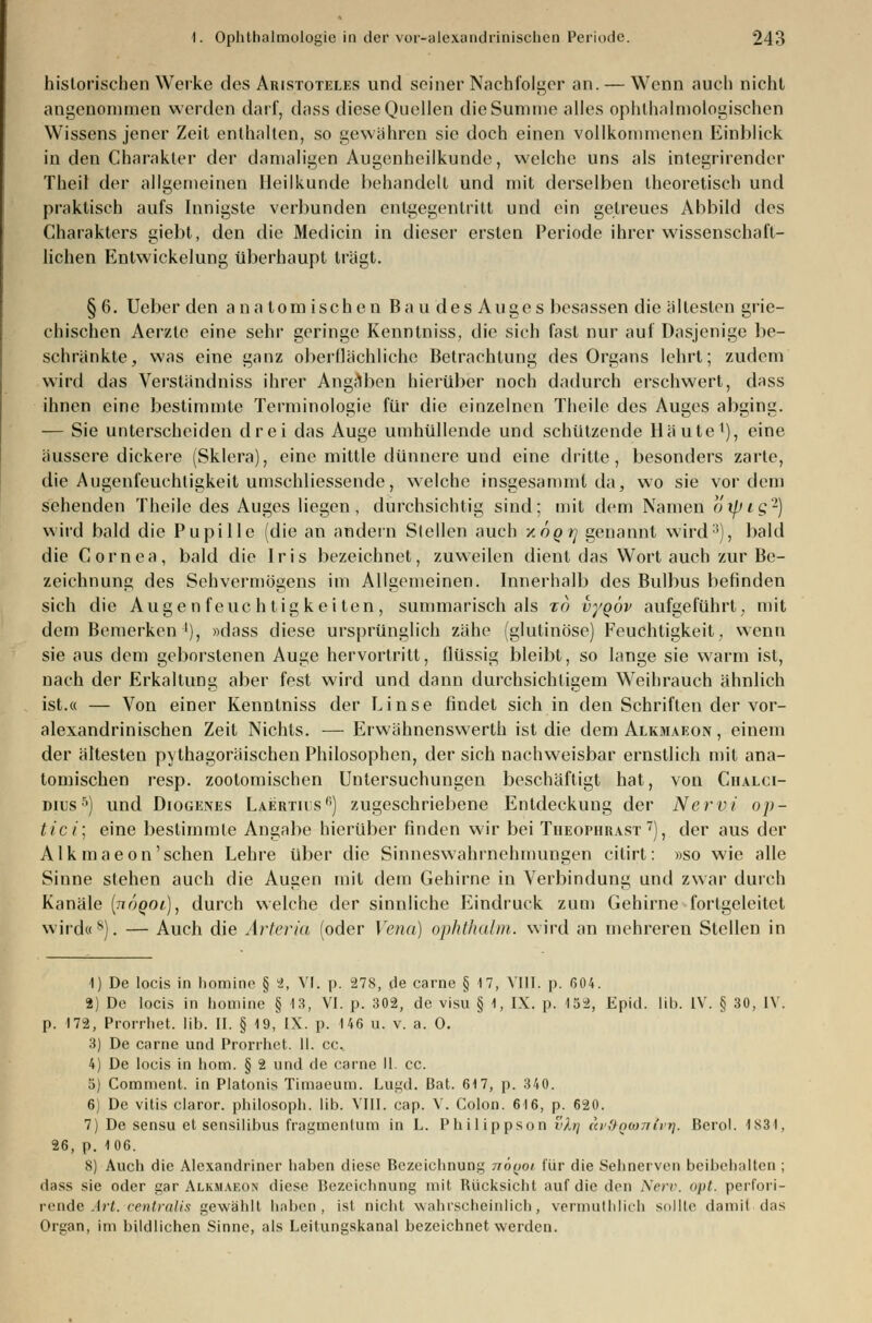 historischen Werke des Aristoteles und seiner Nachfolger an. — Wenn auch nicht angenommen werden darf, dass diese Quellen die Summe alles ophthalmologischen Wissens jener Zeit enthalten, so gewähren sie doch einen vollkommenen Einblick in den Charakter der damaligen Augenheilkunde, welche uns als integrirender Theil der allgemeinen Heilkunde behandelt und mit derselben theoretisch und praktisch aufs Innigste verbunden entgegentritt und ein getreues Abbild des Charakters giebt, den die Medicin in dieser ersten Periode ihrer wissenschaft- lichen Entwickelung überhaupt trägt. §6. Ueber den anatomischen Bau des Auges besassen die ältesten grie- chischen Aerzle eine sehr geringe Kenntniss, die sich fast nur auf Dasjenige be- schränkte, was eine ganz oberflächliche Betrachtung des Organs lehrt; zudem wird das Verständniss ihrer Angilben hierüber noch dadurch erschwert, dass ihnen eine bestimmte Terminologie für die einzelnen Theile des Auges abging. — Sie unterscheiden drei das Auge umhüllende und schützende Häute1), eine äussere dickere (Sklera), eine mittle dünnere und eine dritte, besonders zarte, die Augenfeuchtigkeit umschliessende, welche insgesammt da, wo sie vordem sehenden Theile des Auges liegen, durchsichtig sind; mit dem Namen öxpig2) wird bald die Pupille (die an andern Stellen auch xögrj genannt wird5), bald die Cornea, bald die Iris bezeichnet, zuweilen dient das Wort auch zur Be- zeichnung des Sehvermögens im Allgemeinen. Innerhalb des Bulbus befinden sich die Augenfeuch tigkei ten, summarisch als zo vyQÖv aufgeführt, mit dem Bemerken'), »dass diese ursprünglich zähe (glutinöse) Feuchtigkeit, wenn sie aus dem geborstenen Auge hervortritt, flüssig bleibt, so lange sie warm ist, nach der Erkaltung aber fest wird und dann durchsichtigem Weihrauch ähnlich ist.« — Von einer Kenntniss der Linse findet sich in den Schriften der vor- alexandrinischen Zeit Nichts. — Erwähnenswerth ist die dem Alkmaeon , einem der ältesten pythagoräischen Philosophen, der sich nachweisbar ernstlich mit ana- tomischen resp. zootomischen Untersuchungen beschäftigt hat, von Chalci- dius5) und Diogenes Laertrs0) zugeschriebene Entdeckung der Nervi op- tici; eine bestimmte Angabe hierüber finden wir bei Theophrast 7), der aus der Alk maeon'sehen Lehre über die Sinneswahrnehmungen citirt: »so wie alle Sinne stehen auch die Augen mit dem Gehirne in Verbindung und zwar durch Kanäle (tiüqol), durch welche der sinnliche Eindruck zum Gehirne forlgeleitet wirdo8). — Auch die Arieria (oder Vena) ophthalm. wird an mehreren Stellen in 1) De locis in homine § 2, VI. p. 278, de carne § 17, VIII. p. 604. 2) De locis in homine § 13, VI. p. 302, de visu § 1, IX. p. 152, Epid. lili. IV. § 30, IV. p. 172, Prorrhet, lib. II. § 19, IX. p. 146 u. v. a. 0. 3) De carne und Prorrhet. II. cc. 4) De locis in hom. § 2 und de carne II. cc. 5) Comment. in Piatonis Timaeum. Lugd. Bat. 617, p. 340. 6) De vitis claror. philosoph. lib. VIII. cap. V. Colon. 616, p. 620. 7) De sensu et sensilibus fragmenlum in L. Philippson vh] av&Qwntvr). ßcrol. 1834, 26, p. 106. 8) Auch die Alexandriner haben diese Bezeichnung nbyoi für die Sehnerven beibehalten ; ihiss sie oder gar Alkmaeon diese Bezeichnung mit Rücksicht auf die den Nerv, opt. perfori- r ende Art. centralis gewählt haben, ist niebt wahrscheinlich, vermuthlicb sollte damit das Organ, im bildlichen Sinne, als Leitungskanal bezeichnet werden.