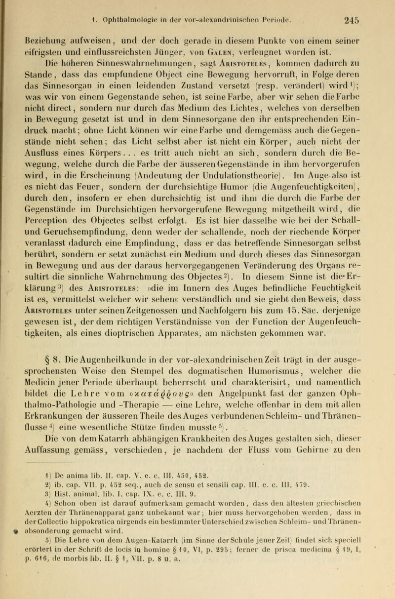 Beziehung aufweisen, und der doch gerade in diesem Punkte von einem seiner eifrigsten und einflussreichsten Jünger, von Galen, verleugnet worden ist. Die höheren Sinneswahrnehmungen, sagt Aristoteles, kommen dadurch zu Stande, dass das empfundene Object eine Bewegung hervorruft, in Folge deren das Sinnesorgan in einen leidenden Zustand versetzt (resp. verändert) wird1); was wir von einem Gegenstande sehen, ist seine Farbe, aber wir sehen die Farbe nicht direct, sondern nur durch das Medium des Lichtes, welches von derselben in Bewegung gesetzt ist und in dem Sinnesorgane den ihr entsprechenden Kin- druck macht; ohne Licht können wir eine Farbe und demgemäss auch die Gegen- stände nicht sehen; das Licht selbst aber ist nicht ein Körper, auch nicht der Ausfluss eines Körpers ... es tritt auch nicht an sich, sondern durch die Be- wegung, welche durch die Farbe der äusseren Gegenstände in ihm hervorgerufen wird, in die Erscheinung (Andeutung der Undulationstheorie). Im Auge also ist es nicht das Feuer, sondern der durchsichtige Humor (die Augenfeuchtigkeiten), durch den, insofern er eben durchsichtig ist und ihm die durch die Farbe der Gegenstände im Durchsichtigen hervorgerufene Bewegung mitgetheilt wird, die Perception des Objectes selbst erfolgt. Es ist hier dasselbe wie bei der Schall- und Geruchsempfindung, denn weder der schallende, noch der riechende Körper veranlasst dadurch eine Empfindung, dass er das betreffende Sinnesorgan selbst berührt, sondern er setzt zunächst ein Medium und durch dieses das Sinnesorgan in Bewegung und aus der daraus hervorgegangenen Veränderung des Organs re- sultirt die sinnliche Wahrnehmung des Objectes2). In diesem Sinne ist die*Er- klärung3) des Aristoteles: «die im Innern des Auges befindliche Feuchtigkeit ist es, vermittelst welcher wir sehen« verständlich und sie giebt den Beweis, dass Aristoteles unter seinen Zeitgenossen und Nachfolgern bis zum 15. Säe. derjenige gewesen ist, der dem richtigen Verständnisse von der Function der Augenfeuch- tigkeiten, als eines dioptrischen Apparates, am nächsten gekommen war. § 8. Die Augenheilkunde in der vor-alexandrinischen Zeit trägt in der ausge- sprochensten Weise den Stempel des dogmatischen Humorismus, welcher die Medicin jener Periode überhaupt beherrscht und charaklerisirt, und namentlich bildet die Lehre vom uara^oDg« den Angelpunkt fast der ganzen Oph- thalmo-Pathologie und -Therapie — eine Lehre, welche offenbar in dem mit allen Erkrankungen der äusseren Theile des Auges verbundenen Schleim- und Thränen- flusse4) eine wesentliche Stütze finden musste5). Die von dem Katarrh abhängigen Krankheiten des Auges gestalten sich, dieser Auffassung gemäss, verschieden, je nachdem der Fluss vom Gehirne zu den 1) De anima üb. II. cap. V. e. c. III. 450, 452. 2) ib. cap. VII. p. 452 seq., auch de sensu et sensili cap. III. e. c. III. 479. 3) Mist, animal. Hb. I. cap. IX. e. c. III. 9. 4) Schon oben ist darauf aufmerksam gemacht worden , dass den ältesten griechischen Aerzten der Thränenapparat ganz unbekannt war; hier muss hervorgehoben werden, dass in derCollectio hippokratica nirgendsein bestimmter Unterschied zwischen Schleim- undThränen- absonderung gemacht wird. 5) Die Lehre von dem Augen-Katarrh (im Sinne derSchule jener Zeit) findet sich speciell erörtert in der Schrift de locis in nomine § 10, VI, p. 295; ferner de prisca mediana § 19, I.