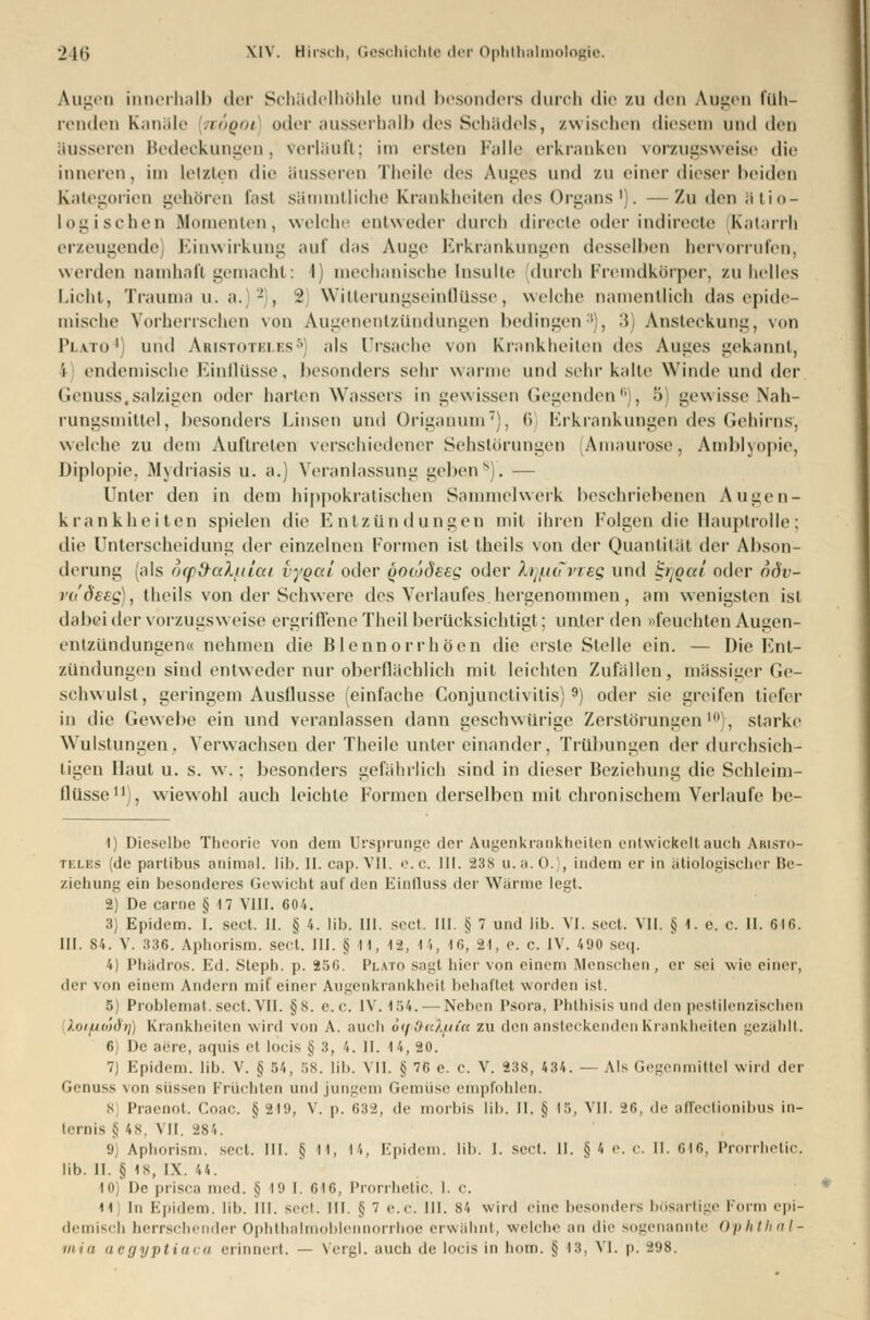 Augen innerhalb der Schädelhöhle und besonders durch die zu den Augen füh- renden Kanäle noQOi oder ausserhalb des Schädels, /.wischen diesem und den äusseren Bedeckungen, verläuft; im ersten Falle erkranken vorzugsweise die inneren, im Letzten dir äusseren Theile des Auges und zu einer dieser beiden Kategorien gehären fast sämmtliche Krankheiten des Organs1). —Zu dm ätio- logischen Momenten, welche entweder durch direcle oder indirecte Katarrh erzeugende Einwirkung auf das Auge Erkrankungen desselben hervorrufen, werden namhaft gemacht: I) mechanische Insulte durch Fremdkörper, zuhelles Licht, Trauma u. a. - , 2 Witterungseinflüsse, welche namentlich das epide- mische Vorherrschen von Augenentzündungen bedingen3), 3) Ansteckung, von Pi.ato'I und Aristoteles5] als Ursache von Krankheilen des Auges gekannt, i endemische Einflüsse, besonders sehr warme und sehr kalte Winde und der Genuss,salzigen oder harten Wassers in gewissen Gegenden6), 5) gewisse Nah- rungsmittel, besonders Linsen und Origanum7), 6 Erkrankungen des Gehirns, welche zu dein Auftreten verschiedener Sehstörungen 'Amaurose, Amblyopie, Diplopie. Mydriasis u. a.) Veranlassung geben8). — Unter den in dem hippokratischen Sammelwerk beschriebenen Augen- krankheiten spielen die Entzündungen mit ihren Folgen die Hauptrolle; die Unterscheidung der einzelnen Formen ist theils von der Quantität der Abson- derung (als mpd-aluiai vygai oder gotüdsEg oder h^iuviEg und SflQai oder odv- ra'ÖEEg), theils von der Schwere des Verlaufes.hergenommen, am wenigsten ist dabei der vorzugsweise ergriffene Theil berücksichtigt; unter den »feuchten Augen- entzündungen« nehmen die Blennorrhoen die erste Stelle ein. — Die Ent- zündungen sind entweder nur oberflächlich mit leichten Zufällen, massiger Ge- schwulst, geringem Ausflusse (einfache Conjunctivitis}9) oder sie greifen tiefer in die Gewebe ein und veranlassen dann geschwürige Zerstörungen10), starke Wulstungen, Verwachsen der Theile unter einander, Trübungen der durchsich- tigen Haut u. s. w.; besonders gefährlich sind in dieser Beziehung die Schleim- flüsse11), wiewohl auch leichte Formen derselben mit chronischem Verlaufe be- 1) Dieselbe Theorie von dein Ursprünge der Augenkrankheiten entwickelt auch Aristo- teles (de partibus animal. üb. II. cap. VII. e.c. III. 238 u.a. 0.), indem er in ätiologischer Be- ziehung ein besonderes Gewicht auf den Einfluss der Wärme legt. 2) De carne § 17 VIII. 604. 3) Epidem. I. sect. II. § 4. lib. III. sect. III. § 7 und lib. VI. sect, VII. § 1. e. c. II. 646. III. 84. V. 336. Aphorism. sect. III. §11, 12, 14, 16, 21, e. c. IV. 490 seq. 4) Phädros. Ed. Stepb. p. 25G. PlATO sagt hier von einem Menschen, er sei wie einer, der von einem Andern mit einer Augenkrankheit behaftet worden ist. 5) Problemat. seil. VII. §8. e.<\ IV. 154.—-Neben Psora, Phthisis und den pestilenzischen ).oi[j.o')di]) Krankheiten wird von A. auch 6ip&a7.u£a zu den ansteckenden Krankheiten gezählt. 6) De aere, aquis et loeis § 3, 4. II. 14, 20. 7) Epidem. lib. V. § 54, 58. lib. VII. § 76 e. e. V. 238, 434. — Als Gegenmittel wird der Genuss von süssen Früchten und jungem Gemüse empfohlen. 8 Praenot. Coac. § 219, V. p. 632, de morbis lib. II. § 15, VII. 26, de affectionibus in- ternis § 48, VII. 284. 9] Aphorism. sect. III. § 11, 14, Epidem. lib. I. sect. II. §4 e.c. II. 616, Prorrhetic. üb. II. § 18, IX. 44. 10) De prisca med. ij 19 I. 616, Prorrhetic. I. c. H In Epidem. lil>. III. sect. HI. § 7 e.c. m. 84 wird eine besonders bösartige Form epi- demisch herrschender Ophthalmoblennorrhoe erwähnt, welche an dir sogenannte Ophthal-