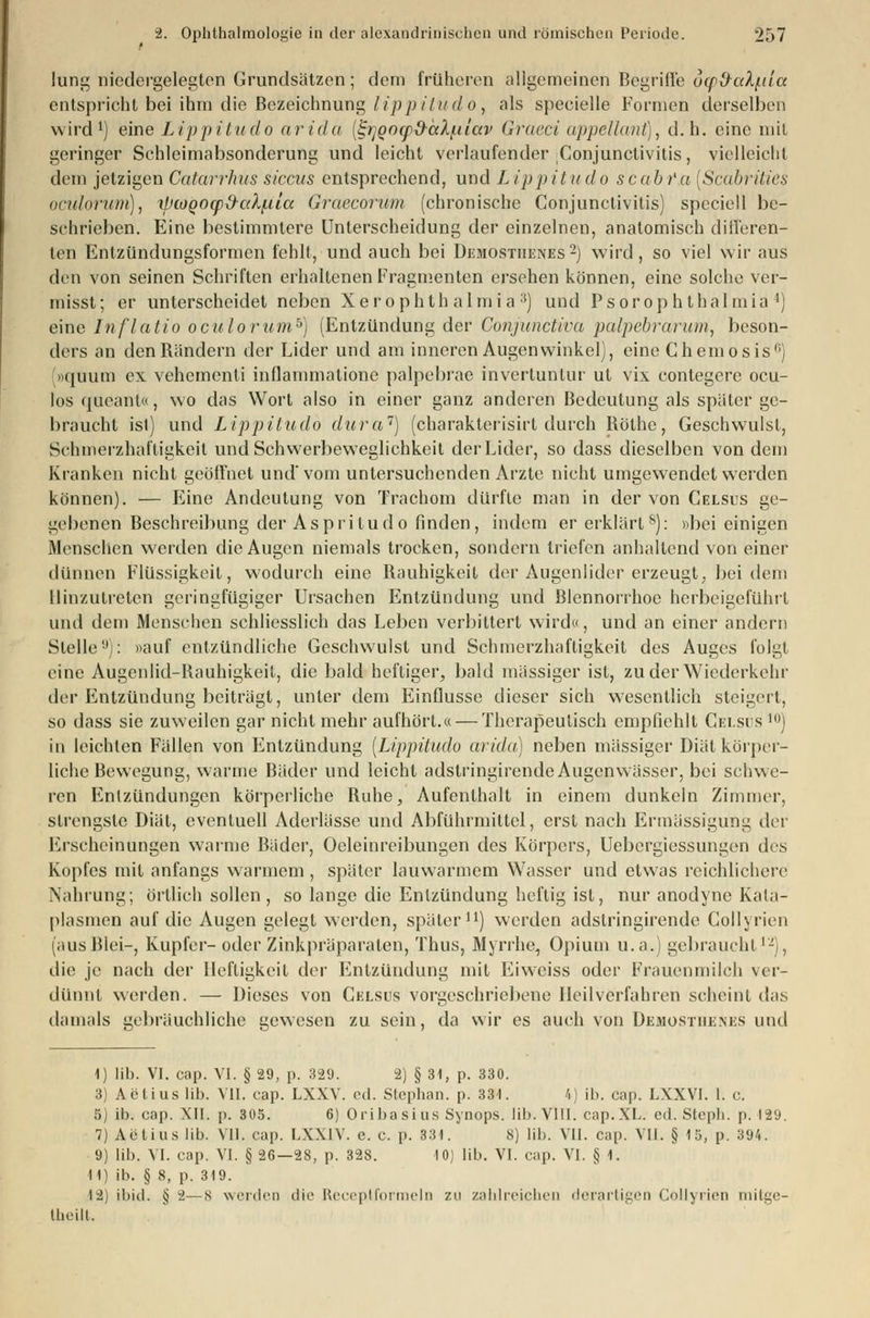 lung niedergelegten Grundsätzen; dem früheren allgemeinen Begriffe dop&aX(.tia entspricht bei ihm die Bezeichnung lippitudö, als specielle Formen derselben wird1) eine Lippitudö arida (StjQocp&äl/iitav Graeci appellant), d.h. eine mit geringer Schleimabsonderung und leicht verlaufender Conjunctivitis, vielleicht dem jetzigen Catarrhus siccus entsprechend, und Lippitudö scabfa [Scabrities oculorum), xlnoQoqi^c(Xj.iia Graecorum (chronische Conjunctivitis) speciell be- schrieben. Eine bestimmtere Unterscheidung der einzelnen, anatomisch differen- ten Entzündungsformen fehlt, und auch bei Demostiienes2) wird, so viel wir aus den von seinen Schriften erhaltenen Fragmenten ersehen können, eine solche ver- misst; er unterscheidet neben Xerophthalmia 3) und Psorophthalmia4) eine Inflatio oculorum6) (Entzündung der Conjunctiva palpebrarum, beson- ders an den Rändern der Lider und am inneren Augenwinkel), eine Chemosis11; »quum ex vehementi inflammatione palpebrae invertuntur ut vix contegere ocu- los queant«, wo das Wort also in einer ganz anderen Bedeutung als später ge- braucht ist) und Lippitudö dura1) (charakterisirt durch Röthe, Geschwulst, Schmerzhaltigkeit und Schwerbeweglichkeit der Lider, so dass dieselben von dem Kranken nicht geöffnet und'vom untersuchenden Arzte nicht umgewendet werden können). — Eine Andeutung von Trachom dürfte man in der von Celsus ge- gebenen Besclu'eibung der Aspri tudo finden, indem er erklärt8): »bei einigen Menschen werden die Augen niemals trocken, sondern triefen anhaltend von einer dünnen Flüssigkeit, wodurch eine Rauhigkeit der Augenlider erzeugt, bei dem Hinzutreten geringfügiger Ursachen Entzündung und Blennorrhoe herbeigeführt und dem Menschen schliesslich das Leben verbittert wird«, und an einer andern Stelle9): »auf entzündliche Geschwulst und Schmerzhaftigkeit des Auges folgt eine Augenlid-Rauhigkeit, die bald heftiger, bald massiger ist, zu der Wiederkehr der Entzündung beiträgt, unter dem Einflüsse dieser sich wesentlich steigert, so dass sie zuweilen gar nicht mehr aufhört.« — Therapeutisch empfiehlt Celsus l0) in leichten Fällen von Entzündung [Lippitudö arida) neben massiger Diät körper- liche Bewegung, warme Bäder und leicht adstringirendeAugenwässer, bei schwe- ren Entzündungen körperliche Buhe, Aufenthalt in einem dunkeln Zimmer, strengste Diät, eventuell Aderlässe und Abführmittel, erst nach Ermässigung der Erscheinungen warme Bäder, Oeleinreibungen des Körpers, Uebergiessungen des Kopfes mit anfangs warmem , später lauwarmem Wasser und etwas reichlichere Nahrung; örtlich sollen, so lange die Entzündung heftig ist, nur anodyne Kala- plasmen auf die Augen gelegt werden, später11) werden adstringirende Collyrien (ausBlei-, Kupfer- oder Zinkpräparaten, Thus, Myrrhe, Opium u.a.) gebraucht12), die je nach der Heftigkeit der Entzündung mit Eiweiss oder Frauenmilch ver- dünnt werden. — Dieses von Celsus vorgeschriebene Heilverfahren scheint das damals gebräuchliche gewesen zu sein, da wir es auch von Demostiie.nes und 1) lib. VI. cap. VI. § 29, p. 329. 2) § 31, p. 330. 3) Aetius lib. VII. cap. LXXV. od. Stephan, p. 331. 4) ib. cap. LXXV1. 1. c. 5) ib. cap. XII. p. 305. 6) Oribasins Synops. lib. VIII. cap.XL. cd. Steph. p. 129. 7) Aetius üb. VII. cap. LXX1V. c. c. p. 331. 8) lib. VII. cap. VII. § 15, p. 394. 9) lib. VI. cap. VI. § 26—28, p. 328. 10) lib. VI. cap. VI. § 1. 11) ib. § 8, p. 319. i%) ibid. § 2—s werden die Receptformeln zu zahlreichen derartigen Collyrien mitge- l.