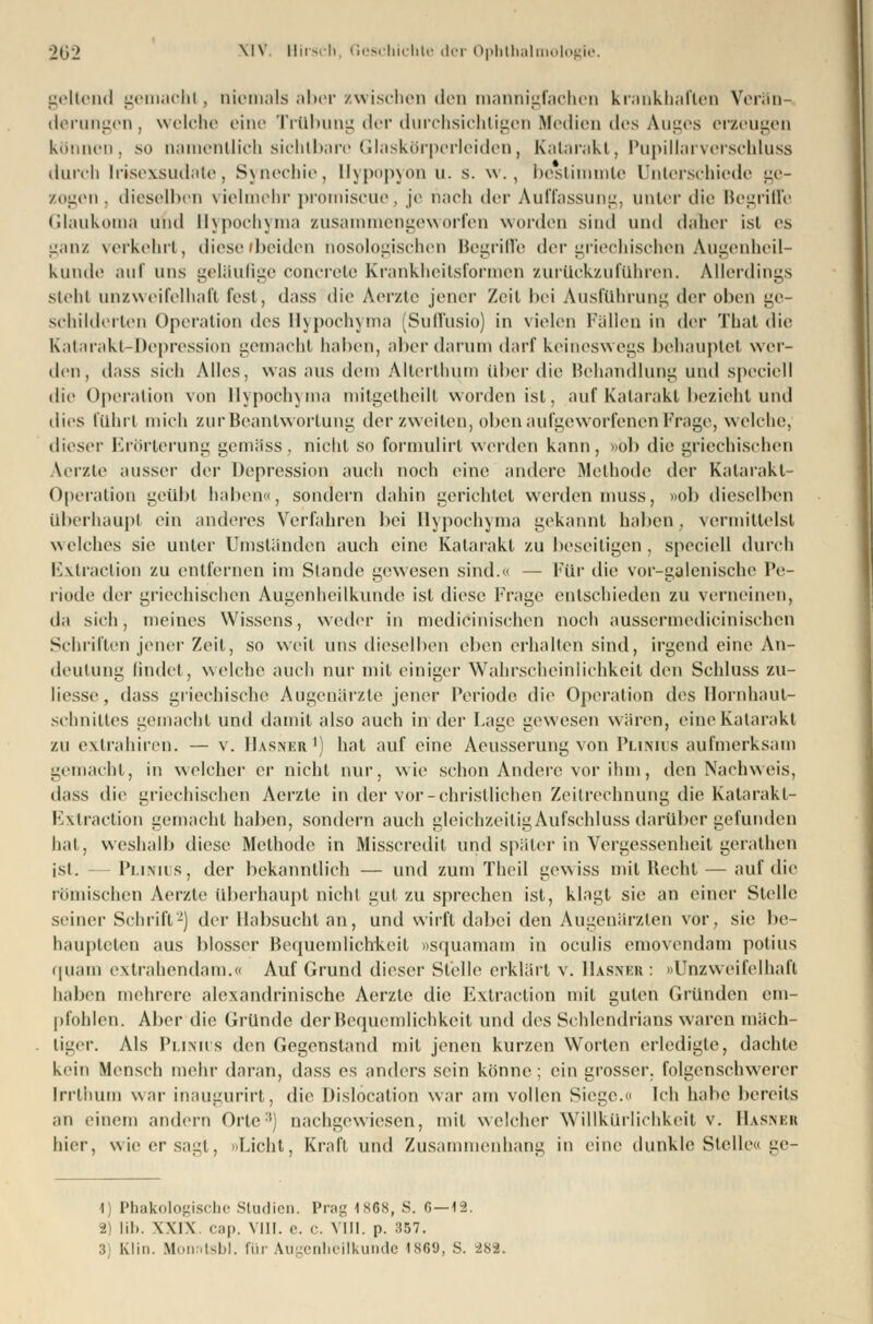 geltend gemacht, niemals aber zwischen den mannigfachen krankhaften Verän- derungen, welche eine Trübung der durchsichtigen Medien des Auges erzeugen können, so namentlich sichtbare Glaskörperleiden, Katarakt, Pupillarverschluss durch Irisexsudate, Synechie, Hypopyon u. s. w., bestimmte Unterschiede ge- zogen, dieselben vielmehr promiscue, je nach der Auffassung, unter die Begriffe Glaukoma und Hypochyma zusammengeworfen worden sind und daner ist os ganz verkehrt, diese (beiden nosologischen Begriffe der griechischen Augenheil- kunde auf uns geläufige concreto Krankheitsformen zurückzuführen. Allerdings siehi unzweifelhaft fest, dass die Aerzte jener Zeit bei Ausführung der oben ge- schilderten Operation des Hypochyma (Suffusio) in vielen Fällen in der Thal die Katarakt-Depression gemacht haben, aber darum darf keineswegs behauptel wer- den, dass sieh Alles, was aus dem Allerlhum über die Behandlung und speciell die Operation von Hypochyma mitgetheill worden ist, auf Katarakt bezieht und dies führt mich zur Beantwortung der zweiten, oben aufgeworfenen Frage, welche, dieser Erörterung gemäss, nicht so formulirt werden kann, »ol> die griechischen Aerzte ausser i\vv Depression auch noch eine andere Methode der Katarakt- Operation geübl haben», sondern dahin gerichtet werden muss, »ob dieselben überhaupt ein anderes Verfahren bei Hypochyma gekannt haben, vermittelst welches sie unter Umständen auch eine Katarakt zu beseitigen, speciell durch Extraclion zu entfernen im Stande gewesen sind. — Für die vor-galenische Pe- riode der griechischen Augenheilkunde ist diese Frage entschieden zu verneinen, da sich, meines Wissens, weder in medizinischen noch ausscrmedicinischcn Schrillen jener Zeil, so weit uns dieselben eben erhalten sind, irgend eine An- deutung findet, welche auch nur mit einiger Wahrscheinlichkeit den Schluss zu- liesse, dass griechische Augenärzte jener Periode die Operation des Hornhaut- schniltes gemacht und damit also auch in der Lage gewesen wären, eine Katarakt zu extrahiren. — v. Hasner ') hat auf eine Aeusserung von Plinius aufmerksam gemacht, in welcher er nicht nur, wie schon Andere vor ihm, den Nachweis, dass die griechischen Aerzte in der vor -christlichen Zeitrechnung die Katarakl- Extraction gemacht haben, sondern auch gleichzeitigAufschluss darüber gefunden hat, weshalb diese Methode in Misscredit und später in Vergessenheil gerathen ist. — Plinius, der bekanntlich — und zum Theil gewiss mit Recht — auf die romischen Aerzle überhaupt nicht gut zu sprechen ist, klagt sie an einer Stelle seiner Schrift2) der Habsucht an, und wirft dabei den Augenärzten vor. sie be- haupteten aus blosser Bequemlichkeit osquamam in oculis emovendam potius • piain extrahendam.« Auf Grund dieser Stelle erklärt v. Hasner : »Unzweifelhaft haben mehrere alexandrinische Aerzte die Extraction mit guten Gründen em- pfohlen. Aber die Gründe der Bequemlichkeit und des Schlendrians waren mäch- tiger. Als Plinius den Gegenstand mit jenen kurzen Worten erledigte, dachte kein Mensch mehr daran, dass es anders sein könne; ein grosser, folgenschwerer Irrthum war inaugurirt, die Dislocation war am vollen Siege.« Ich habe bereits an einem andern Orte:l) nachgewiesen, mit welcher Willkürlichkeil v. Hasner hier, wie er sagt, »Licht Kraft und Zusammenhang in eine dunkle Stelle« ge- 1) Phakologische Studien. Prag 1S68, S. 6—12. 2 lib. WIN cap. VIII. e. c. VIII. p. 357. :i Kliu. Monntsbl. für Augenheilkunde 1869, S. 282.