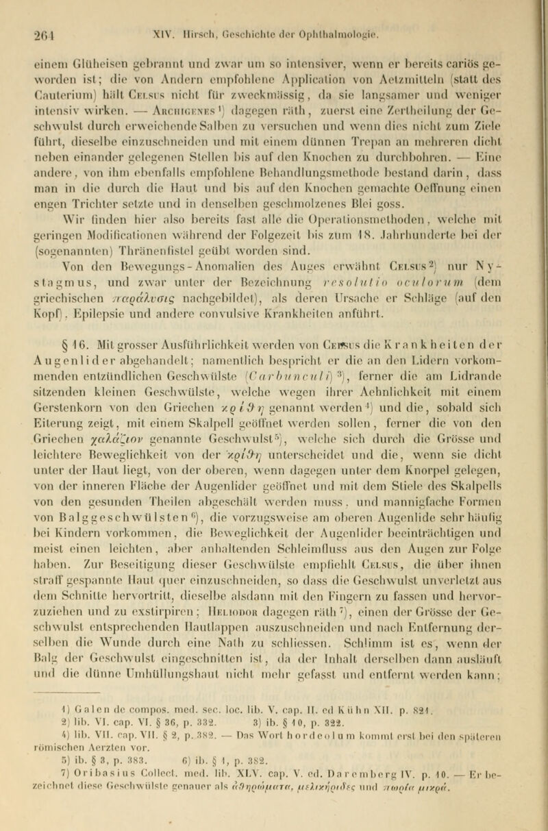 einem Glüheisen gebrannt und zwar um so intensiver, wenn er bereits cariös ge- worden ist; die von Andern empfohlene Application von Aetzmitteln statt des Cauterium) hält Celsus nichl für zweckmässig, da sie langsamer und weniger intensiv wirken. — Archigknbs1 dagegen räth, zuerst eine Zertheilung der Ge- schwulst durch erweichende Salben zu versuchen und wenn dies nicht zum Ziele führt, dieselbe einzuschneiden und mit einem dünnen Trepan an mehreren dichl neben einander gelegenen Stellen bis auf den Knochen zu durchbohren. Eine andere, von ihm ebenfalls empfohlene Behandlungsmethode bestand darin, dass man in die durch die Haut und bis auf den Knochen gemachte Oeffhung einen engen Trichter setzte und in denselben geschmolzenes Blei goss. Wir linden hier also bereits fast alle die Operalionsmethoden, welche mil geringen Modificationen während der Folgezeit bis zum IN. Jahrhunderte bei der (sogenannten) Thränenfistel geübt worden sind. Von den Bewegungs - Anomalien des Auges erwähnt Celsus2 nur Ny- stagmus, und zwar unter i\cv Bezeichnung resolutio oculorum dem griechischen TtaqcckvoiQ nachgebildet), als deren Ursache er Schläge (auf den Kopf), Epilepsie und andere convulsive Krankheilen anführt. § 16. Mit grosser Ausführlichkeit werden von Cebbus die K ra nkheiten der Augenlider abgehandelt; namentlich bespricht er die an den Lidern vorkom- menden entzündlichen Geschwülste [Carbunculi] 3), ferner die am Lidrande sitzenden kleinen Geschwülste, welche wegen ihrer Aehnlichkeit mit einem Gerstenkorn von den Griechen xot#rj genannt werden4) und die, sobald sich Eiterung zeigt, mit einem Skalpell geöffnet werden sollen, ferner die von den Griechen xaXdfyov genannte Geschwulst5), welche sich durch die Grösse und leichtere Bewegliehkeit von der xqiO-i] unterscheidet und die, wenn sie dichl iinler der Haut liegt, von der oberen, wenn dagegen unter dem Knorpel gelegen, von der inneren Fläche der Augenlider geöffnet und mit dem Stiele des Skalpells von den gesunden Theilen abgeschält werden muss. und mannigfache Formen von Balggeschwülsten6), die vorzugsweise am oberen Augenlide sehr häufig bei Kindern vorkommen, die Beweglichkeit der Augenlider beeinträchtigen und meist einen leichten, aber anhaltenden Schleimlluss aus den Augen zur Folge haben. Zur Beseitigung dieser Geschwülste empfiehlt Celsus, die über ihnen straff gespannte Haut quer einzuschneiden, so dass die Geschwulst unverletzt aus dem Schnitte hervortritt, dieselbe alsdann mit den Fingern zu fassen und hervor- zuziehen und zu exstirpiren; Heliodor dagegen räth7), einen der Grösse der Ge- schwulst entsprechenden Hautlappen auszuschneiden und nach Entfernung der- selben die Wunde durch eine Nath zu schliessen. Schlimm ist es, wenn der Balg dw Geschwulst eingeschnitten ist, da dev Inhalt derselben dann ausläuft und die dünne Umhüllungshaul nicht mehr gefasst und entfernt werden kann; ^) Galen de COtnpos. med. scc. loc. Iil>. V. cap. It. cd Kühn XII. p. 82*. 2) Üb. VI. cap. VI. § 36, p. 332. 3) ib. § 10, p. 322. 4) üb. Vit. cap. MI. ij :>, p. 3xe>. — Das Wort bordeolum kommt erst bei den späteren römischen Aerzten vor. ib. § 3, p. :is:t. f, ib. § |, p. 382. 7) Oribesius Collect, med. Hb. XLV. cap. V. ed. Daremberg IV. p. 10. — Er be- zeichne! diese Geschwülste genauer als n&rjQtöfutTa, [telixyQifies und moQta uixqü.