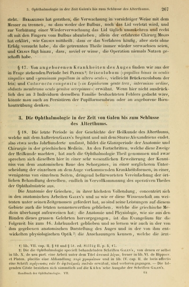 steht. Heraklides hat gerathen, die Verwachsung in vorsichtiger Weise mit dem Messer zu trennen, so dass weder der Bulbus, noch das Lid verletzt wird, und zur Verhütung einer Wiederverwachsung das Lid täglich unizukehren und recht oft mit den Fingern vom Bulbus abzuheben, allein der erfahrene ChirurgMeges hat erklärt, wie Celsus mittheilt, dass er das Verfahren häufig, aber stets ohne Erfolg versucht habe, da die getrennten Theile immer wieder verwachsen seien, und Celsus fügt hinzu , dass, soviel er wisse, die Operation niemals Nutzen ge- schallt habe. § 17. Von angeborenen K rankheiten des Auges finden wir aus der in Frage stehenden Periode bei Plinius1) Iriscolobom (»pupülas binas in oculis singulis« und »gemtinam pupillam in altero oculoa, vielleicht Brückencolobom der Iris) und Cataracta congenita (»in Eepidorum gentelres, intermisso online, obducto membrana oculo genitos accepimusa) erwähnt. Wenn hier nicht ausdrück- lich des an 3 Individuen derselben Familie beobachteten Fehlers gedacht wäre, könnte man auch an Persistiren der Pupillarmembran oder an angeborene Horn- hauttrübung denken. 3. Die Ophthalmologie in der Zeit von Galen bis zum Schlüsse des Alterthums. § 18. Die letzte Periode in der Geschichte der Heilkunde des Alterthums, welche mit dem Auftreten Galen's beginnt und mit dem Sturze Alexandriens endet, also etwa sechs Jahrhunderle umfasst, bildet die Glanzperiode der Anatomie und Chirurgie in der griechischen Medicin. An den Fortschritten, welche diese Zweige der Heilkunde machten , hat auch die Ophthalmologie Theil genommen und zwar sprechen sich dieselben hier in einer sehr wesentlichen Erweiterung der Kennt- niss von dem anatomischen Baue des Sehorganes, in einer sorglicheren Unter- scheidung der einzelnen an dem Auge vorkommenden Krankheitsformen, in einer, wenigstens von einzelnen Seiten, dringend befürworteten Vereinfachung der ört- lichen Behandlung derselben, endlich in Vervollkommnung des operativen Theiles der Ophthalmiatrie aus. Die Anatomie der Griechen , in ihrer höchsten Vollendung, concentrirt sich in den anatomischen Arbeiten Galen's und so wie er diese Wissenschaft am wei- testen unter seinen Zeitgenossen gefördert hat, so sind seine Leistungen auf diesem Gebiete auch die letzten nennenswerlhen geblieben, welche die griechische Me- dicin überhaupt aufzuweisen hat; die Anatomie und Physiologie, wie sie aus den Händen dieses grossen Gelehrten hervorgegangen, ist das Evangelium für die Folgezeit bis zum 16. Jahrhundert geblieben und so lernen wir auch in der von ihm gegebenen anatomischen Darstellung des Auges und in der von ihm ent- wickelten physiologischen Optik2J die Anschauungen kennen, welche die ärzl- 1) lib. VII. cap. II. § 12 und§ 54. ed. Sf lüg II. p. 5, M. 2) Die die Ophthalmologie speciell behandelnden Schritten Galen's, von denen er selbsl in lib. X. de usu part. eine Arbeit unter dem Titel onrixol Xoyoi, ferner in lib. VI. de Hippocr. et Plalon. plaeilis eine Abhandlung mgl xfioi/uärcuv und in lib. IV. cap. II. de locis affectis eine Schrift noöyvwoig rar iv 6<i :i«.).iioTg nad-töv erwähnt, sind verloren gegangen. —Die fol- genden Cilale beziehen sich sammllich auf die Kühn sehe Ausgabe der Schrillen Galen's.