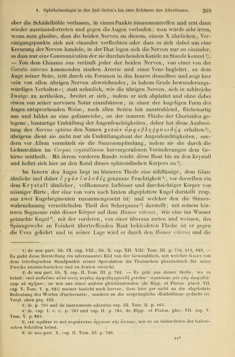 aber die Schädelhöhle verlassen, in einem Punkte zusammentreffen und erst dann wieder auseinandertreten und gegen die Augen verlaufen; man würde sehr irren, wenn man glaubte, dass die beiden Nerven an diesem, einem X ähnlichen, Ver- einigungspunkte sich mit einander verflechten oder dass es sich dabei um eine Kreuzung der Nerven handele, in derThat legen sich die Nerven nur an einander, so dass nur eine Communication der sie durchziehenden Kanäle zu Stande kommt'). — Von dem Chiasma aus verläuft jeder der beiden Nerven, von einer von der Carotis interna kommenden starken Arterie und einer Vene begleitet, zu dem Auge seiner Seite, tritt durch ein Foramen in das Innere desselben und zeigt hier »ein von allen übrigen Nerven abweichendes, in hohem Grade bewunderungs- würdiges Verhalten«; statt nehmlich, wie die übrigen Nerven, sich in zahlreiche Zweige zu zertheilen, breitet er sich, indem er sich abplattet und ohne dabei etwas von seiner nervösen Natur einzubüssen, in einer der kugeligen Form des Auges entsprechenden Weise, nach allen Seiten hin ausstrahlend, flächenartig aus und bildet so eine gefässreiche, an der inneren Fläche der Ghorioidea ge- legene , hautartige Umhüllung der Augenfeuchtigkeiten, daher hat diese Ausbrei- tung des Nervus opticus den Namen %ltiov a^icpißlrjgQoeidrfg erhallen2), übrigens dient sie nicht nur als Umhüllungshaut der Augenfeuchtigkeiten, son- dern vor Allem vermittelt sie die Sinnesempfindung, indem sie die durch die Lichtstrahlen im Corpus crystallinum hervorgerufenen Veränderungen dem Ge- hirne mittheilt. Mit ihrem vorderen Rande reicht diese Haut bis an den Krystall und heftet sich hier an den Rand dieses sphäroidischen Körpers an3). Im Innern des Auges liegt im hinteren Theile eine zähflüssige, dem Glase ähnliche und daher vyqov vaXodeg genannte Feuchtigkeit4), vor derselben ein dem Krystall ähnlicher, vollkommen farbloser und durchsichtiger Körper von massiger Härte, der eine von vorn nach hinten abgeplattete Kugel darstellt (resp. aus zwei Kugelsegmenten zusammengesetzt ist) und welcher den die Sinnes- wahrnehmung vermittelnden Theil des Sehorganes5) darstellt; mit seinem hin- teren Segmente ruht dieser Körper auf dem Humor vitreus, wie eine ins Wasser getauchte Kugel6), mit der vorderen, von einer überaus zarten und weissen, das Spinngewebe an Feinheit übertreffenden Haut bekleideten Fläche ist er gegen die Uvea gekehrt und in seiner Lage wird er durch den Humor vitreus und die \) de usu part. lib. IX. cap. VIII., lib. X. cap. XII. XIII. Tom. III. p. 712, St3, 829. — Es giebt diese Darstellung ein interessantes Bild von der Gewandtheit, mit welcher Galen von dem teleologischen Standpunkte seiner Speculation die Thatsachen phantastisch für seine Zwecke auszuschmücken und zu deuten versteht. 2) de usu pari. lib. X. cap. II. Tom. III. p. 762. — Es geht aus dieser Stelle, wo es heisst: »xcä xaäovatv ccuto nvig xvQicog «/u(fißlrjZQOitJri/iT(~)Va ' 7Tooatotxs fliv yiio i(a<fiß).t]- cqw to ayjiuci, so wie aus einer andern gleichlautenden (de Hipp, et Piaton. placit. VII. cap. V. Tom. V. p. 624) meiner Ansicht nach hervor, dass hier gar nicht an die abgeleitete Bedeutung des Wortes »Fischernetz«, sondern an die ursprüngliche »Einhüllung« gedacht ist. Vergl. oben pag. 255. 3) ib. p. 765 und de instrumento odoratus cap. III. Tom. II. p. 864. 4) ib. cap. I. e. c. p. 761 und cap. II. p. 76G, de Hipp, et Piaton. plac. VII. cap. V. Tom. V. p. 624. 5) »to ttqcjtov Tf Mai xvqhÖtutov oqyavov rijg o<f>fü)s«, wie es an vielen Orten der Galeni- schon Schriften heisst. 6 de usu pari. X. cap. II. Tom. III. p. 766. 18*