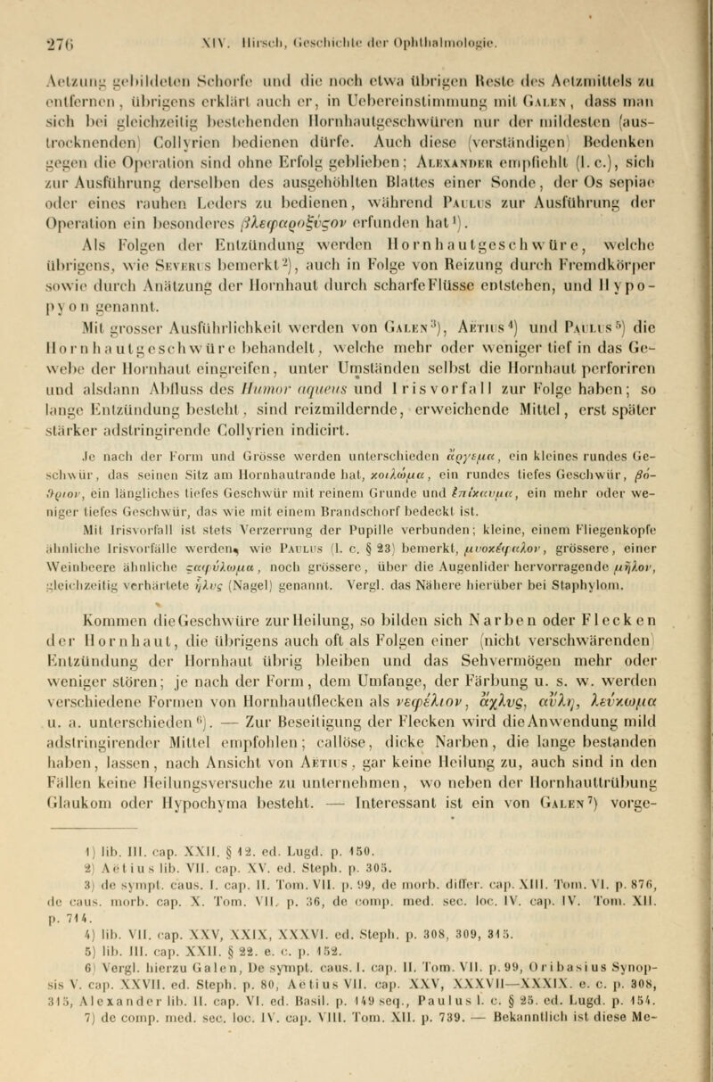 Aetsung gebildeten Schorfe und die Qooh etwa übrigen Reste des Aetzmittels bu entfernen, übrigens erklärt auch er, in Uebereinstimmung mit Galen, dass man sich bei gleichzeitig bestehenden Hornhautgeschwüren nur der mildesten (aus- trocknenden) Collyrien bedienen dürfe. Auch diese (verständigen Bedenken gegen die Operation sind ohne Erfolg geblieben; Alexander empfiehlt (I.e.), sieh zur Ausführung derselben des ausgehöhlten Blattes einer Sonde, der Os sepiae oder eines rauhen Leders zu bedienen, während Paulus zur Ausführung der Operation ein besonderes ^Xerpaool-vgov erfunden hat1). Als Folgen der Entzündung werden Hornhautgeschwüre, welche übrigens, wie Severus bemerkt2), auch in Folge von Reizung durch Fremdkörper sowie durch Aniilzung der Hornhaut durch scharfeFlüsse entstehen, und llypo- |>\ o n genannt. Mit grosser Ausführlichkeit werden von Galen3), Aetius4) und Paulus5) die Hornhautgeschwüre behandelt, welche mehr oder weniger tief in das Ge- webe der Hornhaut eingreifen, unter Umständen selbst die Hornhaut perforiren und alsdann Ablluss des Humor aqueus und Irisvorfall zur Folge haben; so lange Entzündung besteht, sind reizmildernde, erweichende Mittel, erst später stärker adstringirende Collyrien indicirt. Je nach der Form und Grösse werden unterschieden aQytixa, ein kleines rundes Ge- schwür, das seinen Sitz am Horahautrande hat, xoiAmfia, ein rundes tiefes Geschwür, ßö- S-qiov, ein längliches tiefes Geschwür mit reinem Grunde und Inixav/ia, ein mehr oder we- niger tiefes Geschwür, das wie mit einem Brandschorf bedeckt ist. Mit Irisvorfell ist stets Verzerrung der Pupille verbunden; kleine, einem Fliegenkopfe ähnliche [risvorfälle werden^ wie Paulus (1. c. § 23) bemerkt, /xvox&ftcXor, grössere, einer Wein beere ähnliche gatpvlwfia, noch grössere, über die Augenlider hervorragende (xr^.ov, gleichzeitig verhärtete ifkvg (Nagel) genannt. Vergl. das Nähere hierüber bei Staphylom. Kommen die Geschwüre zur Heilung, so bilden sich Narben oder Flecken der Hornhaut, die übrigens auch oft als Folgen einer (nicht verschwärenden Entzündung der Hornhaut übrig bleiben und das Sehvermögen mehr oder weniger stören; je nach der Form, dem Umfange, der Färbung u. s. w. werden verschiedene Formen von Hornhautflecken als vecpsXiov, cc%Xvg, avXi], Xevv.iof.ia u. a. unterschieden0). — Zur Beseitigung der Flecken wird die Anwendung mild adstringirender Mittel empfohlen; callöse, dicke Narben, die lange bestanden haben, lassen, nach Ansicht von Aetius, gar keine Heilung zu, auch sind in den Fällen keine Heilungsversuche zu unternehmen, wo neben der Hornhauttrübung Glaukom oder Hypochyma besteht. — Interessant ist ein von Galen') vorge- i lib. III. cap. XXII. § 1-2. ed. Lugd. p. 150. ■i \etiuslib. VII. cap. XV. ed. Steph. p. 305. 3) de sympt. caus. I. cap. 11. Tom. VII. p. '.»9, de morb. differ. cap.XIII. Tom. VI. p. 87f>, de caus. morb. cap. X. Tom. Vit. p. :?6, de comp. med. sec. loc. IV. cap. IV. Tom. XII. p. 7)4. 4) lib. VII. cap. XXV, XXIX, XXXVI. ed. steph. p. 308, 309, 315. 5) lib. III. cap. XXII. § 22. e. c. p. 152. 0 Vergl. hierzu Galen, De sympt. caus. I. cap. II. Tom. VII. p.99, Oribasius Synop- sis V. cap. XXVII. ed. Steph. p. 80, Aetius VII. cap. XXV, XXXVII—XXXIX. e. c. p. 308, 315, Alexander lib. II. cap. VI. ed. Basil. p. I49seq., Paulus 1. c. § 25. cd. Lugd. p. 154.