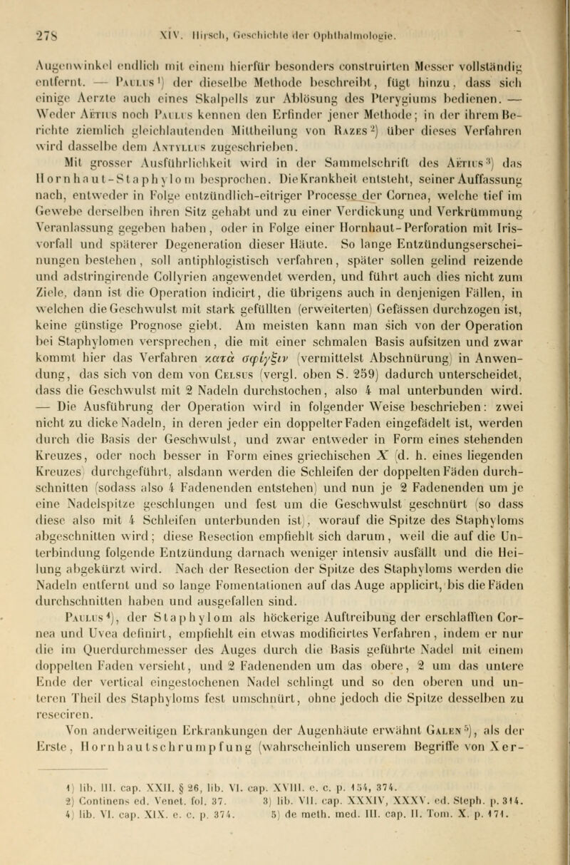 Augenwinkel endlich mil einem hierfür besonders construirten Messer vollständig entfernt. — Paolos1] der dieselbe Methode beschreibt, fügt hinzu, dass sich einige Aerzte auch eines Skalpells zur Ablösung des Pterygiums bedienen. — Weder Aiirirs noch l\u Li S kennen den Erlinder jener Methode; in der ihrem Be- lichte ziemlich gleichlautenden Miltheilung von Razes -) über dieses Verfahren wird dasselbe dem Avm.us zugeschrieben. Mil grosser Ausführlichkeit wird in der Sammelschrift des Aürios3) das Hornhaut-Staphylo m besprochen. Die Krankheil entsteht, seiner Auffassung nach, entweder in Folg«1 entzündlich-eitriger Proccsse der Cornea, welche tief im Gewebe derselben ihren Sitz gehabt und zu einer Verdickung und Verkrümmung Veranlassung gegeben haben, oder in Folge einer Hornhaut-Perforation mit Iris- vorfall und späterer Degeneration dieser Häute. So lange Entzündungserschei- nungen bestehen , soll antiphlogistisch verfahren, später sollen gelind reizende und adstringirende Collyrien angewendet werden, und führt auch dies nicht zum Ziele, dann ist die Operation indicirt, die übrigens auch in denjenigen Fällen, in welchen die Geschwulst mit stark gefüllten (erweiterten) Gefässen durchzogen ist, keine günstige Prognose giebt. Am meisten kann man sich von der Operation bei Staphylomen versprechen, die mit einer schmalen Basis aufsitzen und zwar kommt hier das Verfahren xoetä acpiy^iv (vermittelst Abschnürung) in Anwen- dung, das sich von dem von Celsus (vergl. oben S. 259) dadurch unterscheidet, dass die Geschwulst mit 2 Nadeln durchstochen, also 4 mal unterbunden wird. — Die Ausführung der Operation wird in folgender Weise beschrieben: zwei nicht zu dicke Nadeln, in deren jeder ein doppelter Faden eingefädelt ist, werden durch die Basis der Geschwulst, und zwar entweder in Form eines stehenden Kreuzes, oder noch besser in Form eines griechischen X id. h. eines liegenden Kreuzes durchgefühlt, alsdann werden die Schleifen der doppelten Fäden durch- schnitten (sodass also 4 Fadenenden entstehen) und nun je 2 Fadenenden um je eine Nadelspilze geschlungen und fest um die Geschwulst geschnürt (so dass diese also mit 4 Schleifen unterbunden ist), worauf die Spitze des Staphyloms abgeschnitten wird; diese Reseclion empfiehlt sich darum, weil die auf die Un- terbindung folgende Entzündung darnach weniger intensiv ausfällt und die Hei- lung abgekürzt wird. Nach der Resection der Spitze des Staphyloms werden die Nadeln entfernt und so lange Fomentationen auf das Auge applicirt, bis die Fäden durchschnitten haben und ausgefallen sind. Paolos*), der Staphylom als höckerige Auftreibung der erschlafltcn Cor- nea und Uvea definirt, empfiehlt ein etwas modificirtes Verfahren, indem er nur die im Querdurchmesser des Auges durch die Basis geführte Nadel mit einem doppellen Faden versieht, und 2 Fadenenden um das obere, 2 um das untere Ende der vertical eingestochenen Nadel schlingt und so den oberen und un- teren Theil des Staphyloms fest umschnürt, ohne jedoch die Spitze desselben zu reseciren. Von anderweitigen Erkrankungen der Augenhäutc erwähnt Galen6), als der Erste, Hornhautschrumpfung (wahrscheinlich unserem Begriffe von Xer- 1) lih. 111. cap. XXII. §^6, Üb. VI. cap-. WIM. e. C. |>. I.V., 374. 2) Continens eil. Venet. fol. 37. 3) üb. VII. cap. XXXIV, XXXV. ed. Steph. p. 314.